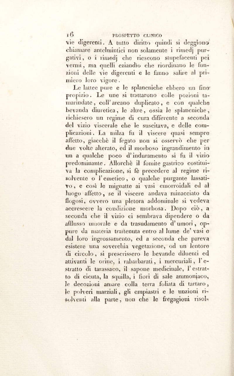 vie digerenti. À tutto diritto quindi si deggiono chiamare antelmintici non solamente i rimedj pur-? gali vi, o i rimedj che riescono stupefacenti pei vermi, ma quelli eziandìo che riordinano le fun-* zioni delle vie digerenti e le fanno salile al pii-? miero loro vigore. Le lattee pure e le splancniche ebbero un fino propizio. Le une si trattarono colle pozioni ta- marindate, coli5 arcano duplicato, e con qualche bevanda diuretica, le altre, ossia le splancniche, richiesero un regime di cura differente a seconda del vizio viscerale che le suscitava, e delle com- plicazioni . La milza fu il viscere quasi sempre affetto, giacché il fegato non si osservò che per due volte alterato, ed il morboso ingrandimento in un a qualche poco d5 induramento si fu il vizio predominante. Allorché il fomite gastrico costitui- va la complicazione, si fé precedere al regime ri- solvente o T emetico, o qualche purgante lassati- vo , e così le mignatte ai vasi emorroidali ed al luogo affetto, se il viscere andava minacciato da fiogosi, ovvero una pletora addominale si vedeva accrescere la condizione morbosa. Dopo ciò, a seconda che il vizio ci sembrava dipendere o da afflusso umorale e da trasudamento d’umori, op- pure da materia trattenuta entro al lume de’ vasi e dal loro ingrossamento, ed a seconda che pareva esistere una soverchia vegetazione, od un lentore di circolo, si prescrissero le bevande diluenti ed attivanti le orine, i rabarbarati, i mercuriali, F e- stralto di tarassaco, il sapone medicinale, 1’ estrat- to di cicuta, la squilla, i fiori di sale ammoniaco, le decozioni amare colla terra foliata di tartaro, Je polveri marziali, gli empiastri e le unzioni ri- solventi alla parte, non che le fregagioni risoL
