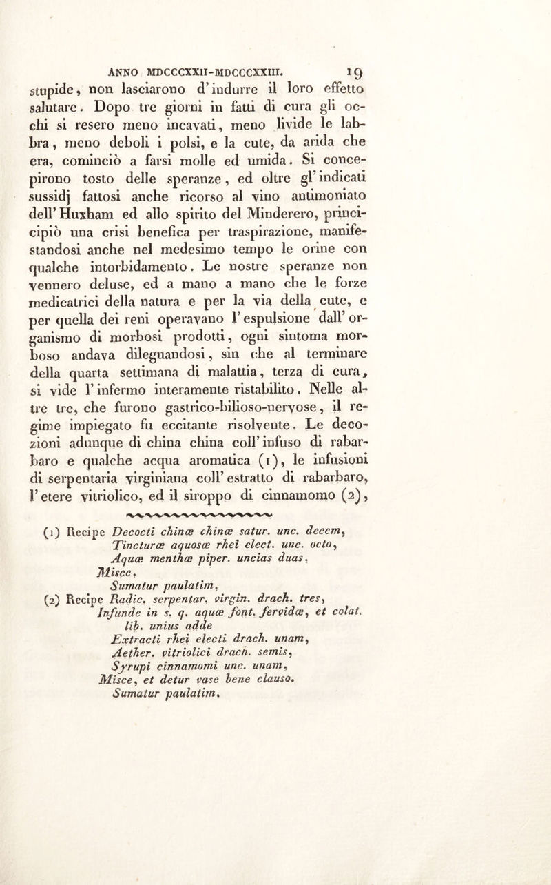 stupide, non lasciarono d'indurre il loro effetto salutare. Dopo tre giorni in fatti di cura gli oc- chi si resero meno incavati, meno livide le lab- bra , meno deboli i polsi, e la cute, da arida che era, cominciò a farsi molle ed umida. Si conce- pirono tosto delle speranze, ed oltre gl’ indicati sussidj fattosi anche ricorso al vino antimoniato dell’ Huxham ed allo spirito del Minderero, princi- cipiò una crisi benefica per traspirazione, manife- standosi anche nel medesimo tempo le orine con qualche intorbidamento. Le nostre speranze non vennero deluse, ed a mano a mano che le forze medicatrici della natura e per la via della cute, e per quella dei reni operavano Y espulsione dall’ or- ganismo di morbosi prodotti, ogni sintonia mor- boso andava dileguandosi, sin ohe al terminare della quarta settimana di malattia, terza di cura, si vide l’infermo interamente ristabilito, Nelle al- tre tre, che furono gastrico-bilioso-nervose, il re- gime impiegato fu eccitante risolvente. Le deco- zioni adunque di china china coll’infuso di rabar- baro e qualche acqua aromatica (1), le infusioni di serpentari virginiana coll’ estratto di rabarbaro, V etere vitriolico, ed il siroppo di cinnamomo (2), (j) Recipe Decadi cTiince chince satur. unc. decem, Dine tur ce aquosce rhei elect. unc. odo, Aquce menthee piper. uncias duas. Mise e, Sumatur paulatim, (2) Recipe Radic. serpentar. virgin. drach. tres, Infunde in s, q. aquee font, fervidee, et colai, lib. unius adde Extrac ti rhei elee ti drach. unam, Aether. vitriolici drach. sernis, Sjrupi cinnamomi unc. unam, Misce, et detur case bene clauso. Sumatur paulatim.