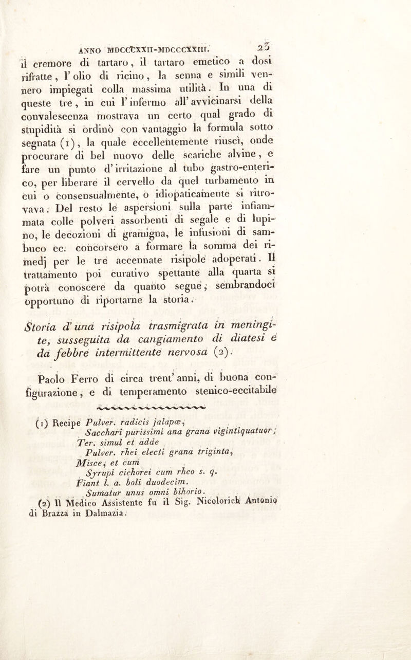il cremore di tartaro, il tartaro emetico a dosi rifratte, Y olio di ricino, la senna e simili ven- nero impiegati colla massima utilità. In una di queste tre , in cui V infermo all’ avvicinarsi della convalescenza mostrava un certo qual grado di stupidità si ordinò con vantaggio la formula sotto segnata (i), la quale eccellentemente riuscì, onde procurare di bel nuovo delle scariche alvine, e fare un punto d’irritazione al tubo gastro-enteri- co, per liberare il cervello da quel turbamento ni cui o consensualmente, o idiopaticamente si ritro- vava. Del resto le aspersioni sulla parte infiam- mata colle polveri assorbenti di segale e di lupi- no, le decozioni di gramigna, le infusioni di sam- buco ec. concorsero a formare ìa somma dei ri- medj per le tre accennate risipole adoperati. Il trattamento poi curativo spettante alla quatta si potrà conoscere da quanto segue, sembrandoci Opportuno di riportarne la storia. Storia duna risìpoìa trasmigrata in meningi- te, susseguita da cangiamento di diatesi e da febbre intermittente nervosa (2). ? _ T ... % r, t ' '-il Paolo Ferro di circa trent’ anni, di buona con- figurazione , e di temperamento stenieo-eccitabile (1) Recipe Pulver. radìcis jalapce, Sacchari purissimi ana grana vigintiquatuor ; Ter. simul et adde Pulver. rhei electi grana triginta, Misce^ et cum Sjrupi ciehorei cum rheo s. q. Fiant l. a. boli duodecim. Surnatur unus omni bihorio. (2) 11 Medico Assistente fu il Sig. Nicoloricb Antony di Brazzà in Dalmazia.