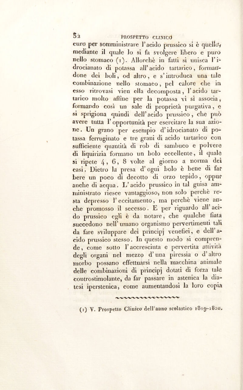 curo per Somministrare l’acido prussico si è quello* mediante il quale lo si fa svolgere libero e puro nello stomaco (i). Allorché in fatti si unisca l’i- drocianato di potassa all’ acido tartarico, forman- done dei boli, od altro, e s’introduca una tale combinazione nello stomaco, pel calore che in esso ritrovasi vien ella decomposta, l’acido tar- tarico molto affine per la potassa vi si associa , formando cosi un sale di proprietà purgativa, e si sprigiona quindi dell’acido prussico, ehe può avere tutta Y opportunità per esercitare la sua azio- ne . Un grano per esempio d’idrocianato di po- tassa ferruginato e tre grani di acido tartarico con sufficiente quantità di rob di sambuco e polvere di liquirizia formano un bolo eccellente, il quale si ripete 4 ? 6, 8 volte al giorno a norma dei casi. Dietro la presa d’ogni bolo è bene di far bere un poco di decotto di orzo tepido, oppur anche di acqua. L’ acido prussico in tal guisa am- ministrato riesce vantaggioso* non solo perchè re- sta depresso l’eccitamento, ma perchè viene an- che promosso il secesso. E per riguardo all aci- do prussico egli è da notare, che qualche fiata succedono nell’ umano organismo pervertimenti tali da fare sviluppare dei principi venefici, e dell’a* cido prussico stesso. In questo modo si compren- de , come sotto l’accresciuta e pervertita attività degli organi nel mezzp d’una piressia o d’altro morbo possano effettuàrsi nella macchina animale delle combinazioni di principi dotati di forza tale controstimolante, da far passare in astenica la dia- tesi iperstenica, come aumentandosi la loro copia (i) V. Prospetto Clinico dell’anno scolastico 1819-1820*