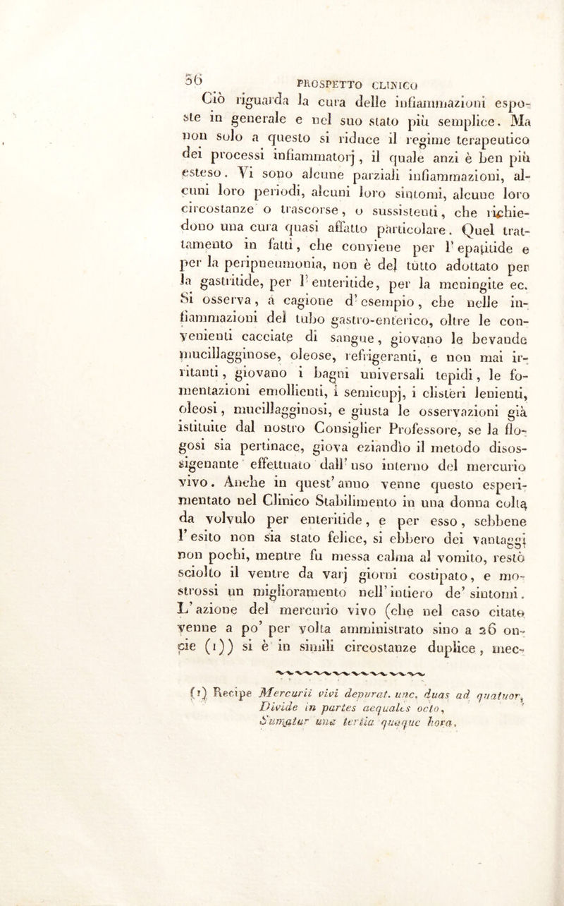 hr / 50 . COSPETTO CLIJvlCQ Ciò riguarda Ja cura delle infiammazioni espo- ste in generale e nel suo stato piu semplice. Ma non solo a questo si riduce il regime terapeutico dei processi infiammatorj, il quale anzi è ben più esteso. \i sono alcune parziali infiammazioni, al- cuni loro periodi, alcuni loro sintomi, alcune loro cu costanze o trascorse, o sussistenti, che ridine- dono una cura quasi affatto particolare . Quel trat- tamento m fatti, che conviene per P epaptide e per la pcripueumonia, non è de} tutto adottato per la gastriticle, per 1* enteritide, per la meningite ec. Si osserva, à cagione d’esempio, che nelle in- fiammazioni del tubo gastro-enterico, oltre le con- venienti cacciate di sangue, giovano le bevande mucillagginose, oleose, refrigeranti, e non mai ir- ritanti , giovano i bagni universali tepidi, le fo- mentazioni emollienti, i semieupj, i clisteri Jenienti, oleosi, mucillagginosi, e giusta le osservazioni già istituite dal nostro Consiglier Professore, se la fio- gosi sia pertinace, giova eziandio il metodo disos- sigenante effettuato dalF uso interno del mercurio vivo. Anche in quest’anno venne questo esperi- mentalo nel Clinico Stabilimento in una donna coh^ da volvulo per enteritide, e per esso, sebbene 1 esito non sia stato felice, si ebbero dei vantaggi non pochi, mentre fu messa calma al vomito, restò sciolto il ventre da vai] giorni costipato, e ino- stressi un miglioramento nell’intiero de’sintomi. L’azione del mercurio vivo (che nel caso citate venne a po’ per volta amministrato sino a 26 on- eie (1)) si è in simili circostanze duplice, mec- Recipe Mercurii vivi depurai, mie. duas ad quatuort Divide in parles aequalts odo, ò un'iatur una. ter ila qu&amp;quc ho va .