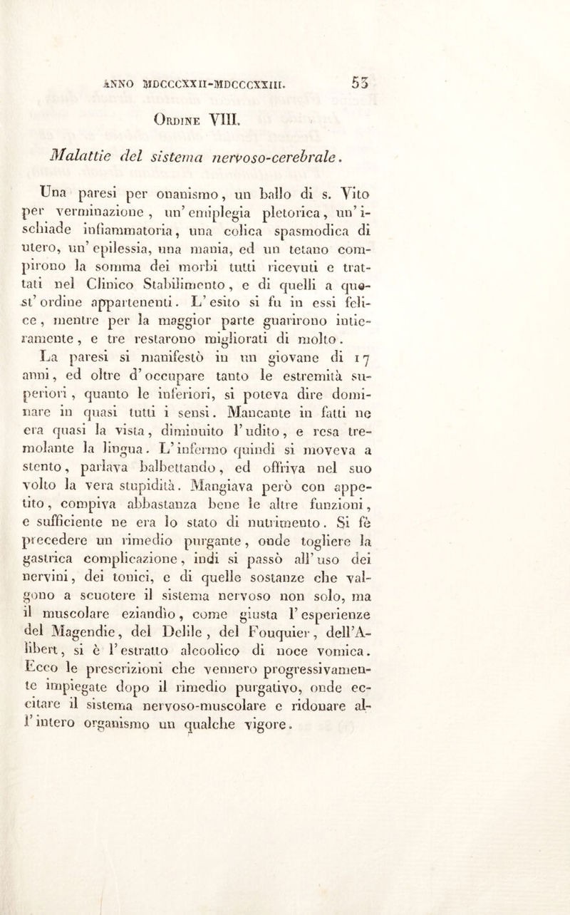 Ordine Vili Malattie del sistema nervoso-cerebrale. Una paresi per onanismo, un ballo di s. Vito per yerminazione , un’ emiplegia pletorica , un’ i- schiade infiammatoria, una colica spasmodica di utero, un epilessia, una mania, ed un tetano coni- P1 rono la somma dei morbi tutti ricevuti e trat- tati nei Clinico Stabilimento, e di quelli a que- st’ ordine appartenenti. L’esito si fu in essi feli- ce , mentre per la maggior parte guarirono intie- ramente , e tre restarono migliorati di molto. La paresi si manifestò in un giovane di in anni, ed oltre d’occupare tanto le estremità su- periori , quanto le inferiori, si poteva dire domi- nare in quasi tutti i sensi. Mancante in fatti ne era quasi la vista, diminuito F udito, e resa tre- molante la lingua. L’infermo quindi si. moveva a stento, parlava balbettando, ed offriva nel suo volto la vera stupidità. Mangiava però con appe- tito , compiva abbastanza bene le altre funzioni, e sufficiente ne era io stato di nutrimento. Si fè precedere un rimedio purgante, onde togliere la gastrica complicazione, indi si passò all’uso dei nervini, dei tonici, e di quelle sostanze che val- gono a scuotere il sistema nervoso non solo, ma il muscolare eziandìo, come giusta F esperienze del Magendie, del Belile, del Fouquier, delFA- libert, si è F estratto alcoolico di noce vomica. Ecco le prescrizioni che vennero progressivamen- te impiegate dopo il rimedio purgativo, onde ec- citare il sistema nervoso-muscolare e ridonare al- F intero organismo un qualche vigore »