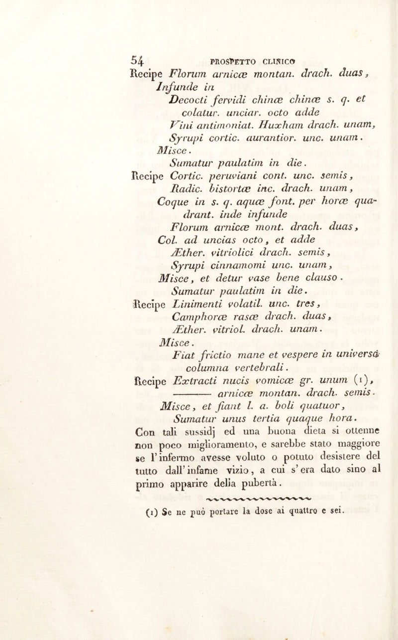 Recipe Florum arnicce montan. drudi, duas 3 Infuri de in Decocti fervidi china? china? s. q. et colatur. unciar. odo adde Vini antimoniat. Huocham drach. unam, Syrupi cortic. aurantior. unc. unam. Misce. Surna tur p aula tini in die. Recipe Cortic. peruviani cont. unc. semis, Radic. bistorta? ine. drach. unam, Coque in s. q. aqua? font, per bora? qua- drant. inde infuride Fiorimi arnica? mont. drach. duas, Col. ad uncias odo, et adde JEther. vitriolici drach. semis, Syrupi cinnamomi unc. unam , Misce, et detur vase bene clauso . Sumatur paulatim in die. Recipe Linimenti volatil. unc. tres, Campirò ree rasa? drach. duas, jEther. vitriol. drach. unam. Misce. Fiat frictio mane et ve spere in universo* columna vertebrali. Recipe Extracti nucis vomico? gr. unum (i), —- arnica? montan. drach. semis. Misce , et jìant l. a. boli quatuor, Sumatur unus tertia quoque bora. Con tali sussidj ed una buona dieta si ottenne non poco miglioramento, e sarebbe stato maggiore se T infermo avesse voluto o potuto desistere dei lutto dall’ infame vizio, a cui s’era dato sino al primo apparire delia pubertà. (à) Se ne può portare la dose ai quattro e sei.