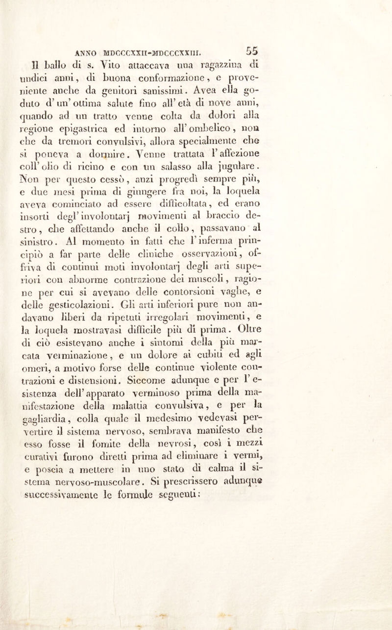lì ballo di s. A7ito attaccava ima ragazzina di undici anni, di buona conformazione, e prove- niente anche da genitori sanissimi. Avea ella go- duto d’un’ ottima salute fino all’ età di nove anni, quando ad un tratto venne colta da dolori alla regione epigastrica ed intorno all’ ombelico, non che da tremori convulsivi, allora specialmente che si poneva a dormire. Venne trattata l’affezione coll’ olio di ricino e con un salasso alla jugulare. Non per questo cessò, anzi progredì sempre più, e due mesi prima di giungere fra noi, la loquela aveva cominciato ad essere difficoltala, ed erano insorti degl’involontarj movimenti al braccio de- stro , che affettando anche il collo, passavano al sinistro. Al momento in fatti che F inferma prin- cipiò a far parte delle cliniche osservazioni, of- friva di continui moti involontarj degli arti supe- riori con abnorme contrazione dei muscoli, ragio- ne per cui si avevano delle contorsioni vaglie, e delie gesticolazioni. Gli arti inferiori pure non an- davano liberi da ripetuti irregolari movimenti, e la loquela mostravasi difficile più di prima. Oltre di ciò esistevano anche i sintomi della più mar- cata verminazione, e un dolore ai cubiti ed agli omeri, a motivo forse delle continue violente con- trazioni e distensioni. Siccome adunque e per re- sistenza dell’apparato verminoso prima della ma- nifestazione della malattia convulsiva, e per la gagliardia, colla quale il medesimo vedovasi per- vertire il sistema nervoso, sembrava manifesto che esso fosse il fomite della nevrosi, così i mezzi curativi furono diretti prima ad eliminare i vermi, e poscia a mettere in uno stata di calma il si- stema nervoso-muscolare. Si prescrissero adunque successivamente le formule seguenti: