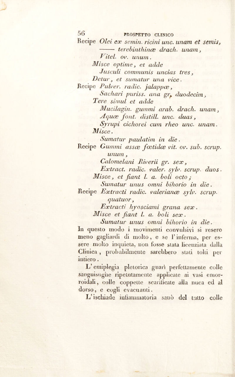 Recipe Olei ex semiri. ricini urie, unam et semis, terebinthince clrach. uncini, E ite l. oc. unum. Misce optime, et cidde Jusculi communis uncias tres, Detur, et sumatur una vice. Recipe Pulver. raclic. jalappce , Sachari puriss. aria giy duo dee ini, Pere simui et acide Mucilagin. guaimi arab. drach. unam, ylcjuce font, distili, unc. duas, Sjrupi cichorei cura rheo unc. unam. Misce. Sumatur palliatila in die. Recipe Guaimi assce foetidee vit. ov. sub. scrup. unum, Calomelani Riverii gr. sex. Ex trac t. radic. valer, sjlv. scrup. duos. Misce, et fiant l. a. boli octo ; Sumatur unus omni bihorio in die. Recipe Extracti radic. valeriana3 sylv. scrup. cjuatuor, Extracti hyosciami grana sex. Misce et fiant l. a. boli sex. Sumatur unus omni bihorio in die. Ili questo modo i movimenti convulsivi si resero meno gagliardi di molto, e se Y inferma, per es- sere molto inquieta, non fosse stata licenziata dalla Clinica , probabilmente sarebbero stati tolti per intiero . L’emiplegia pletorica guarì perfettamente colle sanguisughe ripetutamente applicate ai vasi emor- roidali, colle coppette scarificale alla nuca ed al dorso, e cogli evacuanti. L’ischiade infiammatoria sanò del tutto colle