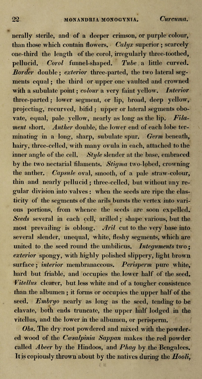 iierally sterile, and of a deeper crimson, or purple colour, than those which contain flowers. Calyx superior ; scarcely one-third the length of the corol, irregularly three-toothed, pellucid. Corol funnel-shaped. Tube a little curved. Border double; exterior three-parted, the two lateral seg¬ ments equal; the third or upper one vaulted and crowned with a subulate point; colour a very faint yellow. Interior three-parted; lower segment, or lip, broad, deep yellow, projecting, recurved, bifid ; upper or lateral segments obo- vate, equal, pale yellow, nearly as long as the lip. Fila¬ ment short. Anther double, the lower end of each lobe ter¬ minating in a long, sharp, subulate spur. Germ beneath, hairy, three-celled, with many ovula in each, attached to the inner angle of the cell. Style slender at the base, embraced by the two nectarial filaments. Stigma two-lobed, crowning the anther. Capsule oval, smooth, of a pale straw-colour, thin and nearly pellucid ; three-celled, but without any re¬ gular division into valves : when the seeds are ripe the elas¬ ticity of the segments of the arils bursts the vertex into vari¬ ous portions, from whence the seeds are soon expelled. Seeds several in each cell, arilled; shape various, but the most prevailing is oblong. Aril cut to the very base into several slender, unequal, white, fleshy segments, which are united to the seed round the umbilicus. Integuments two; exterior spongy, with highly polished slippery, light brown surface; interior membranaceous. Perisperm pure Avhite, hard but friable, and occupies the lower half of the seed. Vitellus clearer, but less white and of a tougher consistence than the albumen ; it fonns or occupies the upper half of the seed. Embryo nearly as long as the seed, tending to be clavate, both ends truncate, the upper half lodged in the vitellus, and the lower in the albumen, or perisperm. Obs, The dry root powdered and mixed with the powder¬ ed wood of the Ccesalpinia Sappan makes the red powder called Abeer by the Hindoos, and Phag by the Bengalees. It is copiously thrown about by the natives during the Hooli,