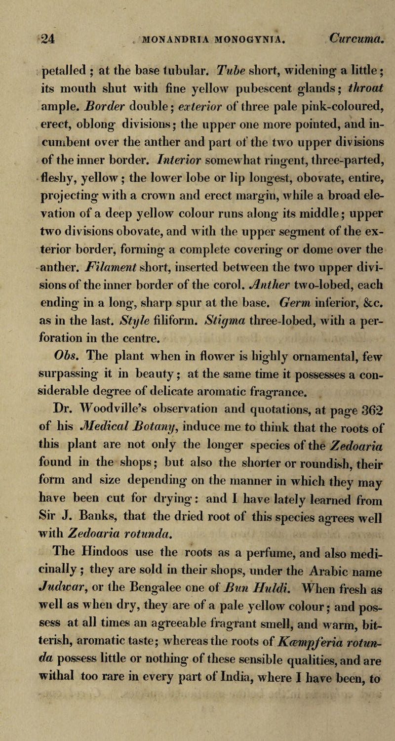 petalied ; at the base tubular. Tube short, widening a little; its mouth shut with fine yellow pubescent glands; throat ample. Border double; exterior of three pale pink-coloured, erect, oblong divisions; the upper one more pointed, and in¬ cumbent over the anther and part of the two upper divisions of the inner border. Interior somewhat ringent, three-parted, ■ fleshy, yellow; the lower lobe or lip longest, obovate, entire, projecting with a crown and erect margin, while a broad ele¬ vation of a deep yellow colour runs along its middle; upper two divisions obovate, and with the upper segment of the ex¬ terior border, forming a complete covering or dome over the -anther. Filament short, inserted between the two upper divi¬ sions of the inner border of the corol. Anther two-lobed, each ending in a long, sharp spur at the base. Germ inferior, &amp;c. as in the last. Style filifonn. Stigma three-lobed, with a per¬ foration in the centre. Ohs, The plant when in flower is highly ornamental, few surpassing it in beauty; at the same time it possesses a con¬ siderable dew-ree of delicate aromatic fragrance. Dr. Woodville’s observation and quotations, at page 362 of his Medical Botany^ induce me to think that the roots of this plant are not only the longer species of the Zedoaria found in the shops; but also the shorter or roundish, their form and size depending on the manner in which they may have been cut for drying: and I have lately learned from Sir J. Banks, that the dried root of this species agrees well with Zedoaria rotunda. The Hindoos use the roots as a perfume, and also medi¬ cinally ; they are sold in their shops, under the Arabic name Judwar, or the Bengalee one oi Bun Huldi, When fresh as well as when dry, they are of a pale yellow colour; and pos¬ sess at all times an agreeable fragrant smell, and warm, bit¬ terish, aromatic taste; whereas the roots of Krempferia rotun¬ da possess little or nothing of these sensible qualities, and are withal too rare in every part of India, where I have been, to