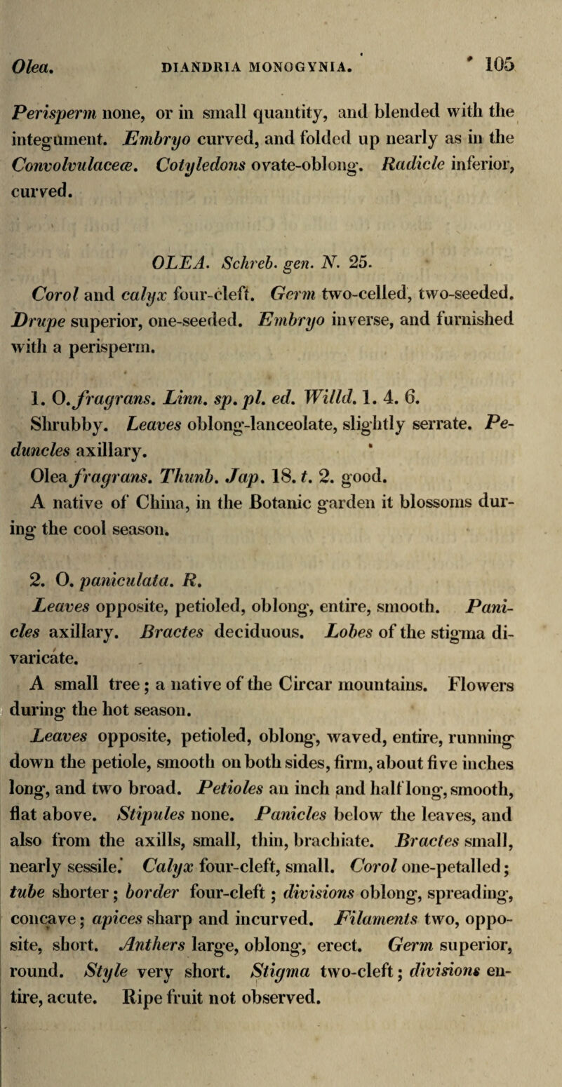 Perisperm none, or in small quantity, and blended with the integmnent. Embryo curved, and folded up nearly as in the Convolvulacece, Cotyledons ovate-oblong. Radicle inferior, curved. OLEA, Schreh. gen. N. 25. Corol and calyx four-cleft. Germ two-celled, two-seeded. Drupe superior, one-seeded. Embryo inverse, and furnished with a perisperm. 1. O^fragrans, Linn, sp,pl, ed, Wiild, 1. 4. 6. Shrubby. Leaves oblong-lanceolate, slightly serrate. Pe¬ duncles axillary. 0\e?ifragrans, Thunh, Jap, 18. t, 2. good. A native of China, in the Botanic garden it blossoms dur¬ ing the cool season. 2. O. panicnlata, R, Leaves opposite, petioled, oblong, entire, smooth. Pani¬ cles axillary. Bractes deciduous. Lobes of the stigma di¬ varicate. A small tree; a native of the Circar mountains. Flowers ■ during the hot season. Leaves opposite, petioled, oblong, waved, entire, running down the petiole, smooth on both sides, firm, about five inches long, and two broad. Petioles an inch and half long, smooth, flat above. Stipules none. Panicles below the leaves, and also from the axills, small, thin, brachiate. Bractes small, nearly sessile.’ Calyx four-cleft, small. Corol one-petalled; tube shorter; border four-cleft; divisions oblong, spreading, concave; apices sharp and incurved. Filaments two, oppo¬ site, short. Anthers large, oblong, erect. Germ superior, round. Style very short. Stigma two-cleft; divisions en¬ tire, acute. Ripe fruit not observed.