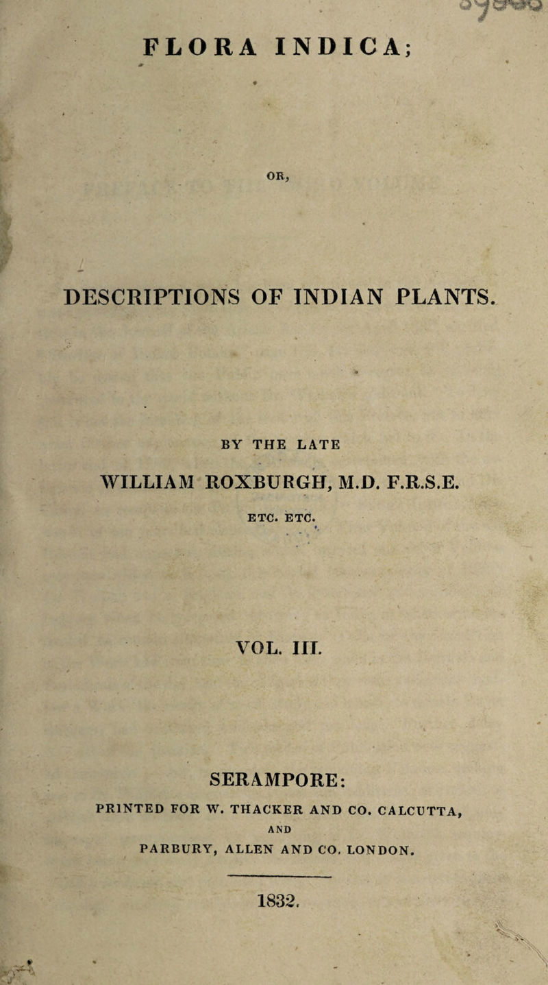 OR, DESCRIPTIONS OF INDIAN PLANTS. BY THE LATE WILLIAM ROXBURGH, M.D. F.R.S.E. ETC. ETC. « VOL. III. SERAMPORE: PRINTED FOR W. THACKER AND CO. CALCUTTA, AND PARBURY, ALLEN AND CO. LONDON. 1832.