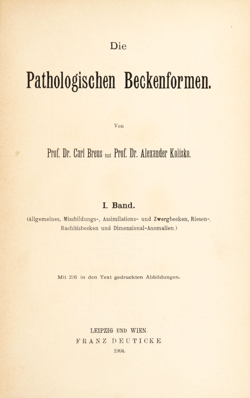 Die Von Prof. Dr. Carl Breis um Prof. Br. Alexaiäer KolMo. I. Band. (Allgemeines, Missbildimgs-, Assimilations- und Zwergbecken, Riesen-, Rachitisbecken und Dimensional-Anomalien.) Mit 216 in den Text gedruckten Abbildungen. LEIPZIG UND WIEN. FRANZ DEÜTICKE. 1904.