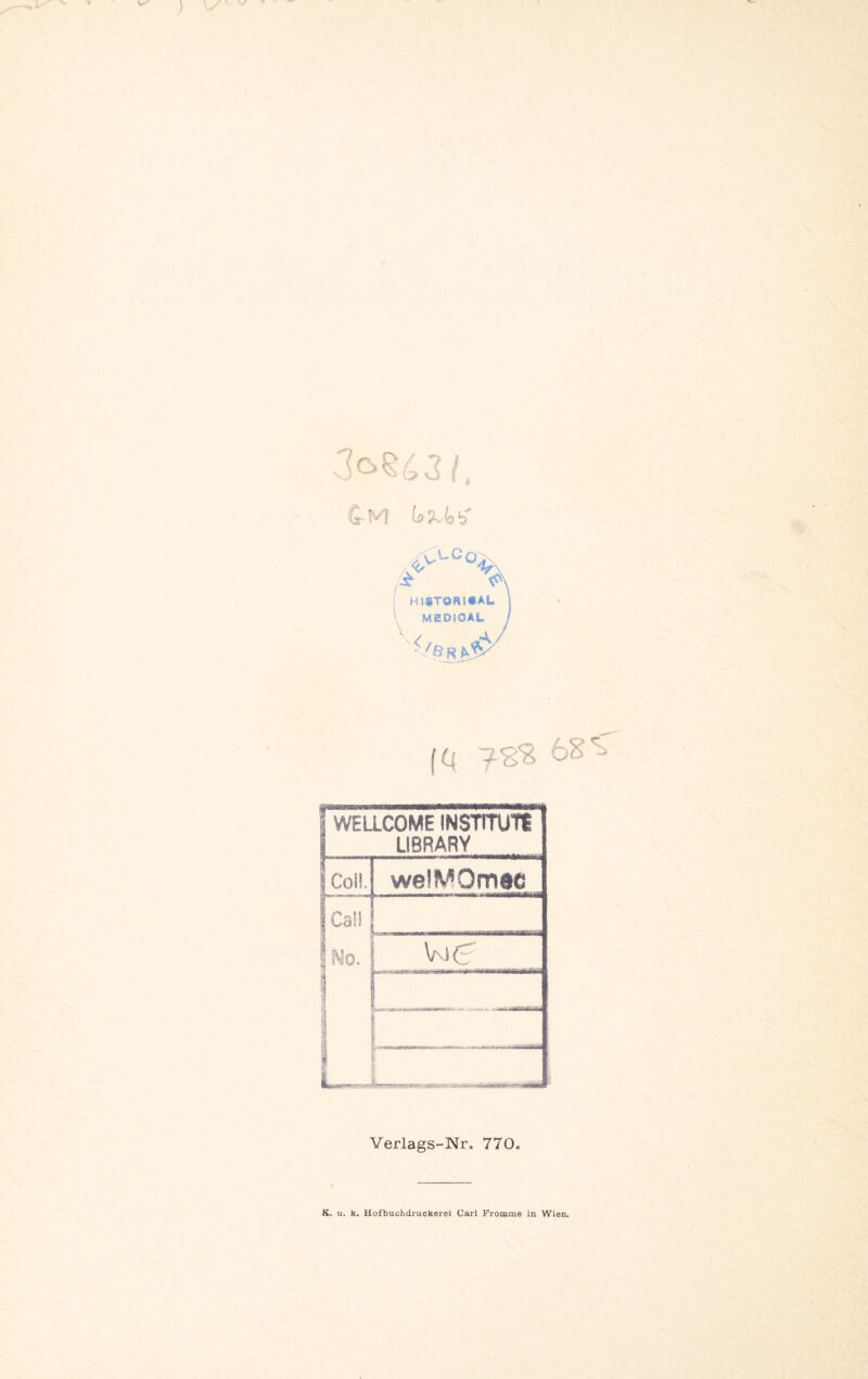 Cm (nSvisb' [ HlfTORl«AL \ MEDJOAL ^/B R ^5^ (Q 68'^ WELLCOME INSTTTUTt LIBRARY Coü. wel^*Omec Cal! i ue Yerlags-Nr. 770. K, u. k. Hofbuchdruokerei Carl Fromme in Wien.
