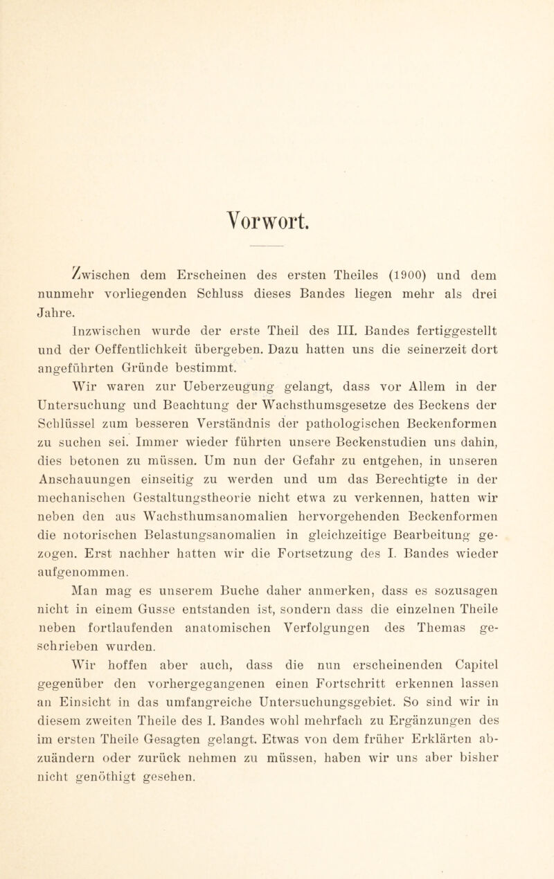 Vorwort. Zwischen dem Erscheinen des ersten Theiles (1900) und dem nunmehr vorliegenden Schluss dieses Bandes liegen mehr als drei Jahre. Inzwischen wurde der erste Theil des III. Bandes fertiggestellt und der Oeffentlichkeit übergeben. Dazu hatten uns die seinerzeit dort angeführten Gründe bestimmt. Wir waren zur Ueberzeugung gelangt, dass vor Allem in der Untersuchung und Beachtung der Wachsthumsgesetze des Beckens der Schlüssel zum besseren Verständnis der pathologischen Beckenformen zu suchen sei. Immer wieder führten unsere Beckenstudien uns dahin, dies betonen zu müssen. Um nun der Gefahr zu entgehen, in unseren Anschauungen einseitig zu werden und um das Berechtigte in der mechanischen Gestaltungstheorie nicht etwa zu verkennen, hatten wir neben den aus Wachsthumsanomalien hervorgehenden Beckenformen die notorischen Belastungsanomalien in gleichzeitige Bearbeitung ge¬ zogen. Erst nachher hatten wir die Fortsetzung des I. Bandes wieder aufgenommen. Man mag es unserem Buche daher anmerken, dass es sozusagen nicht in einem Gusse entstanden ist, sondern dass die einzelnen Theile neben fortlaufenden anatomischen Verfolgungen des Themas ge¬ schrieben wurden. Wir hoffen aber auch, dass die nun erscheinenden Capitel gegenüber den vorhergegangenen einen Fortschritt erkennen lassen an Einsicht in das umfangreiche Untersuchungsgebiet. So sind wir in diesem zweiten Theile des I. Bandes wohl mehrfach zu Ergänzungen des im ersten Theile Gesagten gelangt. Etwas von dem früher Erklärten ab¬ zuändern oder zurück nehmen zu müssen, haben wir uns aber bisher nicht genöthigt gesehen.