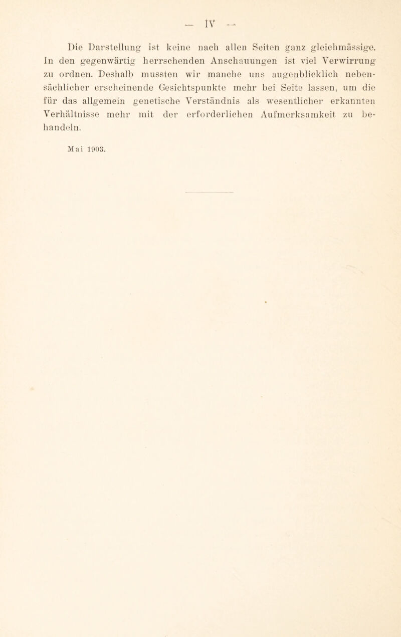 Die Darstellung ist keine nach allen Seiten ganz gleichmässige. ln den gegenwärtig herrschenden Anschauungen ist viel Verwirrung zu ordnen. Deshalb mussten wir manche uns augenblicklich neben¬ sächlicher erscheinende Gesichtspunkte mehr bei Seite lassen, um die für das allgemein genetische Verständnis als wesentlicher erkannten Verhältnisse mehr mit der erforderlichen Aufmerksamkeit zu be¬ handeln. Mai 1903.