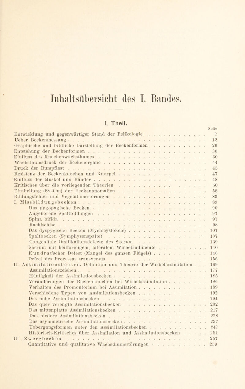 1. Theil. Seite Entwicklung und gegenwärtiger Stand der Pelikologie. 7 lieber Beckenmessung. 12 Graphische und bildliche Darstellung der Beckenformen. 26 Entstehung der Beckenformen. 30 Einfluss des Knochenwachsthumes. 30 Wachsthumsdruck der Beckenorgane. 44 Druck der Rumpflast. 45 Resistenz der Beckenknochen und Knorpel . .. 47 Einfluss der Muskel und Bänder.i. 48 Kritisches über die vorliegenden Theorien. 50 Eintheilung (System) der Beckenanomalien. 58 Bildungsfehler und Vegetationsstörungen. 83 I. Missbildungsbecken. 89 Das pygopagische Becken. 90 Angeborene Spaltbildungen. 97 Spina bifida. 97 Rachischise. 98 Das dyspygische Becken (Myelocystokele).101 Spaltbecken (Symphysenspalte). 107 Congenitale Ossifikalionsdefecte des Sacrum .139 Sacrum mit keilförmigem, lateralem Wirbelrudimente.140 Kundrat’scher Defect (Mangel des ganzen Flügels).146 Defect des Processus transversus.156 II. Assimilationsbecken. Definition und Theorie der Wirbelassimilation . . . 169 Assimilationszeichen , 177 Häufigkeit der Assimilationsbecken . ..185 Veränderungen der Beckenknochen bei Wirbelassimilation.186 Verhalten des Promontorium bei Assimilation.189 Verschiedene Typen von Assimilationsbecken.192 Das hohe Assimilationsbecken.194 Das quer verengte Assimilationsbecken.202 Das mittenplatte-Assimilationsbecken.217 Das niedere Assimilationsbecken.228 Das asymmetrische Assimilationsbecken.237 Uebergangsformen unter den Assimilationsbecken.247 Historisch-Kritisches über Assimilation und Assimilationsbecken.251 III. Zwergbecken.257 Quantitative und qualitative Wachsthuinsstörungen •.259