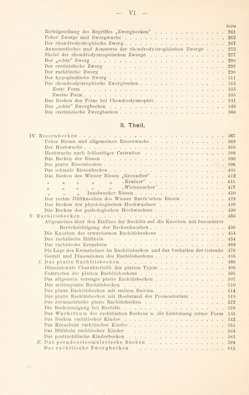 Richtigstellung des Begriffes „Zwergbecken”. lieber Zwerge und Zwergwuchs. Der chondrodystrophische Zwerg. Ananinestisches und Aeusseres der chondrodystrophischen Zwerge Skelet der chondrodystrophischen Zwerge. Der „echte” Zwerg. Der cretinistische Zwerg. Der rachitische Zwerg . Der hypoplastische Zwerg. Das chondrodystrophisehe Zwergbecken. Erste Form. Zweite Form. Das Becken des Fötus bei Chondrodystrophie. Das „echte” Zwergbecken.. Das cretinistische Zwergbecken.. . . Seite . . 261 . . 262 . . 267 . . 273 . . 277 . . 288 . . 292 . . 298 . . 311 . . 313 . . 315 . . 335 . . 341 . . 349 . . 360 II. TheiL IV. Riesenbecken.367 lieber Riesen und allgemeinen Riesenwuchs . . . . ..369 Der Hochwuchs.385 llochwuchs nach frühzeitiger Castration.388 Das Becken der Riesen. 390 Das platte Riesenbecken. Das schmale Riesenbecken. Das Becken des Wiener Riesen „Grenadier”. « „ » » r .Krainer”. „ „ ,, „ „ „Wichsmacher ’ .... „ „ „ Innsbrucker Riesen. Der rechte Hüftknochen des Wiener Barth’schen Riesen 396 405 412 415 417 420 423 Das Becken des physiologischen Hochwuchses.428 Das Becken des pathologischen Hochwuchses.430 V. Rachitisbecken.433 Allgemeines über den Einfluss der Rachitis auf die Knochen mit besonderer Berücksichtigung der Beckenknochen.436 Die Knochen des erwachsenen Rachitisbeckens.454 Das rachitische Hüftbein.454 Das rachitische Kreuzbein .469 Die Lage des Kreuzbeines im Rachitisbecken und das Verhalten der Gelenke 476 Gestalt und Dimensionen des Rachitisbeckens.485 G. Dasplatte Rachitisbecken.488 Dimensionale Charakteristik des platten Typus.495 Unterarten dos platten Rachitisbeckens. 505 Das allgemein verengte platte Rachitisbecken.507 Das mittenplatte Rachitisbecken.510 Das platte Rachitisbecken mit steilem Sacrum.514 Das platte Rachitisbecken mit Hochstand des Promontorium.519 Das asymmetrische platte Rachitisbecken.522 Die Beckenneigung bei Rachitis. 528 Das Wachsthiim des rachitischen Beckens u. die Entstehung seiner Form 534 Das Becken rachitischer Kinder.542 Das Kreuzbein rachitischer Kinder.553 Das Hüftbein rachitischer Kinder .564 Das postrachitische Kinderbecken.583 71. Das pseudoosteomalacische Becken.594 D a s r a c h i t i s c h e Z w e r g b e c k e n .615