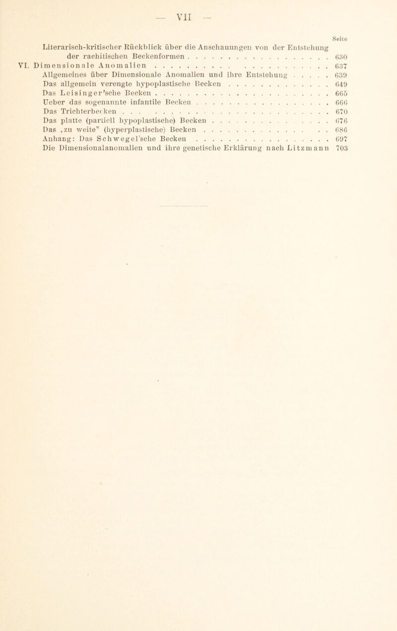 Seite Literarisch-kritischer Rückblick über die Anschauungen von der Entstehung der rachitischen Beckenformen.6;-t0 VI, Dimensionale Anomalien.6o7 Allgemeines über Dimensionale Anomalien und ihre Entstehung.(VSi) Das allgemein verengte hypoplastische Becken.649 Das Leising er ^sche Becken.665 lieber das sogenannte infantile Becken.666 Das Trichterbecken.670 Das platte (partiell hypoplastische) Becken.676 Das ^zu weite” (hyperplastische) Becken.686 Anhang: Das Schwegel’sche Becken.697 Die Dimensionalanomalien und ihre genetische Erklärung nacliLitzmann 703
