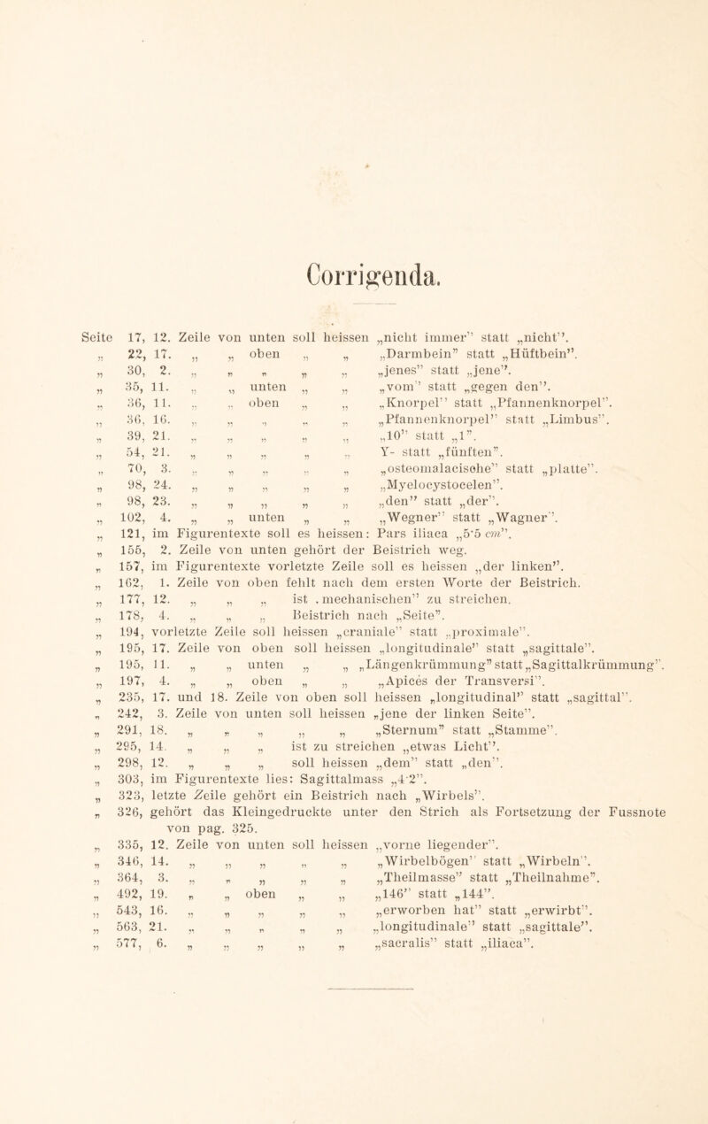 CoiTig:eiida. Seite 17, Zeile von unten soll heissen „nicht immer” statt „nicht”. 22, 17. 55 55 oben „ „ „Darmbein” statt „Hüftbein”. 30, 2. 55 55 n „ „ „jenes” statt „jene”. 35, 11. 55 55 unten „ „ „vom” statt „gegen den”. 36, 11. oben „ „ „Knorpel” statt „Pfannenknorpel”. 55 36, 16. 55 55 '•> „ „ „Pfannenknorpel” statt „Limbus”. 55 39, 21. 5** 55 75 ,, „ „10” statt „1”. 55 54, 21. 55 55 55 „ ... Y- statt „fünften”. 75 70, 3. 55 5* ,. „ „osteonialacisohe” statt „platte”. 55 98, 24. 55 55 55 „ „ „Myelocystoeelen”. 55 98, 23. 55 55 55 „ „ „den” statt „der”. 55 102, 4. 55 55 unten „ „ „Wegner” statt „Wagner”. 55 121, im Figurentexte soll es heissen: Pars iliaca ,5’5 cw”. 55 155, 2. Zeile von unten gehört der Beistrich weg. 55 157, im Figurentexte vorletzte Zeile soll es heissen „der linken”. 55 162, 1. Zeile von oben fehlt nach dem ersten Worte der Beistrich. 55 177, 12. 55 ,1 55 ist .mechanischen” zu streichen. 55 178, 4. 55 55 Beistrich nach „Seite”. 55 194, vorletzte Zeile soll heissen „craniale” statt „proximale”. 55 195, 17. Zeile von oben soll heissen „longitudinale” statt „sagittale”. 55 195, 11. 55 55 unten „ „ „Längenkrümmung”statt„Sagittalkrümmung 55 197, 4. 55 55 oben „ „ „Apiees der Transversi”. 55 235, 17. und 18. Zeile von oben soll heissen „longitudinal” statt „sagittal”. r) 242, 3. Zeile von unten soll heissen „jene der linken Seite”. 55 291, 18. 55 55 55 „ „ „Sternum” statt „Stamme”. 55 295, 14. 55 55 55 ist zu streichen „etwas Licht”. 55 298, 12. 55 55 55 soll heissen „dem” statt „den”. V) T) 303, im Figurentexte lies: Sagittalmass „4'2”. 323, letzte Zeile gehört ein Beistrich nach „Wirbels”. 326, gehört das Kleingedruckte unter den Strich als Fortsetzung der Fussnote von pag. 325. 55 335, 12. Zeile von unten soll heissen „vorne liegender”. 55 346, 14. „ 11 77 11 „Wirbelbögen’’ statt „Wirbeln”. 55 364, 3. „ r 11 55 11 „Theilmasse” statt „Theilnahme”. 55 492, 19. „ W oben 55 11 „146” statt „144”. 55 543, 16. „ 11 55 55 11 „erworben hat” statt „erwirbt”. 55 563, 21. „ 11 r 55 11 „longitudinale” statt „sagittale”. 55 577, 6. „ 11 55 55 11 „sacralis” statt „iliaca”.