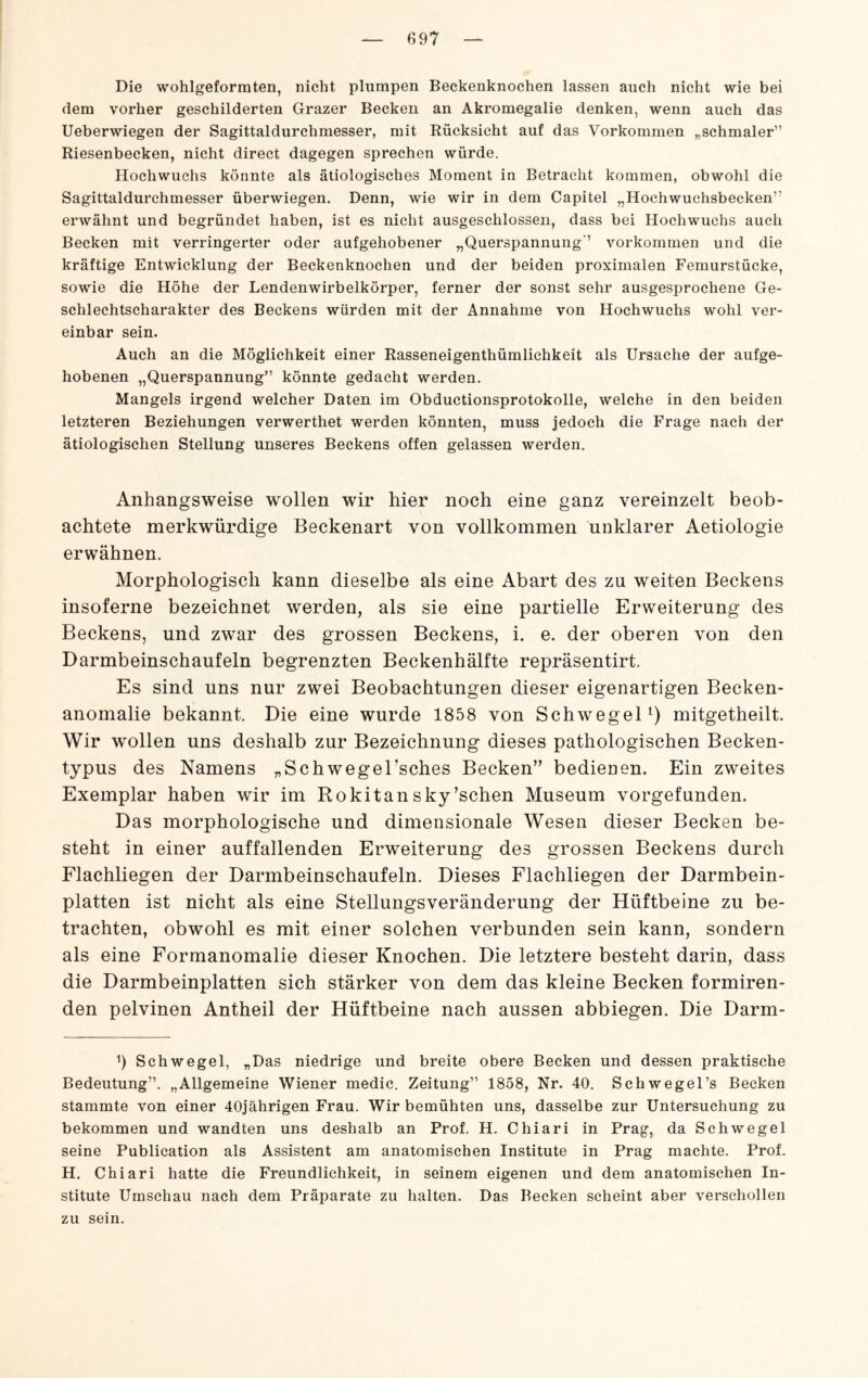 Die wohlgeformten, nicht plumpen Beckenknochen lassen auch nicht wie bei dem vorher geschilderten Grazer Becken an Akromegalie denken, wenn auch das Ueberwiegen der Sagittaldurchmesser, mit Rücksicht auf das Vorkommen „schmaler” Riesenbecken, nicht direct dagegen sprechen würde. Hochwuchs könnte als ätiologisches Moment in Betracht kommen, obwohl die Sagittaldurchmesser überwiegen. Denn, wie wir in dem Capitel „Hochwuchsbecken” erwähnt und begründet haben, ist es nicht ausgeschlossen, dass bei Hochwuchs auch Becken mit verringerter oder aufgehobener „Querspannung ’ verkommen und die kräftige Entwicklung der Beckenknochen und der beiden proximalen Femurstücke, sowie die Höhe der Lendenwirbelkörper, ferner der sonst sehr ausgesprochene Ge¬ schlechtscharakter des Beckens würden mit der Annahme von Hochwuchs wohl ver¬ einbar sein. Auch an die Möglichkeit einer Rasseneigenthümlichkeit als Ursache der aufge¬ hobenen „Querspannung” könnte gedacht werden. Mangels irgend welcher Daten im Obductionsprotokolle, welche in den beiden letzteren Beziehungen verwerthet werden könnten, muss jedoch die Frage nach der ätiologischen Stellung unseres Beckens offen gelassen werden. Anhangsweise wollen wir hier noch eine ganz vereinzelt beob¬ achtete merkwürdige Beckenart von vollkommen unklarer Aetiologie erwähnen. Morphologisch kann dieselbe als eine Abart des zu weiten Beckens insoferne bezeichnet werden, als sie eine partielle Erweiterung des Beckens, und zwar des grossen Beckens, i. e. der oberen von den Darmbeinschaufeln begrenzten Beckenhälfte repräsentirt. Es sind uns nur zwei Beobachtungen dieser eigenartigen Becken¬ anomalie bekannt. Die eine wurde 1858 von SchwegeP) mitgetheilt. Wir wollen uns deshalb zur Bezeichnung dieses pathologischen Becken¬ typus des Namens „Schwegel’sches Becken” bedieaen. Ein zweites Exemplar haben wir im Rokitansky’schen Museum vorgefunden. Das morphologische und dimensionale Wesen dieser Becken be¬ steht in einer auffallenden Erweiterung des grossen Beckens durch Flachliegen der Darmbeinschaufeln. Dieses Flachliegen der Darmbein¬ platten ist nicht als eine Stellungsveränderung der Hüftbeine zu be¬ trachten, obwohl es mit einer solchen verbunden sein kann, sondern als eine Formanomalie dieser Knochen. Die letztere besteht darin, dass die Darmbeinplatten sich stärker von dem das kleine Becken formiren- den pelvinen Antheil der Hüftbeine nach aussen abbiegen. Die Darm- h Schwegel, „Das niedrige und breite obere Becken und dessen praktische Bedeutung”. „Allgemeine Wiener medic. Zeitung” 1858, Nr. 40. Sctiwegel’s Becken stammte von einer 40jährigen Frau. Wir bemühten uns, dasselbe zur Untersuchung zu bekommen und wandten uns deshalb an Prof. H. Chiari in Prag, da Schwegel seine Publication als Assistent am anatomischen Institute in Prag machte. Prof. H. Chiari hatte die Freundlichkeit, in seinem eigenen und dem anatomischen In¬ stitute Umschau nach dem Präparate zu halten. Das Becken scheint aber verschollen zu sein.