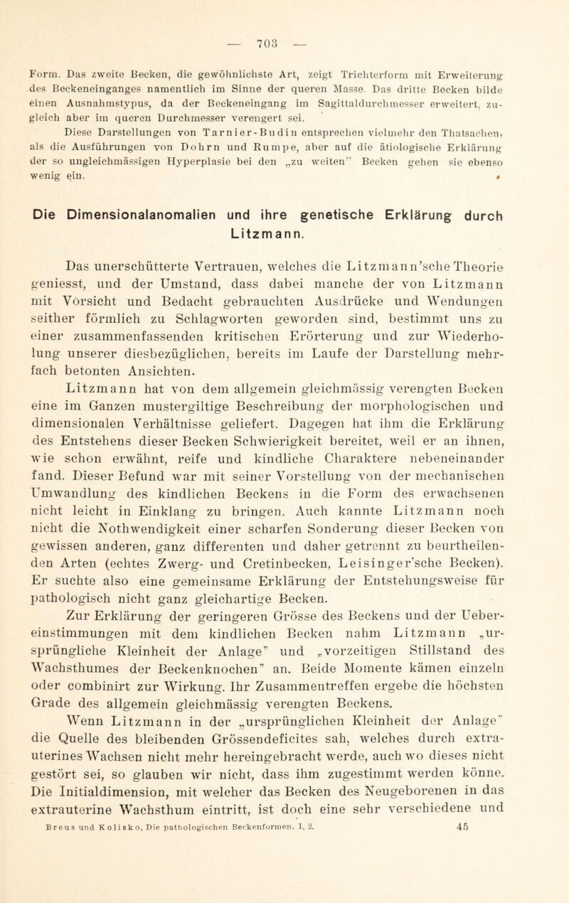 Form. Das zweite Becken, die gewölmlichste Art, zeigt Triebterform mit Erweiterung des Beckeneinganges namentlich im Sinne der queren Masse. Das dritte Becken bilde einen Ausnahmstypus, da der Beekeneingang im Sagittaldurchmesser erweitert, zu¬ gleich aber im queren Durchmesser verengert sei. Diese Darstellungen von Tarnier-Budin entsprechen vielmehr den Thatsaehen, als die Ausführungen von Dohrn und Rumpe, aber auf die ätiologische Erklärung^ der so ungleichmässigen Hyperplasie bei den „zu weiten” Becken gehen sie ebenso wenig ein. « Die Dimensionalanomalien und ihre genetische Erklärung durch Litzmann. Das unerschütterte Vertrauen, welches die Litzmann’sche Theorie geniesst, und der Umstand, dass dabei manche der von Litzmann mit Vorsicht und Bedacht gebrauchten Ausdrücke und Wendungen seither förmlich zu Schlagworten geworden sind, bestimmt uns zu einer zusammenfassenden kritischen Erörterung und zur Wiederho¬ lung unserer diesbezüglichen, bereits im Laufe der Darstellung mehr¬ fach betonten Ansichten. Litzmann hat von dem allgemein gieichmässig verengten Becken eine im Ganzen mustergiltige Beschreibung der morphologischen und dimensionalen Verhältnisse geliefert. Dagegen hat ihm die Erklärung des Entstehens dieser Becken Schwierigkeit bereitet, weil er an ihnen, wie schon erwähnt, reife und kindliche Charaktere nebeneinander fand. Dieser Befund war mit seiner Vorstellung von der mechanischen Umwandlung des kindlichen Beckens in die Form des erwachsenen nicht leicht in Einklang zu bringen. Auch kannte Litzmann noch nicht die Nothwendigkeit einer scharfen Sonderung dieser Becken von gewissen anderen, ganz differenten und daher getrennt zu beurtheilen- den Arten (echtes Zwerg- und Cretinbecken, Leisinger’sche Becken). Er suchte also eine gemeinsame Erklärung der Entstehungsweise für pathologisch nicht ganz gleichartige Becken. Zur Erklärung der geringeren Grösse des Beckens und der Ueber- einstimmungen mit dem kindlichen Becken nahm Litzmann „ur¬ sprüngliche Kleinheit der Anlage” und „vorzeitigen Stillstand des Wachsthumes der Beckenknochen” an. Beide Momente kämen einzeln oder combinirt zur Wirkung. Ihr Zusammentreffen ergebe die höchsten Grade des allgemein gieichmässig verengten Beckens. Wenn Litzmann in der „ursprünglichen Kleinheit der Anlage die Quelle des bleibenden Grössendeficites sah, welches durch extra¬ uterines Wachsen nicht mehr hereingebracht werde, auch wo dieses nicht gestört sei, so glauben wir nicht, dass ihm zugestimmt werden könne. Die Initialdimension, mit welcher das Becken des Neugeborenen in das extrauterine Wachsthum eintritt, ist doch eine sehr verschiedene und Breus und Kolisko, Die pathologischen Beckenformen. I, 2. 45