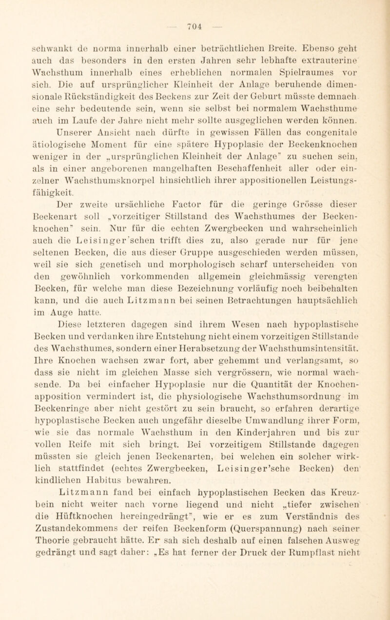 schwankt do uorma innerhalb einer beträchtlichen Breite. Ebenso geht auch das besonders in den ersten Jahren sehr lebhafte extrauterine Wachsthuin innerhalb eines erheblichen normalen Spielraumes vor sich. Die auf ursprünglicher Kleinheit der Anlage beruhende dimen¬ sionale Rückständigkeit des Beckens zur Zeit der Geburt müsste demnach, eine sehr bedeutende sein, wenn sie selbst bei normalem Wachsthume atich im Laufe der Jahre nicht mehr sollte ausgeglichen werden können. Unserer Ansicht nach dürfte in gewissen Fällen das congenitale ätiologische Moment für eine spätere Hypoplasie der Beckenknocheii weniger in der ,,ursprünglichen Kleinheit der Anlage” zu suchen sein, als in einer angeborenen mangelhaften Beschaffenheit aller oder ein¬ zelner Wachsthumsknorpel hinsichtlich ihrer appositionellen Leistungs¬ fähigkeit. Der zweite ursächliche Factor für die geringe Grösse dieser Beckenart soll „vorzeitiger Stillstand des Wachsthumes der Becken- knochen” sein. Nur für die echten Zwergbecken und wahrscheinlich auch die Leisinger’schen trifft dies zu, also gerade nur für jene seltenen Becken, die aus dieser Gruppe ausgeschieden werden müssen, weil sie sich genetisch und morphologisch scharf unterscheiden von den gewöhnlich vorkommenden allgemein gleichmässig verengten Becken, für welche man diese Bezeichnung vorläufig noch beibehalten kann, und die auch Litzmann bei seinen Betrachtungen hauptsächlich im Auge hatte. Diese letzteren dagegen sind ihrem Wesen nach hypoplastische Becken und verdanken ihre Entstehung nicht einem vorzeitigen Stillstände des Wachsthumes, sondern einer Herabsetzung der Wachsthumsintensität. Ihre Knochen wachsen zwar fort, aber gehemmt und verlangsamt, so dass sie nicht im gleichen Masse sich vergrössern, wie normal wach¬ sende. Da bei einfacher Hypoplasie nur die Quantität der Knochen¬ apposition vermindert ist, die physiologische Wachsthumsordnung im Beckenringe aber nicht gestört zu sein braucht, so erfahren derartige hypoplastische Becken auch ungefähr dieselbe Umwandlung ihrer Form, wie sie das normale Wachsthum in den Kinder]ahren und bis zur vollen Reife mit sich bringt. Bei vorzeitigem Stillstände dagegen müssten sie gleich jenen Beckenarten, bei welchen ein solcher wirk¬ lich stattfindet (echtes Zwergbecken, Leisinger’sche Becken) den’ kindlichen Habitus bewahren. Litzmann fand bei einfach hypoplastischen Becken das Kreuz¬ bein nicht weiter nach vorne liegend und nicht „tiefer zwischen die Hüftknochen hereingedrängt”, wie er es zum Verständnis des Zustandekommens der reifen Beckenform (Querspannung) nach seiner Theorie gebraucht hätte. Er sah sich deshalb auf einen falschen Ausweg gedrängt und sagt daher: „Es hat ferner der Druck der Rumpflast nicht