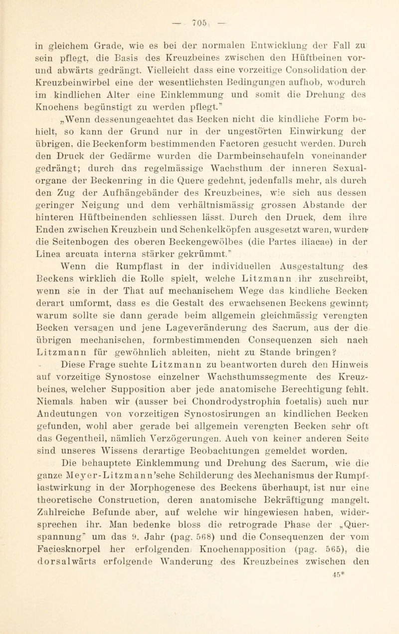 in gleichem Grade, wie es bei der normalen Entwicklung der Fall zu sein pflegt, die Basis des Kreuzbeines zwischen den Hüftbeinen vor- und abwärts gedrängt. Vielleicht dass eine vorzeitige Consolidation der Kreuzbeinwirbel eine der wesentlichsten Bedingungen aufhob, wodurch im kindlichen Alter eine Einklemmung und somit die Drehung des Knochens begünstigt zu werden pflegt.” „Wenn dessenungeachtet das Becken nicht die kindliche Form be¬ hielt, so kann der Grund nur in der ungestörten Einwirkung der übrigen, die Beckenform bestimmenden Factoren gesucht werden. Durch den Druck der Gedärme wurden die Darmbeinschaufeln voneinander gedrängt; durch das regelmässige Wachsthum der inneren Sexual¬ organe der Beckenring in die Quere gedehnt, jedenfalls mehr, als durch den Zug der Aufhängebänder des Kreuzbeines, wie sich aus dessen geringer Neigung und dem verhältnismässig grossen Abstande der hinteren Hüftbeinenden schliessen lässt. Durch den Druck, dem ihre Enden zwischen Kreuzbein und Schenkelköpfen ausgesetzt waren, wurdeiv die Seitenbogen des oberen Beckengewölbes (die Partes iliacae) in der Linea arcuata interna stärker gekrümmt.” Wenn die Rumpflast in der individuellen Ausgestaltung des Beckens wirklich die Rolle spielt, welche Litzmann Ahr zuschreibt, wenn sie in der That auf mechanischem Wege das kindliche Becken derart umformt, dass es die Gestalt des erwachsenen Beckens gewinn^ warum sollte sie dann gerade beim allgemein gieichmässig verengten Becken versagen und jene Lage Veränderung des Sacrum, aus der die übrigen mechanischen, formbestimmenden Consequenzen sich nach Litzmann für gewöhnlich ableiten, nicht zu Stande bringen? Diese Frage suchte Litzmann zu beantworten durch den Hinweis auf vorzeitige Synostose einzelner Wachsthumssegmente des Kreuz¬ beines, welcher Supposition aber jede anatomische Berechtigung fehlt. Niemals haben wir (ausser bei Chondrodystrophia foetalis) auch nur Andeutungen von vorzeitigen Synostosirungen an kindlichen Becken gefunden, wohl aber gerade bei allgemein verengten Becken sehr oft das Gegentheil, nämlich Verzögerungen. Auch von keiner anderen Seite sind unseres Wissens derartige Beobachtungen gemeldet worden. Die behauptete Einklemmung und Drehung des Sacrum, wie die ganze Meyer-Litzmann’sche Schilderung des Mechanismus der Rumpf¬ lastwirkung in der Morphogenese des Beckens überhaupt, ist nur eine theoretische Construction, deren anatomische Bekräftigung mangelt. Zahlreiche Befunde aber, auf welche wir hingewiesen haben, wider¬ sprechen ihr. Man bedenke bloss die retrograde Phase der „Quer¬ spannung” um das 9. Jahr (pag. 568) und die Consequenzen der vom Faciesknorpel her erfolgenden, Knochenapposition (pag. 565), die dorsalwärts erfolgende Wanderung des Kreuzbeines zwischen den 45*