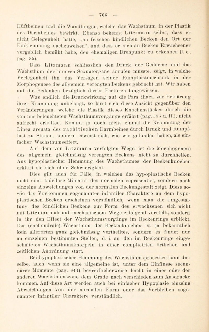 Hüftbeinen und die Wandlungen, welche das Wachsthum in der Plastik des Darmbeines bewirkt. Ebenso bekennt Litzmann selbst, dass er nicht Gelegenheit hatte, .,an frischen kindlichen Becken den Ort der Einklemmung nachzuweisen'’, und dass er sich an Becken Erwachsener vergeblich bemüht habe, den ehemaligen Drehpunkt zu erkennen (1. c., pag. 35). Dass Litzmann schliesslich den Druck der Gedärme und das Wachsthum der inneren Sexualorgane anrufen musste, zeigt, in welche Verlegenheit ihn das Versagen seiner Rumpflastmechanik in der jMorphogenese des allgemein verengten Beckens gebracht hat. Wir haben auf die Bedenken bezüglich dieser Factoren hingewiesen. Was endlich die Druckwirkung auf die Pars iliaca zur Erklärung ihrer Krümmung aubelangt, so lässt sich diese Ansicht gegenüber den Veränderungen, welche die Plastik dieses Knochenstückes durch die von uns beleuchteten Wachsthumsvorgänge erfährt (pag. 586 u. ff.), nicht aufrecht erhalten. Kommt ja doch nicht einmal die Krümmung der Linea arcuata des rachitischen Darmbeines durch Druck und Kumpf¬ last zu Stande, sondern erweist sich, wie wir gefunden haben, als ein¬ facher Wachsthumseffect. Auf dem von Litzmann verfolgten Wege ist die Morphogenese des allgemein gleichmässig verengten Beckens nicht zu durchhellen. Aus hypoplastischer Hemmung des Wachsthumes der Beckenknochen erklärt sie sich ohne Schwierigkeit. Dies gilt auch für Fälle, in welchen das hypoplastische Becken nicht eine tadellose Miniatur des normalen repräsentirt, sondern auch einzelne Abweichungen von der normalen Beckengestalt zeigt. Diese so¬ wie das Vorkommen sogenannter infantiler Charaktere an dem hypo¬ plastischen Becken erscheinen verständlich, wenn man die Umgestal¬ tung des kindlichen Beckens zur Form des erwachsenen sich nicht mit Litzmann als auf mechanischem Wege erfolgend vorstellt, sondern in ihr den Effect der Wachsthumsvorgänge im Beckenringe erblickt. Das (enchondrale) Wachsthum der Beckenknochen ist ja bekanntlich kein allerorten ganz gleichmässig vertheiltes, sondern es findet nur an einzelnen bestimmten Stellen, d. i. an den im Beckenringe einge¬ schalteten Wachsthumsknorpeln in einer complicirten örtlichen und zeitlichen Anordnung statt Bei hypoplastischer Hemmung des Wachsthumsprocesses kann die¬ selbe, auch wenn sie eine allgemeine ist, unter dem Einflüsse secun- därer Momente (pag. 644) begreiflicherweise leicht in einer oder der anderen Wachsthumszone dem Grade nach verschieden zum Ausdrucke kommen. Auf diese Art werden auch bei einfacher Hypoplasie einzelne Abweichungen von der normalen Form oder das Verbleiben soge¬ nannter infantiler Charaktere verständlich.