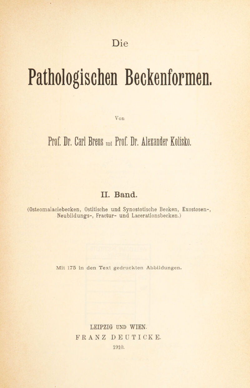 Die Pathologischen Beckenformen Von Prof. Dr. Carl Brens * Prof Dr. Alexander KoMo. II. Band. (Osteomalaciebeeken, Ostitisehe und Synostotisehe Becken, Exostosen- Neubildungs-, Fraetur- und Laeerationsbeeken.) Mit 175 in den Text gedruckten Abbildungen, LEIPZIG UND WIEN. FRANZ DEÜTICKE. 1910.