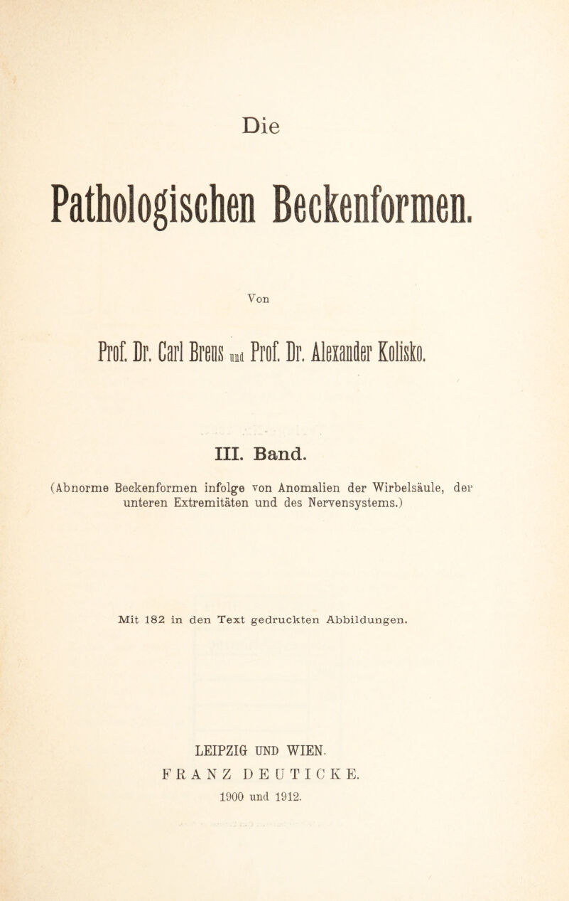 Pathologischen Beckenformen. Von Prof. Br. Carl Brens m Prof. Dr. Alexander KoMo. III. Band. (Abnorme Beekenformen infolge von Anomalien der Wirbelsäule, der unteren Extremitäten und des Nervensystems.) Mit 182 in den Text gedruckten Abbildungen. LEIPZIG UND WIEN. FRANZ DEÜTICKE. 1900 und 1912.