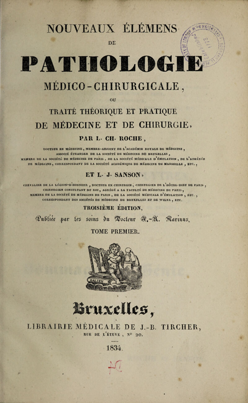 NOUVEAUX ÉLÉMENS /é/ h-i l^i t- DE PATlIOLOC^te MÉDICO - CHIRURGICALE, y ou TRAITÉ THÉORIQUE ET PRATIQUE DE MÉDECINE ET DE CHIRURGIE, PAR L. CH. ROCHE , DOCTEün EN MIÎDECINE, MEMBRE-ADJOINT DE e’aCADÉMIE ROYALE DE MÉDECINE , ASSOCIÉ ÉTRANGER DE LA SOCIÉTÉ DE MÉDECINE DE BRUXELLES , MEMBRE DE LA SOCIÉTÉ DE MÉDECINE DE PARIS , DE LA SOCIÉTÉ MÉDICALE d’ÉMULATION , DE l’aTHÉNÉB DE MÉDECINE, CORRESPONDANT DE LA SOCIÉTÉ ACADÉMIQUE DE MÉDECINE DE MARSEILLE , ETC, , ET L. J. SANSON. fUEVALIER DE LA LÉGION-D HONNEUR , DOCTEUR EN CHIRURGIE, CHIRURGIEN DE l’hÔtEL-DIEU DE PARIS , CHIRURGIEN CONSULTANT DU ROI, AGRÉGÉ A LA FACULTÉ DE MÉDECINE DF. PARIS , membre de la SOCIÉTÉ DE MÉDECINE DE PARIS , DE LA SOCIÉTÉ MÉDICALE d’ÉMULATION , ETC. , CORRESPONDANT DES SOCIÉTÉS DE MÉDECINE DE BRUXELLES ET DE WILNA , ETC. TROISIÈME ÉDITION, ‘ÿulïl’u’i; |îrtr ÎSrwxÉlk©, /N ^ \ LlBRjVlRlE MÉDICALE DE .J.-B. TIRCHER, RUE DE j/ÉTUVE , K® 20. U»s som$ ^ocUnr TOME PREMIER.