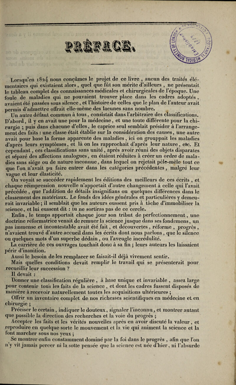 Lorsqil’en 1824 nous conçûmes le projet de ce livre , aucun des traités élé¬ mentaires qui existaient alors , quel que fût son mérite d’ailleurs , ne présentait le tableau complet des connaissances médicales et chirurgicales de l’époque. Une foule de maladies qui ne pouvaient trouver place dans les cadres adoptés , avaient été passées sous silence, et l’histoire de celles que le plan de l’auteur avait permis d’admettre ofï’rait elle-même des lacunes sans nombre. Un autre défaut commun à tous, consistait dans l’arbitraire des classifications. D’abord, il y en avait une pour la médecine, et une toute différente pour la chi¬ rurgie ; puis dans chacune d’elles, le caprice seul semblait présider à l’arrange¬ ment des faits : une classe était établie sur la considération des causes, une autre avait pour base la forme apparente des maladies, ici on grouppait les maladies d’après leurs symptômes, et là on les rapprochait d’après leur nature, etc. Et cependant, ces classifications sans unité, après avoir réuni des objets disparates et séparé des affections analogues, en étaient réduites à créer un ordre de mala¬ dies sans siège ou de nature inconnue, dans lequel on rejetait pêle-mêle tout ee que l’on n’avait pu faire entrer dans les catégories précédentes, malgré leur vague et leur élasticité. On voyait se succéder rapidement les éditions des meilleurs de ces écrits , et chaque réimpression nouvelle n’apportait d’autre changement à celle qui l’avait précédée , que l’addition de détails insignifians ou quelques différences dans le classement des matériaux. Le fonds des idées générales et particulières y demeu¬ rait invariable ; il semblait que les auteurs eussent pris à tache d’immobiliser la science, et lui eussent dit : tu ne sortiras pas de ce cercle. Enfin, le temps apportait chaque jour son tribut de perfectionnement, une doctrine réformatrice venait de remuer la science jusque dans ses fondemens, un pas immense et incontestable avait été fait, et découvertes , réforme , progrès , n’avaient trouvé d’autre accueil dans les écrits dont nous parlons, que le silence ou quelques mots d’un superbe dédain, ou l’aveugle incrédulité. La carrière de ces ouvrages touchait donc à sa fin ; leurs auteurs les laissaient périr d’inanition. Aussi le besoin de les remplacer se faisait-il déjà vivement sentir. Mais quelles conditions devait remplir le travail qui se présenterait pour recueillir leur succession ? Il devait : Donner une classification régulière , à hase unique et invariable , assez large pour contenir tous les faits de la science , et dont les cadres fussent disposés de manière à recevoir naturellement toutes les acquisitions ultérieures ; Offrir un inventaire complet de nos richesses scientifiques en médecine et en chirurgie ; Préciser le certain, indiquer le douteux, signaler l’inconnu, et montrer autant que possible la direction des recherches et la voie du progrès ; Accepter les faits et les vérités nouvelles après en avoir discuté la valeur, et reproduire en quelque sorte le mouvement et la vie qui animent la science et la font marcher sous nos yeux ; Se montrer enfin constamment dominé par la foi dans le progrès , afin que l’on n’y vît jamais percer ni la sotte pensée que la science est née d’hier, ni l’absurde