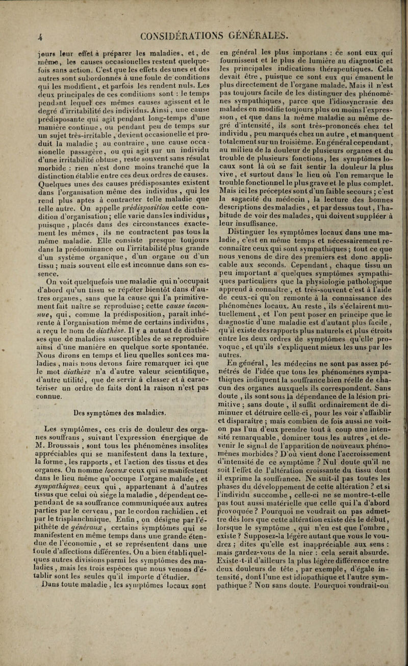 jeur* leur effet à préparer les maladies, et, de jnên)&gt;e, les causes occasionelles restent quelque¬ fois sans action. C’est que les effets des unes et des autres sont subordonnés à une foule de conditions qui les modifient, et parfois les rendent nuis. Les deux principales de ces conditions sont : le temps ])end;int lequel ces mêmes causes agissent et le degré d’irritabilité des individus. Ainsi, une cause prédisposante qui agit pendant long-temps d’une manière continue , ou pendant peu de temps sur un sujet très-irritable , devient occasionelle et pro¬ duit la maladie 5 au contraire, une cause occa¬ sionelle passagère, ou qui agit sur un individu d’une irritabilité obtuse , reste souvent sans résulat morbide : rien n’est donc moins tranché que la distinction établie entre ces deux ordres de causes. Quelques unes des causes prédisposantes existent dans l’organisation même des individus , qui les rend plus aptes à contracter telle maladie que telle autre. On appelle prédisposition cette con¬ dition d’organisation 5 elle varie dansles individus , jmisque , placés dans des circonstances exacte¬ ment les mêmes, ils ne contractent pas tous la même maladie. Elle consiste presque toujours dans la prédominance ou l’irritabilité plus grande d’un système organique, d’un organe ou d’un tissu ,• mais souvent elle est inconnue dans son es¬ sence. On volt quelquefois une maladie qui n’occupait d’abord qu’un tissu se répéter bientôt dans d’au¬ tres organes, sans que la cause qui l’a primitive¬ ment fait naître se reproduise ; cette cause incon¬ nue^ qui 1 comme la prédisposition, paraît inhé¬ rente à l’organisation même de certains individus , a reçu le nom de diathèse. Il y a autant de diathè- ses que de maladies susceptibles de se reproduire ainsi d’une manière en quelque sorte spontanée. Nous dirons en temps et lieu quelles sont ces ma¬ ladies , mais nous devons faire remarquer ici que le mot diathèse n’a d’autre valeur scientifique, d’autre utilité, que de servir à classer et à carac¬ tériser un ordre do faits dont la raison n’est pas connue. Des symptômes des maladies. Les symptômes, ces cris de douleur des orga¬ nes souflVans , suivant l’expression énergique de JVL Broussais , sont tous les phénomènes insolites appréciables qui se manifestent dans la texture, la forme, les rapports , et l’action des tissus et des organes. On nomme locaux ceux qui se manifestent dans le lieu même qu’occupe l’organe malade , et sympathiques ceux qui , appartenant à d’autres tissus que celui où siège la maladie , dépendent ce¬ pendant de sa souffrance communiquée aux autres parties par le cerveau , par le cordon rachidien . et par le trisplanrhnique. Enfin , on désigne par l’é¬ pithète de y , certains symptômes qui se manifestent en même temps dans une grande éten¬ due de l’économie , et se représentent dans une foule d’affections différentes. On a bien établi quel¬ ques autres divisions parmi les symptômes des ma¬ ladies , mais les trois espèces que nous venons d’é¬ tablir sont les seules qu’il importe d'étudier. Dans toute maladie , les symptômes locaux sont en général les plus importans : ce sont eux qui fournissent et le plus de lumière au diagnostic et les ju’incipales indications thérapeutiques. Cela devait être , puisque ce sont eux qui émanent le plus directement de l’organe malade. Mais il n’est pas toujours facile de les distinguer des phénomè¬ nes sympathiques, parce que l’idiosyncrasie des malades en modifie toujours plus ou moins l’expres¬ sion, et que dans la même maladie au même de¬ gré d’intensité, ils sont très-prononcés chez tel individu , peu marqués chez un autre , et manquent totalement sur un troisième. En général cependant, au milieu de la douleur de plusieurs organes et du trouble de plusieurs fonctions, les symptômes lo¬ caux sont là où se fait sentir la douleur la plus vive, et surtout dans le lieu où l’on remarque le trouble fonctionnel le plus grave et le plus complet. Mais ici les préceptes sont d’un faible secours ; c’est la sagacité du médecin , la lecture des bonnes descriptions des maladies , et par dessus tout, l’ha¬ bitude de voir des malades, qui doivent suppléer à leur insuffisance. Distinguer les symptômes locaux dans une ma¬ ladie, c’est en même temps et nécessairement re¬ connaître ceux qui sont sympathiques ; tout ce que nous venons de dire des premiers est donc appli¬ cable aux seconds. Cependant, chaque tissu un peu important a quelques symptômes sympathi¬ ques particuliers que la physiologie pathologique apprend à connaître , et tiès-souvent c’est à l’aide de ceux-ci qu’on remonte à la connaissance des phénomènes locaux. Au reste , ils s’éclairent mu¬ tuellement , et l’on peut poser en principe que le diagnostic d’une maladie est d’autant plus facile , qu’il existe des rapports plus naturels et plus étroits entre les deux ordres de symptômes qu’elle pro¬ voque , et qu’ils s’expliquent mieux les uns par les autres. En général, les médecins ne sont pas assez pé¬ nétrés de l’idée que tous les phénomènes sympa¬ thiques indiquent la souffrance bien réelle de cha¬ cun des organes auxquels ils correspondent. Sans doute , ils sont sous la dépendance de la lésion pri¬ mitive ; sans doute , il suffit ordinairement de di¬ minuer et détruire celle-ci, pour les voir s’affaiblir et disparaître ; mais combien de fois aussi ne voit- on pas l’un d’eux prendre tout à coup une inten¬ sité remarquable, dominer tous les autres , et de¬ venir le signal de l’apparition de nouveaux phéno¬ mènes morbides ? D’où vient donc l’accroissement d’intensité de ce symptôme ? Nul doute qu’il ne soit l’effet de l’altération croissante du tissu dont il exprime la souffi ance. Ne suit-il pas toutes les phases du développement de cette altération ? et si l’individu succombe , celle-ci ne se rnontre-t-elle pas tout aussi matérielle que celle qui l’a d’abord provoquée ? Pourquoi ne voudrait on pas admet¬ tre dès lors que cette altération existe dès le début, lorsque le symptôme , qui n’en est que l’ombre , existe ? Supposez-la légère autant que vous le vou¬ drez ; dites qu’elle est inappréciable aux sens : mais gardez-vous de la nier : cela serait absurde. Existe-t-il d’ailleurs la plus légère différence entre deux douleurs de tête , par exemple, d’égale in¬ tensité, dont l’une est idiopathique et l’autre sym¬ pathique? Non sans doute. Pourquoi voudrail-ou