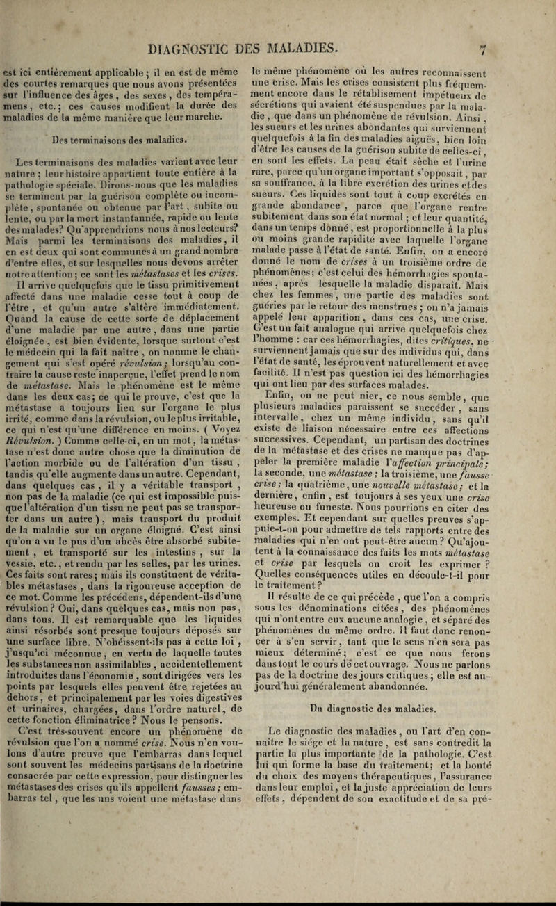 est ici entièrement applicable 5 il en est de même des courtes remarques que nous avons présentées sur l’influence des âges , des sexes , des tempéra- mens, etc. 5 ces causes modifient la durée des maladies de la même manière que leur marche. Des terminaisons des maladies. Les terminaisons des maladies varient avec leur nature 5 leur histoire appartient toute entière à la pathologie spéciale. Dirons-nous que les maladies se terminent par la guérison complète ou incom¬ plète , spontanée ou obtenue par l’art , subite ou lente, ou par la mort instantannée, rapide ou lente des malades? Qu'apprendrions nous à nos lecteurs? Mais parmi les terminaisons des maladies, il en est deux qui sont communes à un grand nombre d’entre elles, et sur lesquelles nous devons arrêter notre attention ; ce sont les métastases et les crises. Il arrive quelquefois que le tissu primitivement affecté dans une maladie cesse tout à coup de l'être , et qu'un autre s’altère immédiatement. Quand la cause de cette sorte de déplacement d’une maladie par une autre , dans une partie éloignée , est bien évidente, lorsque surtout c’est le médecin qui la fait naître , on nomme le chan¬ gement qui s'est opéré rcvuLsion ; lorsqu’au con¬ traire la cause reste inaperçue, l’effet prend le nom de métastase. Mais le phénomène est le même dans les deux cas5 ce qui le prouve, c’est que la métastase a toujours lieu sur l’organe le plus irrité, comme dans la révulsion, ou le plus irritable, ce qui n’est qu’une différence en moins, ( Voyez Révulsion. ) Comme celle-ci, en un mot, la métas¬ tase n’est donc autre chose que la diminution de l’action morbide ou de l’altération d’un tissu , tandis qu’elle augmente dans un autre. Cependant, dans quelques cas , il y a véritable transport , non pas de la maladie (ce qui est impossible puis¬ que l’altération d’un tissu ne peut pas se transpor¬ ter dans un autre ) , mais transport du produit de la maladie sur un organe éloigné. C’est ainsi qu’on a vu le pus d’un abcès être absorbé subite¬ ment , et transporté sur les intestins , sur la vessie, etc., et rendu par les selles, par les urines. Ces faits sont rax’es 5 mais ils constituent de vérita¬ bles métastases , dans la rigoui’euse acception de ce mot. Comme les précédons, dépendent-ils d’une révulsion? Oui, dans quelques cas, mais non pas, dans tous. Il est remarquable que les liquides ainsi résorbés sont presque toujours déposés sur une surface libre. TN’obéissent-ils pas à cette loi , j’usqu’ici méconnue, en vertu de laquelle toutes les substances non assimilables , accidentellement introduites dans l’économie , sont dirigées vers les points par lesquels elles peuvent être rejetées au dehors , et principalement par les voies digestives et urinaires, chargées, dans l’ordre naturel, de cette fonction éliminatrice ? Nous le pensons. C’est très-souvent encore un phénomène de révulsion que l’on a nommé crise. Nous n’en vou¬ lons d’autre preuve que l’embarras dans lequel sont souvent les médecins partisans de la doctrine consacrée par cette expression, pour distinguer les métastases des crises qu’ils appellent fatisses; em¬ barras tel, que les uns voient une métastase dans / le môme phénomène où les autres reconnaissent une crise. Mais les crises consistent plus fréquem¬ ment encore dans le rétablisement impétueux de sécrétions qui avaient été suspendues par la mala¬ die , que dans un phénomène de révulsion. Ainsi les sueurs et les urines abondantes qui surviennent quelquefois à la fin des maladies aiguës, bien loin d’être les causes de la guérison subite de celle.s-ci, en sont les effets. La peau était sèche et l’urine rare, parce qu’un organe important s’opposait, par sa souffrance, à la libre excrétion des urines etde.s sueurs. Ces liquides sont tout à coup excrétés en grande abondance , parce que l’organe rentre subitement dans son étal normal ; et leur quantité, dansuii temps donné, est proportionnelle à la plus ou moins grande rapidité avec laquelle l’organe malade passe à l’état de santé. Enfin, on a encore donné le nom de crises à un troisième ordre de phénomènes; c’est celui des hémorrhagies sponta¬ nées, après lesquelle la maladie disparaît. Mais chez les femmes, une partie des maladies sont guéries par le retour des menstrues ,• on n’a jamais appelé leur apparition, dans ces cas, une crise. C’est un fait analogue qui arrive quelquefois chez l’homme : car ces hémorrhagies, dites critiques, ne surviennent jamais que sur des individus qui, dans l’état de santé, les éprouvent naturellement et avec facilité. Il n’est pas question ici des hémorrhagies qui ont lieu par des surfaces malades. Enfin, on ne peut nier, ce nous semble, que plusieurs maladies paraissent se succéder , sans intervalle, chez un même individu, sans qu’il existe de liaison nécessaire entre ces affections successives. Cependant, un partisan des doctrines de la métastase et des crises ne manque pas d’ap¬ peler la première maladie Vaffection 'principale; la seconde, vrac, métastase ; la troisième, une fausse crise ; la quatrième, une nouvelle métastase; et la dernière, enfin , est toujours à ses yeux une crise heureuse ou funeste. Nous pourrions en citer des exemples. Et cependant sur quelles preuves s’ap¬ puie-t-on pour admettre de tels rapports entre des maladies qui n’en ont peut-être aucun? Qu’ajou¬ tent à la connaissance des faits les mots métastase et crise par lesquels on croit les exprimer ? Quelles conséquences utiles en découle-t-il pour le traitement ? Il résulte de ce qui précède , que l’on a compris sous les dénominations citées , des phénomènes qui n’ont entre eux aucune analogie , et séparé des phénomènes du même ordre. Il faut donc renon¬ cer à s’en servir, tant que le sens n’en sera pas mieux déterminé ; c’est ce que nous ferons dans tout le cours dêcet ouvrage. Nous ne parlons pas de la doctrine des jours critiques ; elle est au¬ jourd’hui généralement abandonnée. Du diagnostic des maladies. Le diagnostic des maladies, ou l'art d’en con¬ naître le siège et la nature , est sans contredit la partie la plus importante de la pathologie. C’est lui qui forme la iDase du traitement; et la bonté du choix des moyens thérapeutiques, l’assurance dans leur emploi, et la juste appréciation de leurs effets, dépendent de son exactitude et de sa pvé-