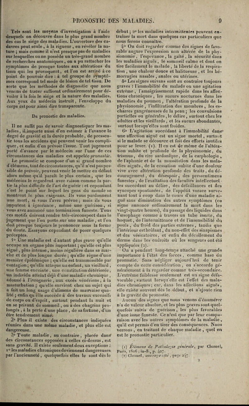 est ici entièrement applicable 5 il en est de même des courtes remarques que nous avons présentées sur l’influence des âges , des sexes , des tempéra- mens, etc. 5 ces causes modifient la durée des maladies de la même manière que leur marche. Des terminaisons des maladies. Les terminaisons des maladies varient avec leur nature 5 leur histoire appartient toute entière à la pathologie spéciale. Dirons-nous que les maladies se terminent par la guérison complète ou incom¬ plète , spontanée ou obtenue par l’art , subite ou lente, ou par la mort instantannée, rapide ou lente des malades? Qu'apprendrions nous à nos lecteurs? Mais parmi les terminaisons des maladies, il en est deux qui sont communes à un grand nombre d’entre elles, et sur lesquelles nous devons arrêter notre attention ; ce sont les métastases et les crises. Il arrive quelquefois que le tissu primitivement affecté dans une maladie cesse tout à coup de l'être , et qu'un autre s’altère immédiatement. Quand la cause de cette sorte de déplacement d’une maladie par une autre , dans une partie éloignée , est bien évidente, lorsque surtout c’est le médecin qui la fait naître , on nomme le chan¬ gement qui s'est opéré rcvuLsion ; lorsqu’au con¬ traire la cause reste inaperçue, l’effet prend le nom de métastase. Mais le phénomène est le même dans les deux cas5 ce qui le prouve, c’est que la métastase a toujours lieu sur l’organe le plus irrité, comme dans la révulsion, ou le plus irritable, ce qui n’est qu’une différence en moins, ( Voyez Révulsion. ) Comme celle-ci, en un mot, la métas¬ tase n’est donc autre chose que la diminution de l’action morbide ou de l’altération d’un tissu , tandis qu’elle augmente dans un autre. Cependant, dans quelques cas , il y a véritable transport , non pas de la maladie (ce qui est impossible puis¬ que l’altération d’un tissu ne peut pas se transpor¬ ter dans un autre ) , mais transport du produit de la maladie sur un organe éloigné. C’est ainsi qu’on a vu le pus d’un abcès être absorbé subite¬ ment , et transporté sur les intestins , sur la vessie, etc., et rendu par les selles, par les urines. Ces faits sont rax’es 5 mais ils constituent de vérita¬ bles métastases , dans la rigoui’euse acception de ce mot. Comme les précédons, dépendent-ils d’une révulsion? Oui, dans quelques cas, mais non pas, dans tous. Il est remarquable que les liquides ainsi résorbés sont presque toujours déposés sur une surface libre. TN’obéissent-ils pas à cette loi , j’usqu’ici méconnue, en vertu de laquelle toutes les substances non assimilables , accidentellement introduites dans l’économie , sont dirigées vers les points par lesquels elles peuvent être rejetées au dehors , et principalement par les voies digestives et urinaires, chargées, dans l’ordre naturel, de cette fonction éliminatrice ? Nous le pensons. C’est très-souvent encore un phénomène de révulsion que l’on a nommé crise. Nous n’en vou¬ lons d’autre preuve que l’embarras dans lequel sont souvent les médecins partisans de la doctrine consacrée par cette expression, pour distinguer les métastases des crises qu’ils appellent fatisses; em¬ barras tel, que les uns voient une métastase dans / le môme phénomène où les autres reconnaissent une crise. Mais les crises consistent plus fréquem¬ ment encore dans le rétablisement impétueux de sécrétions qui avaient été suspendues par la mala¬ die , que dans un phénomène de révulsion. Ainsi les sueurs et les urines abondantes qui surviennent quelquefois à la fin des maladies aiguës, bien loin d’être les causes de la guérison subite de celle.s-ci, en sont les effets. La peau était sèche et l’urine rare, parce qu’un organe important s’opposait, par sa souffrance, à la libre excrétion des urines etde.s sueurs. Ces liquides sont tout à coup excrétés en grande abondance , parce que l’organe rentre subitement dans son étal normal ; et leur quantité, dansuii temps donné, est proportionnelle à la plus ou moins grande rapidité avec laquelle l’organe malade passe à l’état de santé. Enfin, on a encore donné le nom de crises à un troisième ordre de phénomènes; c’est celui des hémorrhagies sponta¬ nées, après lesquelle la maladie disparaît. Mais chez les femmes, une partie des maladies sont guéries par le retour des menstrues ,• on n’a jamais appelé leur apparition, dans ces cas, une crise. C’est un fait analogue qui arrive quelquefois chez l’homme : car ces hémorrhagies, dites critiques, ne surviennent jamais que sur des individus qui, dans l’état de santé, les éprouvent naturellement et avec facilité. Il n’est pas question ici des hémorrhagies qui ont lieu par des surfaces malades. Enfin, on ne peut nier, ce nous semble, que plusieurs maladies paraissent se succéder , sans intervalle, chez un même individu, sans qu’il existe de liaison nécessaire entre ces affections successives. Cependant, un partisan des doctrines de la métastase et des crises ne manque pas d’ap¬ peler la première maladie Vaffection 'principale; la seconde, vrac, métastase ; la troisième, une fausse crise ; la quatrième, une nouvelle métastase; et la dernière, enfin , est toujours à ses yeux une crise heureuse ou funeste. Nous pourrions en citer des exemples. Et cependant sur quelles preuves s’ap¬ puie-t-on pour admettre de tels rapports entre des maladies qui n’en ont peut-être aucun? Qu’ajou¬ tent à la connaissance des faits les mots métastase et crise par lesquels on croit les exprimer ? Quelles conséquences utiles en découle-t-il pour le traitement ? Il résulte de ce qui précède , que l’on a compris sous les dénominations citées , des phénomènes qui n’ont entre eux aucune analogie , et séparé des phénomènes du même ordre. Il faut donc renon¬ cer à s’en servir, tant que le sens n’en sera pas mieux déterminé ; c’est ce que nous ferons dans tout le cours dêcet ouvrage. Nous ne parlons pas de la doctrine des jours critiques ; elle est au¬ jourd’hui généralement abandonnée. Du diagnostic des maladies. Le diagnostic des maladies, ou l'art d’en con¬ naître le siège et la nature , est sans contredit la partie la plus importante de la pathologie. C’est lui qui forme la iDase du traitement; et la bonté du choix des moyens thérapeutiques, l’assurance dans leur emploi, et la juste appréciation de leurs effets, dépendent de son exactitude et de sa pvé-