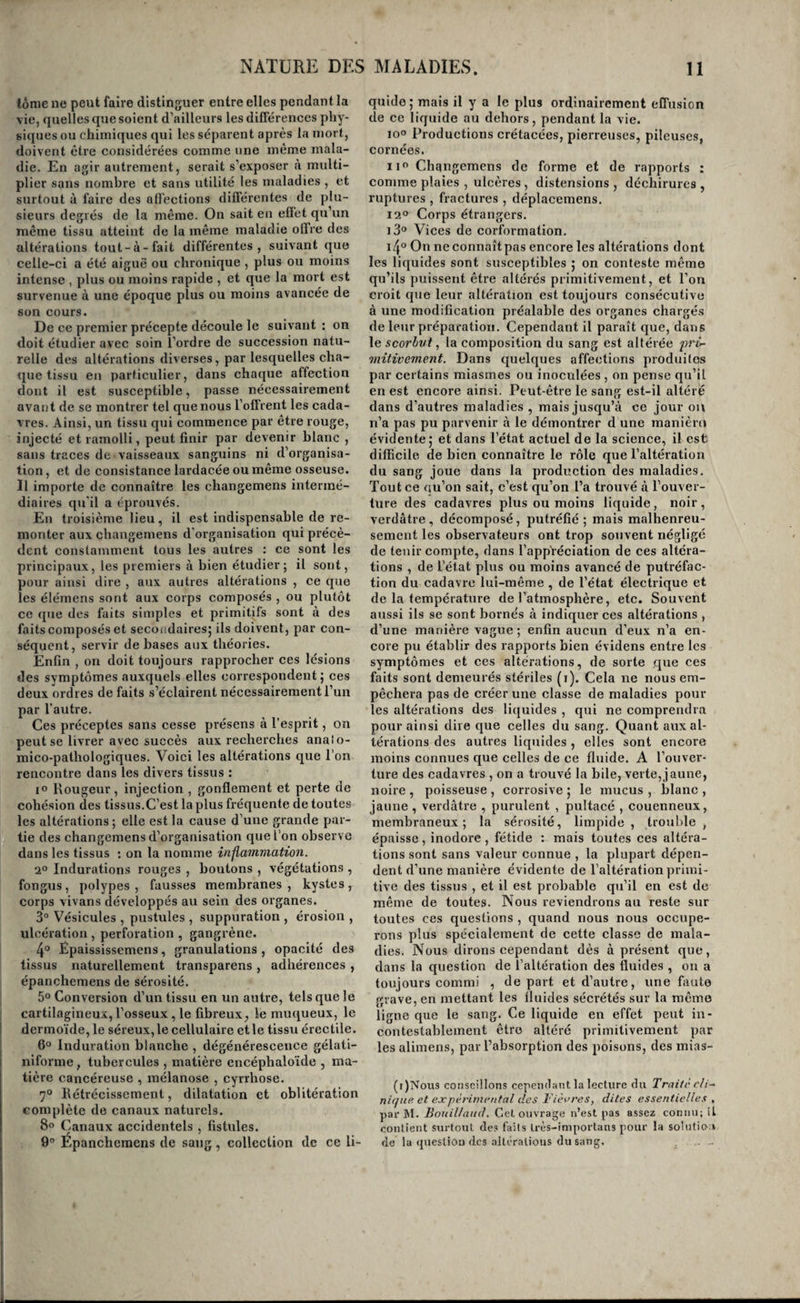 Tels sont les moyens d’investigation à l’aide desquels on découvre dans le plus grand nombre des cas le siège des maladies. L’ouverture des ca¬ davres peut seule , à la rigueur , en révéler la na¬ ture ; mais comme il n’est presque pas de maladies sur lesquelles on ne possède un très-grand nombre de recherches anatomiques , on a pu rattacher les symptômes de presque toutes aux altérations du tissu qui les provoquent, et l’on est arrivé à ce point de pouvoir due : à tel groupe de symptô¬ mes correspond tel mode de lésion de tel tissu. De sorte que les méthodes de diagnostic que nous venons de tracer suffisent ordinairement pour dé¬ voiler à la fois le siège et la nature des maladies. Aux yeux du médecin instruit, l’enveloppe du corps est pour,ainsi dire transparente. Du pronostic des maladies. Il ne suffit pas de savoir diagnostiquer les ma¬ ladies , il importe aussi d'en estimer à l’avance le degré de gravité et la durée probable , de pressen¬ tir tous les accidens qui peuvent venir les compli¬ quer, et enfin d’en prévoir l’issue. Tout jugement porté d’avance par te médecin sur l’une de ces circonstances des maladies est appelée Le pronostic se compose d’un si grand nombre d'éléuiens, tant de circonstances, qu’il n’est pas pos¬ sible de prévoir, peuvent venir le mettre en défaut alors même qu'il paraît le plus certain , que les médecins le regardent avec raison comme la par¬ tie la plus difficile de l’art de guérir ; et cependant c’est le point ‘sur lequel les gens du monde se montrent le plus cx-igeaus. Ils vous pardonnent une mort, si vous l’avez prévue; mais ils vous imputent à ignorance, même une guérison, si vous avez annoncé une terminaison funeste. Tous ces motifs doivent rendre très-circonspect dans le jugement que Lon porte sur une maladie , et l’on doit presque toujours le prononcer sous la forme du doute. Essayons cependant de poser quelques préceptes. Une maladie est d’autant plus grave qu’elle occupe un organe plus important ; qu’elle est plus aiguë , plus intense, moins régulière dans sa mar¬ che et de plus longue durée ; qu’elle règne d’une manière épidémique ; qu’elle est transmissible par contagion; qu’elle attaipie un enfant, un vieillard , une femme enceinte , une constitution détériorée, un individu atteint déjà d’une maladie chronique , adonné à l’ivrognerie , aux excès vénériens , à la masturbation ; qu elle survient chez un sujet qui a fait un long usage d’alimeris de mauvaise qua¬ lité J enfin qu elle succède à des travaux excessifs de corps ou d’esprit, surtout pendant la nuit et en se privant de sommeil, ou à des chagrins pro¬ longés , à la perte d une place , de sa fortune, d’un être tendrement aimé. 2 Plus il existe des circonstances indiquées réunies dans une même maladie, et plus elle est dangereuse. 3° Toute maladie, au contraire, placée dans des circonstances opposées à celles ci-dessus , est sans gravité. Il existe seulement deux exceptions : 10 les maladies chroniques deviennent dangereuses par rancicnneté , quelquefois elles le sont dès le début ; 2° les maladies intermittentes peuvent en¬ traîner la mort dans quelques cas particuliers que nous ferons connaître. 4° On doit regarder comme des signes de favo¬ rable augure l’expression non altérée de la phy¬ sionomie , l’esperance , la gaîté , la sécurité dans les maladies aiguës, le sommeil calme et dont on tire facilement le malade , la liberté de la respira¬ tion , une chaleur douce et halitueuse , et les hé¬ morragies nasales , anales ou utérines. 5° Les signes suivans sont au contraire toujours graves : l’immobilité du malade ou une agitation extrême , l’amaigrissement rapide dans les affec¬ tions chroniques , les sueurs nocturnes dans les maladies du poumon , l’altération profonde de la physionomie , l’infiltration des membres , les es- charres gangréneuses de la peau ; les convulsions partielles ou générales, le délire, surtout chez les adultes et les vieillards, et les sueurs abondantes, surtout lorsqu’elles sont froides. L’agitation succédant à l’immobilité dans une affection aiguë est un signe mortel, surtout si le malade se découvre et fait des efforts inutiles pour se lever, (i). Il en est de même de l’altéra¬ tion subite et profonde de la physionomie, du trismus , du rire sardonique, de la carphologie , de l’aphonie et de la mussitation dans les mala¬ dies aiguës, de la cessation subite d’une douleur vive avec altération profonde des traits , du dé¬ couragement, du désespoir, des pressentimens funestes , de l’exaltation des facultés intellectuel - les succédant au délire, des défaillances et des syncopes spontanées, de l’appétit vorace surve¬ nant tout à coup dans le cours d’une maladie ai¬ guë sans diminution des autres symptômes (ce signe annonce ordinairement la mort dans les vingt-quatre heures), du passage des liquides dans l’œsophage comme à travers un tube inerte, du hoquet, de l’intermittence et de l’insensibilité du pouls , du froid des parties externes , tandis que l’intérieur estbrûlant, du non-effet des sinapismes et des vésicatoires, et enfin du décollement du derme dans les endroits où les sangsues ont été appliquées (2). On a pendant long-temps attaché une grande importance à l’état des forces , comme base du pronostic. Sans négliger aujourd’hui de tenir compte de cette considération , on s’accorde gé¬ néralement à la regarder comme très-secondaire. L’extrême faiblesse seulement est un signe défa¬ vorable , surtout lorsqu’elle est l’effet des mala¬ dies chroniques ; car, dans les affections aiguës , elle existe souvent dès le début, et n’ajoute rien à la gravité du pronostic. Aucun dés signes que nous venons d’énumérer n’a de valeur absolue, et les plus graves sont quel¬ quefois suivis de guérison, les plus favorables d’une issue funeste. Ce n’est que par leur compa¬ raison avec^les autres symptômes de la maladie , qu’il est permis d’en tirer des conséquences. Nous verrons , en traitant de chaque maladie , quel en est le pronostic particulier. (1) Jilèmens de Falholo^ie générale^ par Chomeh Pari.s, l<Si6 ; io-S., p. (?) Clioiiiel, uaura^e cité , pagr ?. jj.