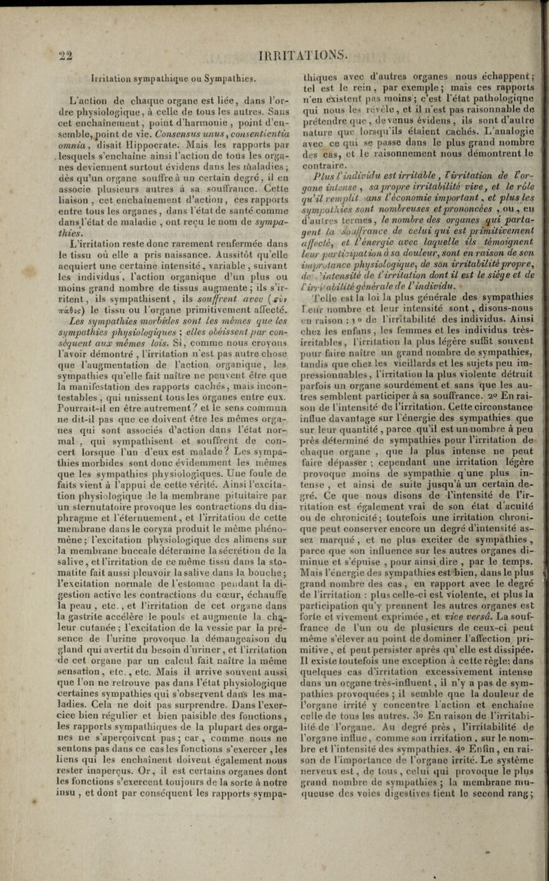 Irrilaliou sympallii(j[ue ou Sympathies. L’action de cliatiue organe est liée, dans l’or¬ dre physiologique, à celle de tous les autres. Sans cet enchaînemeut, point d’harmonie , point d’en¬ semble, point de vie. Consensus unus ^coasentientia omnia, disait Hippocrate. Mais les rapports par lesquels s’enchaîne ainsi l’action de tous les orga¬ nes deviennent surtout évidens dans les lùaladies; dès qu’un organe souffre à un certain degré , il en associe plusieurs autres à sa soutfraiice. Cette liaison, cet enchaînement d’action, ces rapports entre tous les organes , dans l'état de santé comme dansj’état de maladie , ont reçu le nom de sympa¬ thies. L’irritation reste donc rarement renfermée dans le tissu où elle a pris naissance. Aussitôt qu’elle acquiert une certaine intensité, variable , suivant les individus, l’action organique d’un plus ou moins grand nombre de tissus augmente \ ils s’ir¬ ritent, ils sympathisent, ils souffrent avec (^ùy TTccôoç) le tissu ou l’organe primitivement affecté. Les sympathies morbides sont les mêmes qxie les sympathies physiologiques ; elles obéissent par con¬ séquent aux mêmes lois. Si, comme nous croyons l’avoir démontré , l’irritation n'est pas autre chose que l’augmentation de l’action organique, les sympathies qu’elle fait naître ne peuvent être que la manifestation des rapports cachés, mais incon¬ testables , qui unissent tous les organes entre eux. Pourrait-il en être autrement ? et le sens commua ne dit-il pas que ce doivent être les mêmes orga¬ nes qui sont associés d’action dans l’état nor¬ mal , qui sympathisent et souffrent de con¬ cert lorsque l’un d’eux est malade l Les sympa¬ thies morbides sont donc évidemment les mêmes que les sympathies physiologiques. Une foule de faits vient à l’appui de cette vérité. Ainsi l’excita¬ tion physiologique le la membrane pituitaire par un sternutatoire provoque les contractions du dia¬ phragme et l’éternuement, et l’irritation de cette membrane dans le coryza produit le même phéno¬ mène ; l’excitation physiologique des alimens sur la membrane buccale détermine la sécrétion de la salive, et l’irritation de ce même tissu dans la sto¬ matite fait aussi pleuvoir la salive dans la bouche; l’excitation normale de l’estomac pendant la di¬ gestion active les contractions du cœur, échauffe la peau , etc., et l’irritation de cet organe dans la gastrite accélère le pouls et augmente la ch:^- lenr cutanée ; l’excitation de la vessie par la pré¬ sence de l’urine provoque la démangeaison du gland qui avertit du besoin d’uriner , et l’irritation de cet organe par un calcul fait naître la même sensation, etc., etc. Mais il arrive souvent aussi que l’on ne retrouve pas dans l’état physiologique certaines sympathies qui s’obsefvent dans les ma¬ ladies. Cela ne doit pas surprendre. Dans l’exer¬ cice bien régulier et bien paisible des fonctions, les rapports sympathiques de la plupart des orga¬ nes ne s’aperçoivent pas ; car , comme nous ne sentons pas dans ce cas les fonctions s’exercer ,les liens qui les enchaînent doivent également nous rester inaperçus. Or, il est certains organes dont les fonctions s’exercent toujours de la sorte à notre insu , et dont par conséquent les rapports sympa¬ thiques avec d’autres organes nous échappent; tel est le rein, par exemple ; mais ces rapports n’en existent pas moins ; c’est l’état pathologiqne qui nous les révèle, et il n'est pas raisonnable de prétendre que, devenus évidens , ils sont d’aiitre nature que lorsqu’ils étaient cachés. L’analogie avec ce qui se passe dans le plus grand nombre des cas, et le raisonnement nous démontrent le contraire. PlusV individu est irritable y T irritation de V or¬ gane intense sapi'opre irritabilité vive, et le rôle qu’il remplit ans l’économie important, et plus les sympathies sont nombreuses et prononcées , ou, eu d’autres termes, le nombre des organes qui parta¬ gent la souffrance de celai qui est primitivement affecté^ et L’énergie avec laquelle ils témoignent leur qmriioipaLion à sa douleur, sont en raison de son impTutance physiologique, de son irritabilité propre, de ■ '‘intensité de l’irritation dont il est le siège et de Cirri'abilité générale de l’individu. Telle est la loi la plus générale des sympathies Leur nombre et leur intensité sont , disons-nous en raison : i o de l’irritabilité des individus. Ainsi chez les enfans , les femmes et les individus très- irritables , l’irritation la plus légère suffit souvent pour faire naître un grand nombre de sympathies, tandis que chez les vieillards et les sujets peu im¬ pressionnables , l’irritation la plus violente détruit parfois un organe sourdement et sans que les au¬ tres semblent participer à sa souffrance. 2 En rai¬ son de l’intensité de l’irritation. Cette circonstance influe davantage sur l’énergie des sympathies que sur leur quantité , parce qu’il est un nombre à peu près déterminé de sympathies pour l’irritation de chaque organe , que la plus intense ne peut faire dépasser ; cependant une irritation légère provoque moins de sympathie q une plus in¬ tense , et ainsi de suite jusqu’à un certain de¬ gré. Ce que nous disons de l’intensité de l’ir¬ ritation est également vrai de son état d’acuité ou de chronicité; toutefois une irritation chroni¬ que peut conserver encore un degré d’intensité as¬ sez marqué , et ne plus exciter de sympathies , parce que son influence sur les autres organes di¬ minue et s’épuise , pour ainsi dire , par le temps. Mais l’énergie des sympathies est bien, dans le plus grand nombre des cas, en rapport avec le degré de l’irritation ; plus celle-ci est violente, et plus la participation qu’y prennent les autres organes est forte et vivement exprimée , et vice versa. La souf¬ france de l’un ou de plusieurs de ceux-ci peut même s’élever au point de dominer l’affection pri¬ mitive, et peut persister après qu’elle est dissipée. Il existe toutefois une exception à cette règle: dans quelques cas d’irritation excessivement intense dans un organe très-influent, il n’y a pas de sym¬ pathies provoquées ; il semble que la douleur de l’organe irrité y concentre l'action et enchaîne celle de tous les autres. 3° En raison de l’irritabi¬ lité de l’organe. Au degré près , l’irritabilité de l’organe influe, comme sou irritation , sur le nom¬ bre et l’intensité des sympathies. 4» Enfin , en rai¬ son de l’importance de l’organe irrité. Le système nerveux est, de tous, celui qui provoque le plus grand nombre de sympathies ; la membrane mu¬ queuse des voies digestives tient le second rang;