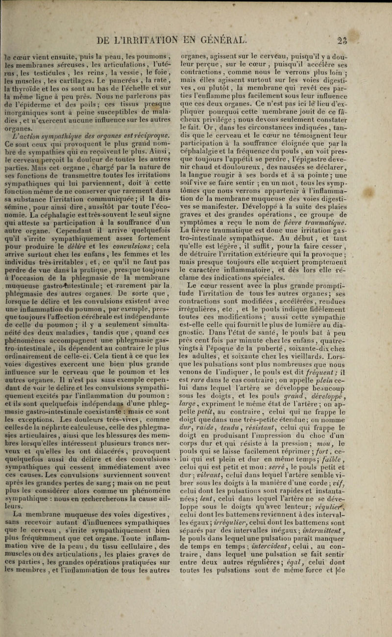 )e cœur vient ensuite, puis la peau, les poumons, les membranes séreuses, les articulations, l’uté- rus , les testicules, les reins, la vessie, le foie, les muscles , les cartilages. Le pancréas , la rate , la thyroïde et les os sont au bas de l’échelle et sur la même ligne à peu près. Nous ne parlerons pas de l’épiderme et des poils ; ces tissus presque inorganiques sont à peine susceptibles de mala¬ dies , et n’exercent aucune influence sur les autres organes. L’action sympathique des organes est réciproque. Ce sont ceux qui provoquent le plus grand nom¬ bre de sympathies qui en reçoivent le plus. Ainsi, le cerveau jierçoit la douleur de toutes les autres parties. Mais cet organe , chargé par la nature de ses fonctions de transmettre toutes les irritations sympathiques qui lui parviennent, doit à cette fonction même de ne conserver que rarement dans sa substance l’irritation communiquée ; il la dis¬ sémine, pour ainsi dire, aussitôt par toute l’éco¬ nomie. La céphalagie est très-souvent le seul signe qui atteste sa participation à la souffrance d’un autre organe. Cependant il arrive quelquefois qu’il s’irrite sympathiquement assez fortement pour produire le délire et les convulsions-, cela arrive surtout chez les enfans, les femmes et les individus très-irritables , et, ce qu’il ne faut pas perdre de vue dans la pratique , presque toujours à l’occasion de la phlegmasie de la membrane inuaueuse gastro^itestinale; et rarement parla phlegmasie des autres organes. De sorte que , lorsque le délire et les convulsions existent avec une inflammation du poumon, par exemple, pres¬ que toujours l’aflfection cérébrale est indépendante de celle du poumon ; il y a seulement simulta¬ néité des deux maladies , tandis que , quand ces phénomènes accompagnent une phlegmasie gas¬ tro-intestinale, ils dépendent au contraire le plus ordinairement de celle-ci. Cela tient à ce que les voies digestives exercent une bien plus grande influence sur le cerveau que le poumon et les autres organes. Il n’est pas sans exemple cepen¬ dant de voir le délire et les convulsions sympatlii- quemeiit excités par l’inllammation du poumon : et ils sont quelquefois indépendaus d’une phleg¬ masie gastro-intestinale coexistante ; mais ce sont les exceptions. Les douleurs très-vives, comme celles de la néphrite calculeuse, eelle des phlegma- sies articulaires , ainsi que les blessures des mem¬ bres lorsqu’elles intéressent plusieurs troncs ner¬ veux et qu’elles les ont dilacérés, provoquent quelquefois aussi du délire et des convulsions sympathiques qui cessent immédiatement avec ces causes. Les convulsions surviennent souvent après les grandes pertes de sang; mais on ne peut plus les considérer alors comme un phénomène sympathique ; nous en rechercherons la cause ail¬ leurs. La membrane muqueuse des voies digestives, sans recevoir autant d’influences sympathiques que le cerveau , s’iriite sympathiquement bien plus fréquemment que cet organe. Toute inflam¬ mation vive de la peau, du tissu cellulaire , des muscles ou des articulations, les plaies graves de ces parties , les grandes opérations pratiquées sur les membres , et l’inflamniation de tous les autres organes, agissent sur le cervCau, puisqu’il y a dou¬ leur perçue, sur le cœur , puisqu’il accélère ses contractions , comme nous le verrons plus loin ; mais elles agissent surtout sur les voies digesti¬ ves , ou plutôt, la membrane qui revêt ces par¬ ties l’enflamme plus facilement sous leur influence que ces deux organes. Ce n’est pas ici lè lieu d’e.x- pliquer pourquoi cette membrane jouit de ce f⬠cheux privilège ; nous devons seulement constater le fait. Or, dans les circonstances indiquées, tan¬ dis que le cerveau et le cœur ne témoignent leur participation à la souffrance éloignée que par la céphalalgie et la fréquence du pouls , on voit pres¬ que toujours l’appétit se perdre , l’épigastre deve¬ nir chaud et douloureux , des nausées se déclarer, la langue rougir à ses bords et à sa pointe; une soif vive se faire sentir ; en un mot, tous les symp¬ tômes que nous verrons appartenir à l'inflamma¬ tion de la membrane muqueuse des voies digesti¬ ves se manifester. Développé à la suite des plaies graves et des grandes opérations, ce groupe de symptômes a reçu le nom de fièvre traumatùque. La fièvre traumatique est donc une irritation gas¬ tro-intestinale sympathique. Au début, et tant qu’elle est légère, il suffit, pour la faire cesser, de détruire l’irritation extérieure qui la provoque ; mais presque toujours elle acquiert promptement le caractère inflammatoire, et dès lors elle ré¬ clame des indications spéciales. Le cœur ressent avec la plus grande prompti¬ tude l’irritation de tous les autres organes; ses contractions sont modifiées , accélérées , rendues irrégulières, etc. , et le pouls indique fidèlement toutes ces modifications ; aussi cette sympathie est-elle celle qui fournit le plus de lumière au dia¬ gnostic. Dans l’état de santé, le pouls bat à peu près cent fois par minute chez les enfans , quatre- vingts à l’époque delà puberté, soixante-dix chez les adultes, et soixante chez les vieillards. Lors¬ que les pulsations sont plus nombreuses que nous venons de l’indiquer, le pouls est dit fréquent; il est rare dans le cas contraire ; on appelle plein ce¬ lui dans lequel l'artère se développe beaucoup sous les doigts, et les pouls grand, développé y large , expriment le même état de l’artère ; on ap¬ pelle petit, au contraire , celui qui ne frappe le doigt que dans une très-petite étendue ; on nomme dur, raide, tendu, résistant, celui qui frappe le doigt en produisant l’impression du choc d’un corps dur et qui résiste à la pression; mou, le pouls qui se laisse facilement réprimer; fort, ce¬ lui qui est plein et dur en même temps; faible, celui qui est petit et mou; serré , le pouls petit et dur; vibrant, cidui dans lequel l’artère semble vi¬ brer sous les doigts à la manière d’une corde ; vif, celui dont les pulsations sont rapides et instanta¬ nées; lent, celui dans lequel l’artère ne se déve¬ loppe sous le doigts qu’avec lenteur; régulier'’, celui dont les battemens reviennent à des interval¬ les égaux ; irrégulier, celui dont les battemens sont séparés par des intervalles inégaux ; intermittent, le pouls dans lequel une pulsation paraît manquer de temps en temps ; inter eide nt, celui, au con¬ traire , dans lequel une pulsation se fait sentir entre deux autres régulières; égal, celui dont toutes les pulsations sont de même force et jde