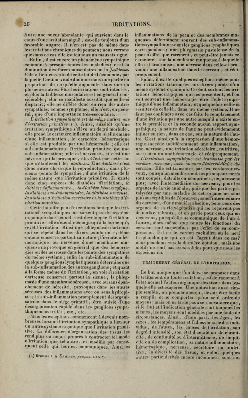 Aîissi une sueur abondante qui survient dans le cours d’une irritation aiguë , est-elle toujours d’un favorable augure. Il n’en est pas de même dans les irritations chroniques du poumon; nous verrons que dans ce cas elle est toujours un mauvais signe. Enfin , il est encore un phénomène sympathique commun à presque toutes les maladies 5 c’est la diminution des forces musculaires ou \a jaiblesse. Elle a lien en vertu de cette loi de l’économie, par laquelle l’action vitale diminue dans une partie en proportion de ce qu’elle augmente dans une on plusieurs autres. Plus les irritations sont intenses , et plus la faiblesse musculaire est en général con¬ sidérable ; elle se manifeste aussitôt que celle-ci disparaît 5 elle ne diffère donc en rien des autres sympathies; comme symptôme, elle n’est, en géné¬ ral, que d’une importance très-secondaire. Virritation sympathique est de même îiature que Virritation primitive (1). Ainsi, aussitôt qu’une irritation sympathique s’élève au degré morbide , elle prend le caractère inflammatoire si elle émane d’une inflammation , le caractère hémorragique si elle est produite par une hémorragie 5 elle est sub-inflammatoire si l’irritation primitive est une sub-inflamraation; elle est nerveuse , si c’est une névrose qui la provoque , etc. C’est par cette loi que s’établissent les diathèses. Une diathèse n’est donc autre chose que la reproduction , dans plu¬ sieurs points de sympathie, d’une irritation de la même nature que l’irritation primitive. Il existe donc cin{[ espèces de diathèses d’irritation, la diathèse inflammatoire , la diathèse hémorragique ^ la diathèse sub-inflammatoire, la diathèse nerveuse, la diathèse d’irritation sécrétoire et la diathèse d’ir¬ ritation mitritive. Cette loi ofiVe peu d’exceptions tant que les irri¬ tations' sympathiques ne sortent pas du système organique dans lequel s’est développée l’irritation primiiive ; elle s’étend même jusqu’à la forme qu’y revêt l’irritation. Ainsi une phlegmasie dartreuse qui se répète dans les divers points du système ■cutané conserve partout sa nature ; l’irritation hé¬ morragique ou nerveuse d’une membrane mu- «lueuse ne provoque en général que des hémorra¬ gies ou des névroses dans les points des sympathies du même système 5 enfin la sub-inflammation de quelques ganglions lymphatiques ne détermine que la sub-inflammation des autres ganglions ; et quant à la forme même de l’irritation , on voit l’irritation dartreuse conserver partout la sienne ; la phleg¬ masie d’une membrane séreuse , avec ou sans épan¬ chement de sérosité , provoquer dans les autres séreuses des inflammations avec ou sans hydropi- sie ; la sub-inflammation promptement désorgani- satrice dans le siège primitif , être suivie d’une désorganisation rapide dans les ganglions sympa¬ thiquement irrités , etc., etc. Mais les exceptions commencent à devenir nom¬ breuses lorsque l’irritation sympathique a lieu sur un autre système organique que l’irritation primi¬ tive. La différence d’organisation des tissus les rend plus ou mojns propres à cpntracter tel mode d irritation que tel autre , et modifie par consé¬ quent celle qui leur est communiquée. Ainsi les (1,) Broussais, 9 Examen, propos, txxtv. inflammations de la peau et des membranes mu- queuses déterminent souvent des suh-inflamma- tionssympathiquesdansles ganglions lymphatiques correspondans ; une phlegmasie pustuleuse de la peau n’offre que rarement, et peut-être jamais ce caractère, sur la membrane muqueuse à laquelle elle est transmise ; une névrose dans celle-ci pro¬ voque une inflammation dans le cerveau , et réci¬ proquement. Enfin, il existe quelques exceptions même pour les irritations transmises aux divers points d’un même système organique. Ce ^ont surtout les irri¬ tations hémorragiques (jui les présentent, et l’on voit souvent une hémorragie être l’effet sympa¬ thique d’une inflammation , et quelquefois celle-ci résulter de celle là, dans un même système. 11 ne faut pas confondre avec ces faits le remplacement d’une irritation par une autre lorsqu’il n’existe en¬ tre la première et la seconde aucun rapport sym¬ pathique 5 la nature de l’une ne peut évidemment influer en rien, dans ce cas , sur la nature de l’au¬ tre. C’est ainsi qu’à la suppression <J’une hémor¬ ragie succède indifféremment une inflammation , une névrose , une irritation sécrétoire , nutritive, aussi bien qu’une hémorragie et récipi’oquement. L’irritation sympathique est transmise par les cordons nerveux, avec ou sans l’intermédiaire dit cerveau. Elle est transmise par les cordons ner¬ veux, puisqu’un membre dont les principaux nerfs sont coupés , détruits ou comprimés , ne la ressent plus; avec l’intermédiaire du cerveau, pour les organes de la vie animale, puisque les parties pa¬ ralysées par une maladie de cet organe ne sont pins susceptibles de l’éprouver ; sans l’intermédiaire du cerveau . d’une manière absolue , pour ceux des organes de la vie végétative qui ne reçoivent pas de nerfs cérébraux , et en partie pour ceux qui en reçoivent, puisqu’elle se communique de l’un à l’autre, alors même que toutes les fonctions du cerveau sont suspendues par l’effét de sa com¬ pression. Est-ce le cordon rachidien ou le nerf trisplanchnique qui en est l’agent dans ce cas? nous penchons vers la dernière opinion, mais nos motifs ne sont pas assez solides pour que nous les exposions ici. TRAITEMENT GÉNÉRAL DE L’IRRITATION. Le but unique que l’on doive se proposer dans le traitement de toute irritation , est de ramener à l’état normal l’action organiipie des tissus dans les¬ quels elle est exagérée. Une indication aussi sim¬ ple semble , au premier aperçu , devoir être facile à remplir et ne comporter qu’un seul ordre de moyens ; mais on ne tarde pas à se convaincre que , si le but et l’indication générale sont toujours les mêmes, les moyens sont modifiés par une foule de circonstances. Ainsi, d’une part, les âges, les sexes , les tempéramens et l’idiosyncrasie des indi¬ vidus, de l’autre , les causes de l’irritation, son degré d'intensité , son état d’acuité ou de chroni¬ cité , de continuité ou d’intermittence , de simpli¬ cité ou de complication , sa nature inflammatoire, hémorragique, nerveuse, sécrétoire ou nutri¬ tive, la diversité des tissus, et enfin, quelques autres particularités encore inconnues, sont au-
