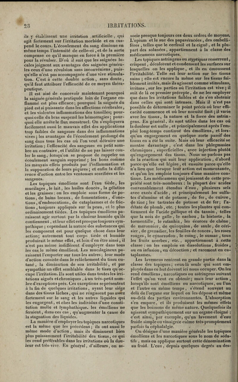 Aîissi une sueur abondante qui survient dans le cours d’une irritation aiguë , est-elle toujours d’un favorable augure. Il n’en est pas de même dans les irritations chroniques du poumon; nous verrons que dans ce cas elle est toujours un mauvais signe. Enfin , il est encore un phénomène sympathique commun à presque toutes les maladies 5 c’est la diminution des forces musculaires ou \a jaiblesse. Elle a lien en vertu de cette loi de l’économie, par laquelle l’action vitale diminue dans une partie en proportion de ce qu’elle augmente dans une on plusieurs autres. Plus les irritations sont intenses , et plus la faiblesse musculaire est en général con¬ sidérable ; elle se manifeste aussitôt que celle-ci disparaît 5 elle ne diffère donc en rien des autres sympathies; comme symptôme, elle n’est, en géné¬ ral, que d’une importance très-secondaire. Virritation sympathique est de même îiature que Virritation primitive (1). Ainsi, aussitôt qu’une irritation sympathique s’élève au degré morbide , elle prend le caractère inflammatoire si elle émane d’une inflammation , le caractère hémorragique si elle est produite par une hémorragie 5 elle est sub-inflammatoire si l’irritation primitive est une sub-inflamraation; elle est nerveuse , si c’est une névrose qui la provoque , etc. C’est par cette loi que s’établissent les diathèses. Une diathèse n’est donc autre chose que la reproduction , dans plu¬ sieurs points de sympathie, d’une irritation de la même nature que l’irritation primitive. Il existe donc cin{[ espèces de diathèses d’irritation, la diathèse inflammatoire , la diathèse hémorragique ^ la diathèse sub-inflammatoire, la diathèse nerveuse, la diathèse d’irritation sécrétoire et la diathèse d’ir¬ ritation mitritive. Cette loi ofiVe peu d’exceptions tant que les irri¬ tations' sympathiques ne sortent pas du système organique dans lequel s’est développée l’irritation primiiive ; elle s’étend même jusqu’à la forme qu’y revêt l’irritation. Ainsi une phlegmasie dartreuse qui se répète dans les divers points du système ■cutané conserve partout sa nature ; l’irritation hé¬ morragique ou nerveuse d’une membrane mu- «lueuse ne provoque en général que des hémorra¬ gies ou des névroses dans les points des sympathies du même système 5 enfin la sub-inflammation de quelques ganglions lymphatiques ne détermine que la sub-inflammation des autres ganglions ; et quant à la forme même de l’irritation , on voit l’irritation dartreuse conserver partout la sienne ; la phleg¬ masie d’une membrane séreuse , avec ou sans épan¬ chement de sérosité , provoquer dans les autres séreuses des inflammations avec ou sans hydropi- sie ; la sub-inflammation promptement désorgani- satrice dans le siège primitif , être suivie d’une désorganisation rapide dans les ganglions sympa¬ thiquement irrités , etc., etc. Mais les exceptions commencent à devenir nom¬ breuses lorsque l’irritation sympathique a lieu sur un autre système organique que l’irritation primi¬ tive. La différence d’organisation des tissus les rend plus ou mojns propres à cpntracter tel mode d irritation que tel autre , et modifie par consé¬ quent celle qui leur est communiquée. Ainsi les (1,) Broussais, 9 Examen, propos, txxtv. inflammations de la peau et des membranes mu- queuses déterminent souvent des suh-inflamma- tionssympathiquesdansles ganglions lymphatiques correspondans ; une phlegmasie pustuleuse de la peau n’offre que rarement, et peut-être jamais ce caractère, sur la membrane muqueuse à laquelle elle est transmise ; une névrose dans celle-ci pro¬ voque une inflammation dans le cerveau , et réci¬ proquement. Enfin, il existe quelques exceptions même pour les irritations transmises aux divers points d’un même système organique. Ce ^ont surtout les irri¬ tations hémorragiques (jui les présentent, et l’on voit souvent une hémorragie être l’effet sympa¬ thique d’une inflammation , et quelquefois celle-ci résulter de celle là, dans un même système. 11 ne faut pas confondre avec ces faits le remplacement d’une irritation par une autre lorsqu’il n’existe en¬ tre la première et la seconde aucun rapport sym¬ pathique 5 la nature de l’une ne peut évidemment influer en rien, dans ce cas , sur la nature de l’au¬ tre. C’est ainsi qu’à la suppression <J’une hémor¬ ragie succède indifféremment une inflammation , une névrose , une irritation sécrétoire , nutritive, aussi bien qu’une hémorragie et récipi’oquement. L’irritation sympathique est transmise par les cordons nerveux, avec ou sans l’intermédiaire dit cerveau. Elle est transmise par les cordons ner¬ veux, puisqu’un membre dont les principaux nerfs sont coupés , détruits ou comprimés , ne la ressent plus; avec l’intermédiaire du cerveau, pour les organes de la vie animale, puisque les parties pa¬ ralysées par une maladie de cet organe ne sont pins susceptibles de l’éprouver ; sans l’intermédiaire du cerveau . d’une manière absolue , pour ceux des organes de la vie végétative qui ne reçoivent pas de nerfs cérébraux , et en partie pour ceux qui en reçoivent, puisqu’elle se communique de l’un à l’autre, alors même que toutes les fonctions du cerveau sont suspendues par l’effét de sa com¬ pression. Est-ce le cordon rachidien ou le nerf trisplanchnique qui en est l’agent dans ce cas? nous penchons vers la dernière opinion, mais nos motifs ne sont pas assez solides pour que nous les exposions ici. TRAITEMENT GÉNÉRAL DE L’IRRITATION. Le but unique que l’on doive se proposer dans le traitement de toute irritation , est de ramener à l’état normal l’action organiipie des tissus dans les¬ quels elle est exagérée. Une indication aussi sim¬ ple semble , au premier aperçu , devoir être facile à remplir et ne comporter qu’un seul ordre de moyens ; mais on ne tarde pas à se convaincre que , si le but et l’indication générale sont toujours les mêmes, les moyens sont modifiés par une foule de circonstances. Ainsi, d’une part, les âges, les sexes , les tempéramens et l’idiosyncrasie des indi¬ vidus, de l’autre , les causes de l’irritation, son degré d'intensité , son état d’acuité ou de chroni¬ cité , de continuité ou d’intermittence , de simpli¬ cité ou de complication , sa nature inflammatoire, hémorragique, nerveuse, sécrétoire ou nutri¬ tive, la diversité des tissus, et enfin, quelques autres particularités encore inconnues, sont au-