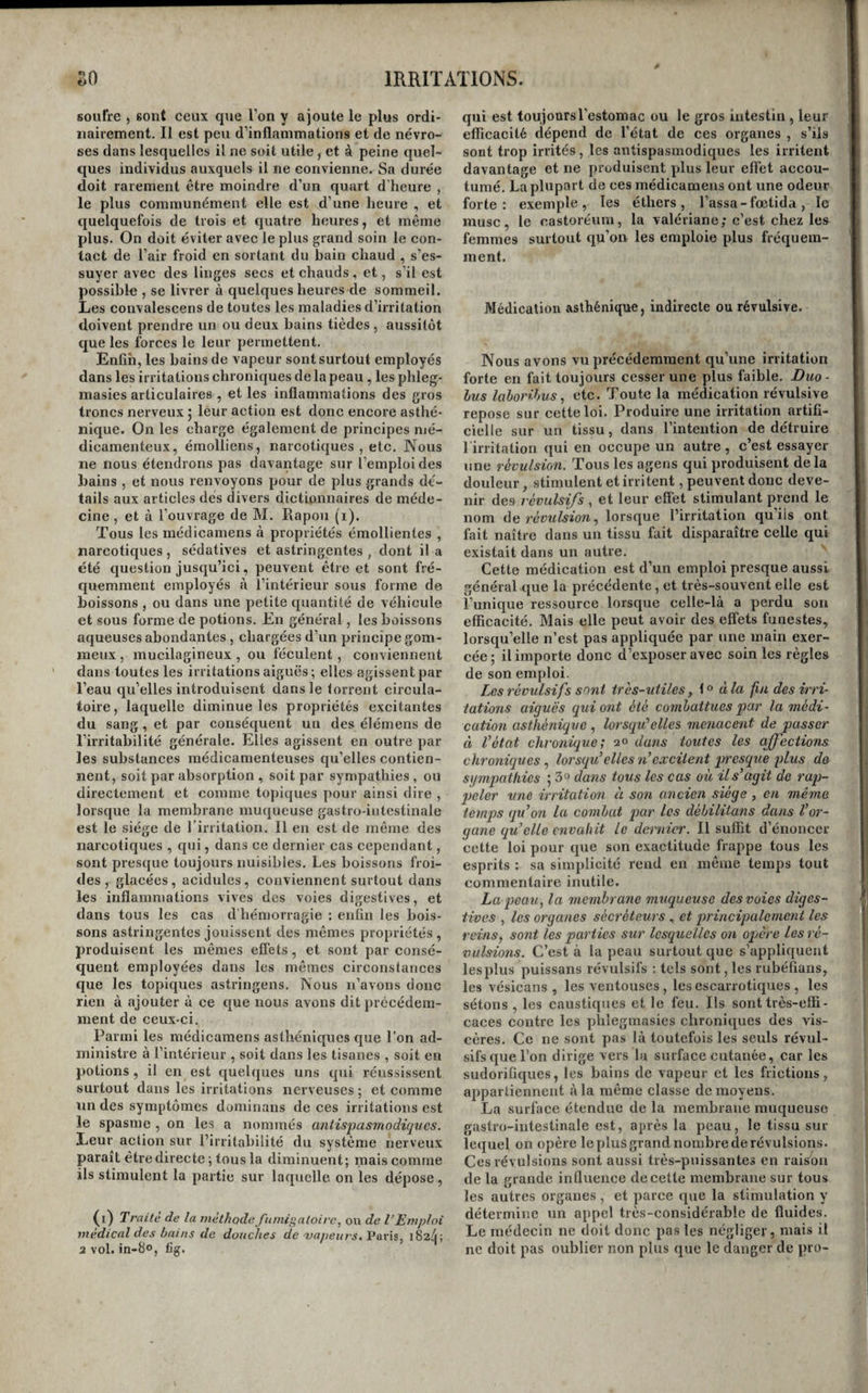 soufre , sont ceux que l’on y ajoute le plus ordi¬ nairement. Il est peu d’inflammations et de névro¬ ses dans lesquelles il ne soit utile, et à peine quel¬ ques individus auxquels il ne convienne. Sa durée doit rarement être moindre d’un quart d’heure , le plus communément elle est d’une heure , et quelquefois de trois et quatre heures, et même plus. On doit éviter avec le plus grand soin le con¬ tact de l’air froid en sortant du bain chaud , s’es¬ suyer avec des linges secs et chauds , et, s’il est possible , se livrer à quelques heures de sommeil. Les convalescens de toutes les maladies d’irritation doivent prendre un ou deux bains tièdes, aussitôt que les forces le leur permettent. Enfin, les bains de vapeur sont surtout employés dans les irritations chroniques de la peau , les phleg- niasies articulaires , et les inflammations des gros troncs nerveux 5 leur action est donc encore asthé¬ nique. On les charge également de principes mé¬ dicamenteux, émolliens, narcotiques , etc. Nous ne nous étendrons pas davantage sur l’emploi des bains , et nous renvoyons pour de plus grands dé¬ tails aux articles dés divers dictionnaires de méde¬ cine , et à l’ouvrage de M. Rapou (i). Tous les médicamens à propriétés émollientes , narcotiques , sédatives et astringentes , dont il a été question jusqu’ici, peuvent être et sont fré¬ quemment employés à l’intérieur sous forme de boissons , ou dans une petite quantité de véhicule et sous forme de potions. En général, les boissons aqueuses abondantes, chargées d’un principe gom¬ meux , mucilagineux , ou féculent, conviennent dans toutes les irritations aiguës; elles agissent par l’eau qu’elles introduisent dans le torrent circula¬ toire, laquelle diminue les propriétés excitantes du sang, et par conséquent un des élémens de l’irritabilité générale. Elles agissent en outre par les substances médicamenteuses qu’elles contien¬ nent, soit par absorption, soit par sympathies, ou directement et comme topiques pour ainsi dire , lorsque la membrane muqueuse gastro-intestinale est le siège de l’irritation. Il en est de même des narcotiques , qui, dans ce dernier cas cependant, sont presque toujours nuisibles. Les boissons froi¬ des , glacées, acidulés, conviennent surtout dans les inflammations vives des voies digestives, et dans tous les cas d’bémorragie : enfin les bois¬ sons astringentes jouissent des mêmes propriétés, produisent les mêmes effets, et sont par consé¬ quent employées dans les mêmes circonstances que les topiques astringens. Nous n’avons donc rien à ajouter à ce que nous avons dit précédem¬ ment de ceux-ci. Parmi les médicamens asthéniques que l’on ad¬ ministre à l’intérieur , soit dans les tisanes , soit en potions, il en est quelques uns qui réussissent surtout dans les irritations nerveuses ; et comme lin des symptômes dominans de ces irritations est le spasme , on les a nommés antispasmodiques. Leur action sur l’irritabilité du système nerveux paraît être directe ; tous la diminuent; mais comme ils stimulent la partie sur laquelle on les dépose, (l) Traité de la méthode fumigatoirc., ou de l’Emploi médical des bains de douches de 'vapeurs. Paris, i82ij; 2 vol. in-80, fig. qui est toujours l'estomac ou le gros intestin, leur elficacité dépend de l’état de ces organes , s’ils sont trop irrités, les antispasmodiques les irritent davantage et ne produisent plus leur effet accou¬ tumé. La plupart de ces médicamens ont une odeur forte: exemple, les éthers, l’assa-fœtida, le musc, le castoréuin, la valériane; c’est chez les femmes surtout qu’on les emploie plus fréquem¬ ment. Médication asthénique, indirecte ou révulsive. Nous avons vu précédemment qu’une irritation forte en fait toujours cesser une plus faible. Duo- lus lahorihus, etc. Toute la médication révulsive repose sur cette loi. Produire une irritation artifi¬ cielle sur un tissu, dans l’intention de détruire 1 irritation qui en occupe un autre , c’est essayer une révulsion. Tous les agens qui produisent delà douleur, stimulent et irritent, peuvent donc deve¬ nir des révulsifs , et leur effet stimulant prend le nom ÙQ révulsion., lorsque l’irritation qu’ils ont fait naître dans un tissu fait disparaître celle qui existait dans un autre. Cette médication est d’un emploi presque aussi général que la précédente , et très-souvent elle est l’unique ressource lorsque celle-là a perdu son efficacité. Mais elle peut avoir des effets funestes, lorsqu’elle n’est pas appliquée par une main exer¬ cée; il importe donc d’exposer avec soin les règles de son emploi. Les révulsifs sont ires-utiles, \ ^ à la fin des irri¬ tations aiguës qui ont été combattues par la médi¬ cation asthénique lorsqu'elles menacent de passer à l’état chronique; 20 dans toutes les affections chroniques, lorsqu’elles n’excitent presque plus de sympathies ; 3» datis tous les cas où il s’agit de rap- peler une irritation à son ancien siège , en même temps qu’on la combat par les débilitans dans l’or¬ gane qu’elle envahit le dernier. Il suffit d’énoncer cette loi pour que son exactitude frappe tous les esprits : sa simplicité rend en même temps tout commentaire inutile. La peau, la membrane muqueuse des voies diges¬ tives , les organes sécréteurs et principalement les reins, sont les parties sur lesquelles on opère les ré¬ vulsions. C’est à la peau surtout que s’appliquent lesplus puissans révulsifs ; tels sont,les rubéfîans, les vésicans , les ventouses, les escarrotiques , les sétons , les caustiques et le feu. Ils sont très-effi¬ caces contre les phlegmasies chroniques des vis¬ cères. Ce ne sont pas là toutefois les seuls révul¬ sifs que l’on dirige vers la surface cutanée, car les sudorifiques, les bains de vapeur et les frictions, appartiennent à la même classe de moyens. La surface étendue de la membrane muqueuse gastro-intestinale est, après la peau, le tissu sur lequel on opère le plus grand nombre de révulsions. Ces révulsions sont aussi très-puissantes en raison de la grande influence de cette membrane sur tous les autres organes, et parce que la stimulation y détermine un appel très-considérable de fluides. Le médecin ne doit donc pas les négliger, mais il ne doit pas oublier non plus que le danger de pro-