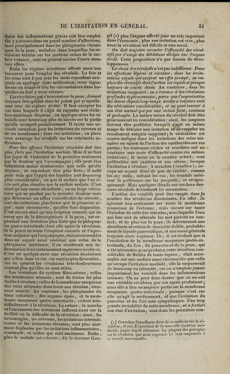 lîuîre (les inflammations graves suit leur emploi. On y a recours dans un grand nombre d’affections, mais principalement dans les plilegmasies chroni¬ ques delà peau , maladies dans lesquelles les ré¬ vulsions tentées sur les portions saines de la sur¬ face cutanée , sont en général suivies d’assez mau¬ vais eflets. Enfin les organes sécréteurs offrent aussi une ressource pour l’emploi des révulsifs. Le foie et les reins sont à peu près les seuls cependant aux¬ quels on applique cette médication; nous signa¬ lerons en temps et lieu les circonstances dans les¬ quelles on doit y avoir recours. Les révulsions qui s^ exercent svr la peau , doivent toujours être oq^érées dans les points qui sympathi¬ sent avec les organes irrités. Il faut excepter les cas dans lesquels il s’agit de rappeler une irrita¬ tion extérieure disparue , on applique alors les ré¬ vulsifs avec beaucoup plus de succès sur la partie qu’elle occupait primitivement. Il existe une se¬ conde exception pour les irritations du cerveau et de ses membranes ; dans ces irritations , on place avec avantage les révulsifs sur les extrémités in¬ férieures. Pour être efficace tirritation révulsive doit être plus forte que l’irritation morhide. IMais il ne faut pas juger de l'intensité de la première seulement par la douleur qui l’accompagne ; elle peut être infiniment moins douloureuse que celle qu’elle déplace, et cependant être plus forte; il suffit pour cela que l’appel des liquides soit beaucoup plus considérable, ou que la surface que l’on ir¬ rite soit plus étendue que la surface malade. C’est ainsi qu’une sueur abondante , ou un large vésica¬ toire qui ne produit pas la moindre douleur mais qui détermine un afflux considérable de sérosité, sont des irritations plus fortes que la pleurésie ai¬ guë , mais circonscrite, qu’elles font disparaître. C’est encore ainsi qu’une éruption cutanée qui ne cause que de la démangeaison à la peau , est ce¬ pendant une irritation plus forte que la pblegraa- sie gastro-intestinale dont elle opère la révulsion. Si le prurit de toute l’éruption cutanée et l’injec¬ tion sanguine qui l’accompagne, étaient rassenililés dans un espace aussi restreint que celui de la pblegmasie intérieure, il en résulterait une in¬ flammation bien certainement supérieure àcelle-ci. C’est en quelque sorte une révulsion disséminée qui a lieu dans ce cas : ce sontlesplus favorables , car en général les révulsions très-douloureuses nuisent plus qu’elles ne sont utiles. Les irritations du système fibro-séreux, celles des membranes séreuses , sont de toutes les plus faciles à révulser ; celles de la membrane muqueuse des voies aériennes dans toute son étendue, vien¬ nent ensuite. Au contraire , les pblegraasies du tissu cellulaire , des organes épais , et la mem- lirane muqueuse gastro-intestinale, cèdent très- difficilement à la révulsion. La nature , la marche etl ancienneté des irritations influent aussi sur la facilité ou la difficulté de la révulsion; ainsi , les hémorragies, les névroses, les irritations intermit¬ tentes et les irritations récentes, sont plus aisé¬ ment déplacées par les irritations inflammatoires , ■continues , et celles qui sont anciennes. Enfin , idus le malade est robuste , dit le docteur Gou¬ pil (i) plus l'organe alTecté joue un rôle important dans l’économie , plus son irritation est vive, plus aussi la révulsion est difleile et vise versâ. On doit toujours seconder l’efficacité des révul¬ sifs par l’usage des débilitans dirigés sur l’organe irrité. Cette proposition n’a pas besoin de déve- loppemens. Le choix des révulsifs n’est pas indifférent. Dans les affections légères et récentes , dans les irrita- tâtions aigue» qui exigent un effet prompt, on em¬ ploie des révulsifs do?ii l’action est rapide et presque toujours de courte durée. Au contraire , dans les irritations anciennes , on a recours à des révulsions profondes et permanentes, parce que l’organisation des tissus depuis long-temps irrités a toujours subi des altérations considérables, et ne peut revenir à son état normal que par une action forte y continue et prolongée. La nature même du révulsif doit être prise souvent en considération : ainsi, les sangsues doivent être préférées lorsqu’il s’agit en même temps de détruire une irritation et de rappeler un écoulement sanguin supprimé ; le vésicatoire est contre-indiqué dans les irritations des voies uri¬ naires en raison de l’action des cantharides sur ces parties ; les ventouses sèches et scarifiées ont au contraire une sorte d’efficacité contre ces mêmes irritations ; le moxa ou le cautère actuel, sont préférables aux cautères et aux sétons, lorsque l’irritation à révulser , à arracher (^revellere) , oc¬ cupe un organe doué de peu de vitalité , comme les os; enfin, suivant les cas , les vomitifs méri¬ tent la préférence sur les purgatifs , et récipro¬ quement. Mais quelques détails sur ces deux der¬ niers révulsifs devierinent ici nécessaires. L’action des vomitifs peut être rangée dans Je nombre des révulsions disséminées. En effet , ils agissent non-seulement sur toute la membrane muqueuse de l’estomac , mais encore sur toute l’étendue de celle des intestins, avec laquelle l’eau qui leur sert de véhicule les met partout en con¬ tact, et de plus sur la peau ; ils déterminent une abondante sécrétion de mucosité debile, probable-; ment de liquide pancréatique, et une sueur générale toujours assez copieuse. Or, il est évident que si l’excitation de la membrane muqueuse gastro-in¬ testinale, du foie , du pancréas et de lu peau , qui a été nécessaire pour produire cette sécrétion con¬ sidérable de fluides de toute espèce , était accu¬ mulée sur une surface aussi circonscrite que celle qu’occupe l’irritation morbide , elle la surpasserait de beaucoup en intensité, car on n’emploie jamais impunément les vomitifs dans les inflammations intenses. On ne peut donc douter que ce ne soit une véritable révulsion que ces agens produisent ; mais elle a lieu en majeure partie sur la membrane muqueuse gastro-intestinale , puisque c’est sur elle (ju’agit le médicament, et que 1 irritation du pancréas et du foie sont sympathiques. Une trop grande irritabilité de cette membrane , et a fortiori son état d’irritation, sont donc les premières con- (i ) Consultez l’excellente thèse de ce médecin sur la ré¬ vulsion , et son Jixposition de lu nouvelle aoctrine me^ dicale, pages 209 et suivantes. La plupart des préceptes sur la révulsion que nous exposons ici sont empruntes a ce travail remarquable.