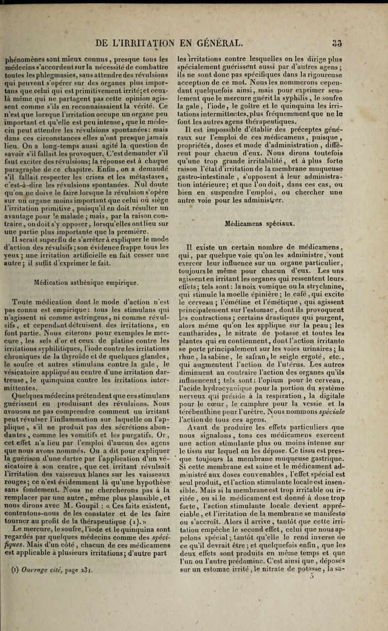 phénomènes sont mieux eonnus, presque tous les médecins s’accordent sur la nécessité de combattre toutes les phleginasies, sans attendre des révulsions qui peuvent s’opérer sur des organes plus iuipor- tans que celui qui est primitivement irrité; et ceux- là même qui ne partagent pas cette opinion agis¬ sent comme s’ils en reconnaissaient la vérité. Ce n’est que lorsque l’irritation occupe un organe peu important et qu’elle est peu intense, que le méde¬ cin peut attendre les révulsions spontanées: mais dans ces circonstances elles n’ont presque jamais lieu. On a long-temps aussi agité la question de savoir s’il fallait les provoquer. C’est demander s’il faut exciter des révulsions; la réponse est à chaque paragraphe de ce chapitre. Enfin, on a demandé s’il fallait respecter les crises et les métastases, c’est-à-dire les révulsions spontanées. Nul doute qu’on ne doive le faire lorsque la révulsion s’opère sur un organe moins important que celui où siège l'irritation primitive, puisqu’il en doit résulter un avantage pour ’e malade ; mais, par la raison con¬ traire , ou doit s’y opposer, lorsqu’elles ont lieu sur une partie plus importante que la première. 11 serait superflu de s’arrêter à expliquer le mode d’action des révulsifs ; son évidence frappe tous les yeux ; une irritation artificielle en fait cesser une autre ; il suffit d’exprimer le fait. Médication asthénique empirique. Toute médication dont le mode d'action n'est pas connu est empirique: tous les stimulans qui n’agissent ni comme astringens, ni comme révul¬ sifs , et cependant détruisent des irritations, en font partie. Nous citerons pour exemples le mer¬ cure , les sels d'or et ceux de platine contre les irritations syphilitiques, l’iode contre les irritations chroniques de la thyroïde et de quelques glandes, le soufre et autres stimulans contre la gale, le vésicatoire appliqué au centre d’une irritation dar- treuse, le quinquina contre les irritations inter¬ mittentes. Quelques médecins prétendent que ces stimulans guérissent en produisant des révulsions. Nous avouons ne pas comprendre comment un irritant peut révulser l’inflammation sur laquelle on l’ap¬ plique , s'il ne produit pas des sécrétions abon¬ dantes , comme les vomitifs et les purgatifs. Or, cet elTet n’a lieu par l’emploi d’aucun des agens que nous avons nommés. On a dit pour expliquer la guérison d’une dartre par l’application d’un vé¬ sicatoire à son centre, que cet irritant révulsait l’irritation des vaisseaux blancs sur les vaisseaux rouges; ce n’est évidemment là qu’une hypothèse sans fondement. Nous ne chercherons pas à la remplacer par une autre, même plus plausible, et nous dirons avec M. Goupil : ic Ces faits existent, contentons-nous de les constater et de les faire tourner au profit de la thérapeutique (i).d Le mercure, le soufre, l’iode et le quinquina sont regardés par quelques médecins comme des spéci- fques. Mais d’un côté , chacun de ces médicamens est applicable à plusieurs irritations; d’autre part (i) Ouvrage cite, jiage aSi. les Vritations contre lesquelles on les dirige plus spécialement guérissent aussi par d’autres agens ; ils ne sont donc pas spécifiques dans la rigoureuse acception de ce mot. Nous les nommerons cepen¬ dant ([uelquefois ainsi, mais pour exprimer seu¬ lement que le mercure guérit la syphilis , le soufre la gale, l’iode, le goitre et le quinquina les irri¬ tations intermittentes, plus fréquemment que ne le font les autres agens thérapeutiques. Il est impossible d’établir des préceptes géné¬ raux sur l’emploi de ces médicamens , puisque , propriétés, doses et mode d’administration , diffè¬ rent pour chacun d’eux. Nous dirons toutefois qu’une trop grande irritabilité, et à plus forte raison l’état d’irritation de la membrane muqueuse gastro-intestinale , s’opposent à leur administra¬ tion intérieure; et que l’on doit, dans ces cas, ou bien en suspendre l’emploi, ou chercher une antre voie pour les administrer. Médicamens spéciaux. Il existe un certain nombre de médicamens, qui, par quelque voie qu’on les administre, vont exercer leur influence sur un organe particulier, toujours le même pour chacun d’eux. Les uns agissent en irritant les organes qui ressentent leurs, effets; tels sont: lanoix vomique ou la strychnine, qui stimule la moelle épinière ; le café , qui excite le cerveau ; l’émétine et l’émétique , qui agissent principalement sur l’estomac , dont ils provoquent les contractions ; certains drastiques qui purgent, alors même qu’on les applique sur la peau; les cantharides, le nitrate de potasse et toutes les plantes qui en contiennent, dont l’action irritante se porte principalement sur les voies urinaires ; la rhue , la Sabine, le safran, le seigle ergoté, etc., qui augmentent l’action de l’utérus. Les autres diminuent au contraire l’action des organes qu’ils influencent; tels sont: l’opium pour le cerveau, l’acide hydrocyanique pour la portion du système nerveux qui préside à la respiration , la digitale pour le cœur , le camphre pour la vessie et la térébenthine pour l’urètre. Nous nommons spèciale l’action de tous ces agens. Avant de produire les effets particuliers que nous signalons , tons ces médicamens exercent une action stimulante plus ou moins intense sur le tissu sur lequel on les dépose. Ce tissu est pres¬ que toujours la membrane muqueuse gastrique. Si cette membrane est saine et le médicament ad¬ ministré aux doses convenables , l’effet spécial est seul produit, et l’action stimulante locale est insen¬ sible. Mais si la membrane est trop irritable ou ir¬ ritée , ou si le médicament est donné à dose trop forte, l’action stimulante locale devient appré¬ ciable, et l’irritation de la membrane se manifeste ou s’accroît. Alors il arrive, tantôt que cette irri¬ tation empêche le second effet, celui que nous ap¬ pelons spécial tantôt qu’elle le rend inverse de ce qu’il devrait être ; et quelquefois enfin, que les deux effets sont produits en même temps et que l’un ou l’autre prédomine. C’est ainsi que , déposé.s sur un estomac irrité , le nitrate de potasse, la sa-