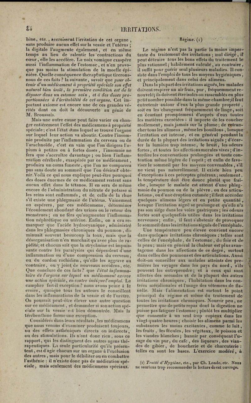 T)ine, etc., accroissent l’irritation de cet organe , sans produire aucun effet sur la vessie et l’utérus ; la digitale l’augmente également, et én même temps au lieu de ralentir les contractions du cœur, elle les accélère. La noix vomique exaspère aussi l’inflammation de l’estomae, et n’en provo¬ que pas moins la stimulation de la moelle épi¬ nière. Quelle conséquence théraptutique tirerons- nous de ces faits ? la suivante, savoir que povr ob¬ tenir d’un médicament à propriété spéciale son effet naturel bien isolé, la première condition est de le déposer dans estomac sain , et à des closes pro¬ portionnées à l’irritabilité de cet organe. Cet im¬ portant axiome est encore une de ces grandes vé¬ rités dont on doit la découverte au génie de M. Broussais. Mais une autre cause peut faire varier ou chan¬ ger entièrement l’efl’et des médicamensà propriété spéciale; c’est l’état dans lequel se trouve l’organe sur lequel leur action va aboutir. Contre l’insom¬ nie produite par l’inflammation du cerveau ou de raraclmoïde, c’est en vain que l’on dirigera l’o¬ pium à petites ou à fortes doses , l’insomnie ne fera que s’accroître davantage ; ou bien l’inflam- raation cérébrale , exaspérée par ce médicament, produira un coma funeste, que l’on ne comparera pas sans doute au sommeil que l’on désirait obte¬ nir. Voilà ce qui nous explique peut-être pourquoi des doses énormes de ce médicament restent sans aucun effet dans le tétanos. Il en sera de même encore de l’administration du nitrate de potasse si les reins sont enflammés, et de celle de la rhue s’il existe une phlegmasie de l’utérus. Vainement on espérera, par ces médicamens, détermine»! l’écoulement abondant des urines ou le retour des menstrues j on ne fera qu’augmenter l’inflamma¬ tion néphrétique ou utérine. Enfin, on a cru re¬ marquer que l’acide hydrocyanique , administré dans les phlegmasies chronic[ues du poumon , di¬ minuait souvent beaucoup la toux, mais que la désorganisation n’en marchait qu’avec plus de ra¬ pidité; et chacun sait que la strychnine est impuis¬ sante contre les paralysies qui dépendent d'une inflammation ou d’une compression du cerveau, ou du cordon rachidien , qu’elle les aggrave au 'contraire , ou y joint de nouveaux accidens , etc. Que conclure de ces faits ? que Vétat inflamma¬ toire de l’organe, sur lequel un médicament exerce une action spéciale., encontre indvjueVemploi. Le camphre fait-il exception ? nous avons peine à le croire, quoique tous les auteurs le eonseillent dans les inflammations de la vessie et de l’urètre. On pourrait peut-être élever une autre question sur ce médicament, et demander si son action spé¬ ciale sur la vessie eit bien démontrée. Mais la térébenthine forme une exception. Considérés dans leurs résultats ,le3 médicamens que nous venons d’examiner produisent toujours, ou des effets asthéni({ues directs ou indirects, ou des stimulations. Ils n’ont donc rien, sous ce rapport, qui les distinguent des autres agens thé¬ rapeutiques. La seule particularité qu’ils présen¬ tent , est d agir chacun sur un organe à l’exclusion des autres , mais pour le débiliter ou en combattre l’asthénie : il n’existe donc pas de médication spé¬ ciale, mais seulement des médicamens spéciaux. Kégirae. (i) Le régime n’est pas la partie la moins impor-» tante du traitement des irritations ; mal dirigé, iî peut détruire tous les bons effets du traitement le plus rationnel5 habilement calculé , au contraire, il suffit pour guérir seul plusieurs maladies, llcon- i siste dans l’emploi de tous les moyens hygiéniques , et principalement dans celui des alimens. Dans la plupart des irritations aiguës, les malades doivent respirer un air frais, pur, fréquemment re¬ nouvelé; ils doivent être isolés ou rassemblés en plus petitnombre possible dans la même chambre;il faut i entretenir autour d’eux la plus grande propreté , soit en les changeant fréquemment de linge , soit en écartant promptement d’auprès d’eux toutes les matières excrétées : il importe de les coucher mollement, mais jamais sur la plume; de retran- i cher tous les alimens , même les bouillons , lorsque j l’irritation est intense, et en général pendant la | durée de la plupart des irritations aiguës ; d’écar- :■ ter la lumière trop intense, le bruit, les odeurs fortes, et toutes les affections morales vives ; d’in¬ terdire les conversations prolongées et toute con- ij tention même légère de l’esprit; et enfin de favo- jl viser le sommeil par les moyens convenables , s’il ne vient pas naturellement. Il existe bien peu d’exceptions à ces préceptes généraux; seulement, la température doit être douce plutôt que fraî¬ che , lorsque le malade est atteint d’une phleg¬ masie du poumon ou de la plèvre , ou des articu¬ lations , ou d’une éruption cutanée ; il faut accorder quelques alimens légers et en petite quantité , lorsque l’irritation aiguë se prolonge et qu’elle n’a pas son siège dans les voies gastriques ; les odeurs : fortes sont quelquefois utiles dans les irritations | nerveuses; enfin, il faut s’abstenir de provoquer le sommeil dans les irrita tions aiguës de l’encéphale. Une température peu élevée convient encore dans quelques irritations chroniques : telles sont celles de l’encéphale, de l’estomac , du foie et de la peau; mais en général la chaleur est plus avan¬ tageuse dans les affections de ce degré, surtout dans celles des poumons et des articulations. Aussi doit-on conseiller aux malades atteints des pre- \ mières les voyages dans les pays du nord , s’ils j| peuvent les entreprendre; et à ceux qui sont affectés des secondes et de la plupart des autres irritations chroniques , l’habitation dans les con¬ trées méridionales et l’usage des vêtemens de fla¬ nelle. Mais l’alimentation est surtout le point principal du régime et même du traitement de toutes les irritations chroniques. Nourrir peu, ne permettre que de petits repas dont la digestion ne puisse pas fatiguer l’estomac ; plutôt les multiplier que consentir à un seul trop copieux dans les vingt quatre heures ; choisir les alimens parmi les j substances les moins excitantes, comme le lait, 1 les fruits , les fécules, les végétaux, le poisson et 1 les viandes blanches ; bannir par conséquent l’u¬ sage du vin pur, du café , des liqueurs, des vian¬ des de gibier, de boucherie et de charcuterie : telles en sont les bases. L’exercice modéré, à (l) Traité d 'Hyg iène, etc., par Ch. Londe, etc. Nous | ne saurions trop recommai’der la lecture decet ouvragisr.