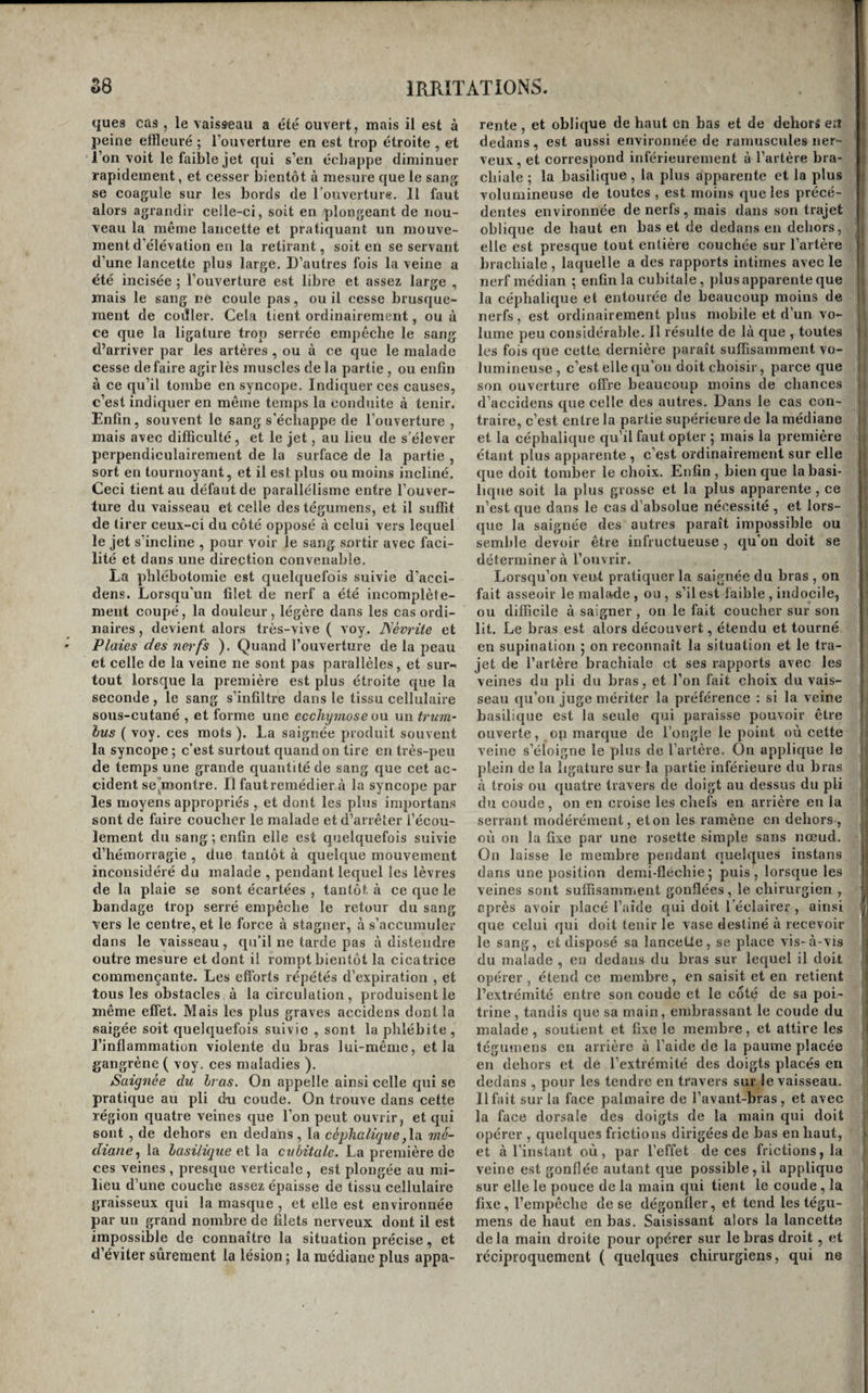 ques cas , le vaisseau a été ouvert, mais il est à peine effleuré ; l’ouverture en est trop étroite , et l’on voit le faible jet qui s’en échappe diminuer rapidement, et cesser bientôt à mesure que le sang se coagule sur les bords de l'ouverturg. 11 faut alors agrandir celle-ci, soit en plongeant de nou¬ veau la même lancette et pratiquant un mouve¬ ment d’élévation en la retirant, soit en se servant d’une lancette plus large. D’autres fois la veine a été incisée ; l’ouverture est libre et assez large , mais le sang ne coule pas, ou il cesse brusque¬ ment de coJler. Cela tient ordinairement, ou à ce que la ligature trop serrée empêche le sang d’arriver par les artères , ou à ce que le malade cesse défaire agir lès muscles de la partie , ou enfin à ce qu’il tombe en syncope. Indiquer ces causes, c’est indiquer en même temps la conduite à tenir. Enfin, souvent le sang s’échappe de l’ouverture , mais avec difficulté, et le jet, au lieu de s’élever perpendiculairement de la surface de la partie , sort en tournoyant, et il est plus ou moins incliné. Ceci tient au défaut de parallélisme entre l’ouver¬ ture du vaisseau et celle des téguraens, et il suffit de tirer ceux-ci du côté opposé à celui vers lequel le jet s’incline , pour voir le sang sortir avec faci¬ lité et dans une direction convenable. La phlébotomie est quelquefois suivie d’acci- dens. Lorsqu'un filet de nerf a été incomplète¬ ment coupé, la douleur, légère dans les cas ordi¬ naires , devient alors très-vive ( voy. ISévrite et Plaies des nerfs ). Quand l’ouverture de la peau et celle de la veine ne sont pas parallèles, et sur¬ tout lorsque la première est plus étroite que la seconde, le sang s’infiltre dans le tissu cellulaire sous-cutané , et forme une ecchymose on un trum- lus ( voy. ces mots ). La saignée produit souvent la syncope ; c’est surtout quand on lire en très-peu de temps une grande quantité de sang que cet ac¬ cident se”montre. Il faut remédier à la syncope par les moyens appropriés , et dont les plus importans sont de faire coucher le malade et d’arrêter l’écou¬ lement du sang ; enfin elle est quelquefois suivie d’hémorragie , due tantôt à quelque mouvement inconsidéré du malade , pendant lequel les lèvres de la plaie se sont écartées , tantôt à ce que le bandage trop serré empêche le retour du sang vers le centre, et le force à stagner, à s’accumuler dans le vaisseau , qu’il ne tarde pas à distendre outre mesure et dont il rompt bientôt la cicatrice commençante. Les efforts répétés d’expiration , et tous les obstacles à la circulation, produisent le même effet. Mais les plus graves accidens dont la saigée soit quelquefois suivie , sont la phlébite , l’inflammation violente du bras lui-même, et la gangrène ( voy. ces maladies ). Saignée du li as. On appelle ainsi celle qui se pratique au pli doi coude. On trouve dans cette région quatre veines que l’on peut ouvrir, et qui sont, de dehors en dedans, la céphalique,la. mé¬ diane^ la lasilûque eX la cubitale. La première de ces veines , pi’esque verticale , est plongée au mi¬ lieu d’une couche assez épaisse de tissu cellulaire graisseux qui la masque , et elle est environnée par un grand nombre de filets nerveux dont il est impossible de connaître la situation précise, et d’éviter sûrement la lésion ; la médiane plus appa¬ rente , et oblique de haut en bas et de dehors e;t dedans, est aussi environnée de ramuscules ner¬ veux, et correspond inférieurement à l’artère bra¬ chiale ; la basilique, la plus apparente et la plus volumineuse de toutes , est moins que les précé¬ dentes environnée de nerfs, mais dans son trajet oblique de haut en bas et de dedans en dehors, ^ elle est presque tout entière couchée sur l’artère brachiale , laquelle a des rapports intimes avec le nerf médian ; enfin la cubitale, ])lus apparente que la céphalique et entourée de beaucoup moins de nerfs, est ordinairement plus mobile et d’un vo- 1 lume peu considérable. Il résulte de hà que , toutes i les fois que cette dernière paraît suffisamment vo- ) lumineuse , c’est elle qu’on doit choisir, parce que | son ouverture offre beaucoup moins de chances d’accidens que celle des autres. Dans le cas con¬ traire, c’est entre la partie supérieure de la médiane et la céphalique qu’il faut opter ; mais la première étant plus apparente , c’est ordinairement sur elle il que doit tomber le choix. Enfin , bien que la basi- B lique soit la plus grosse et la plus apparente , ce I n’est que dans le cas d’absolue nécessité , et lors¬ que la saignée des autres paraît impossible ou semble devoir être infructueuse , qu’on doit se , déterminer à l’ouvrir. Lorsqu’on veut pratiquer la saignée du bras , on fait asseoir le malade , ou , s’il est faible , indocile, ou difficile à saigner , on le fait coucher sur son lit. Le bras est alors découvert, étendu et tourné en supination j on reconnaît la situation et le tra¬ jet de l’artère brachiale et ses rapports avec les veines du pli du bras, et l’on fait choix du vais¬ seau qu’oii juge mériter la préférence ; si la veine basilique est la seule qui paraisse pouvoir être - ouverte, op marque de l’ongle le point où cette . veine s’éloigne le plus de l’artère. On applique le i plein de la ligature sur la jiartie inférieure du bras à trois ou quatre travers de doigt au dessus du pli du coude , on en croise les chefs en arrière en la i serrant modérément, et on les ramène en dehors , , où on la fixe par une rosette simple sans nœud, | On laisse le membre pendant quelques instans dans une position demi-fléchie; puis, lorsque les veines sont suffisamment gonflées, le chirurgien , après avoir placé l’aide qui doit l’éclairer , ainsi que celui qui doit tenir le vase destiné à recevoir le sang, et disposé sa lancette, se place vis- à-vis du malade , en dedans du bras sur lequel il doit t opérer, étend ce membre, en saisit et en retient s l’extrémité entre son coude et le côté de sa poi¬ trine, tandis que sa main, embrassant le coude du | malade, soutient et fixe le membre, et attire les | fégumens en arrière à l’aide de la paume placée en dehors et dé l’extrémité des doigts placés en ■ dedans , pour les tendre en travers suivie vaisseau. ■ Il fait sur la face palmaire de l’avant-bras , et avec la face dorsale des doigts de la main qui doit opérer , quelques frictions dirigées de bas en haut, et à l’instant où, par l’effet de ces frictions, la veine est gonflée autant que possible, il applique sur elle le pouce de la main qui tient le coude, la ’i fixe, l’empêche de se dégonfler, et tend les tégu- , mens de haut en bas. Saisissant alors la lancette j delà main droite pour opérer sur le bras droit, et j, réciproquement ( quelques chirurgiens, qui ne *