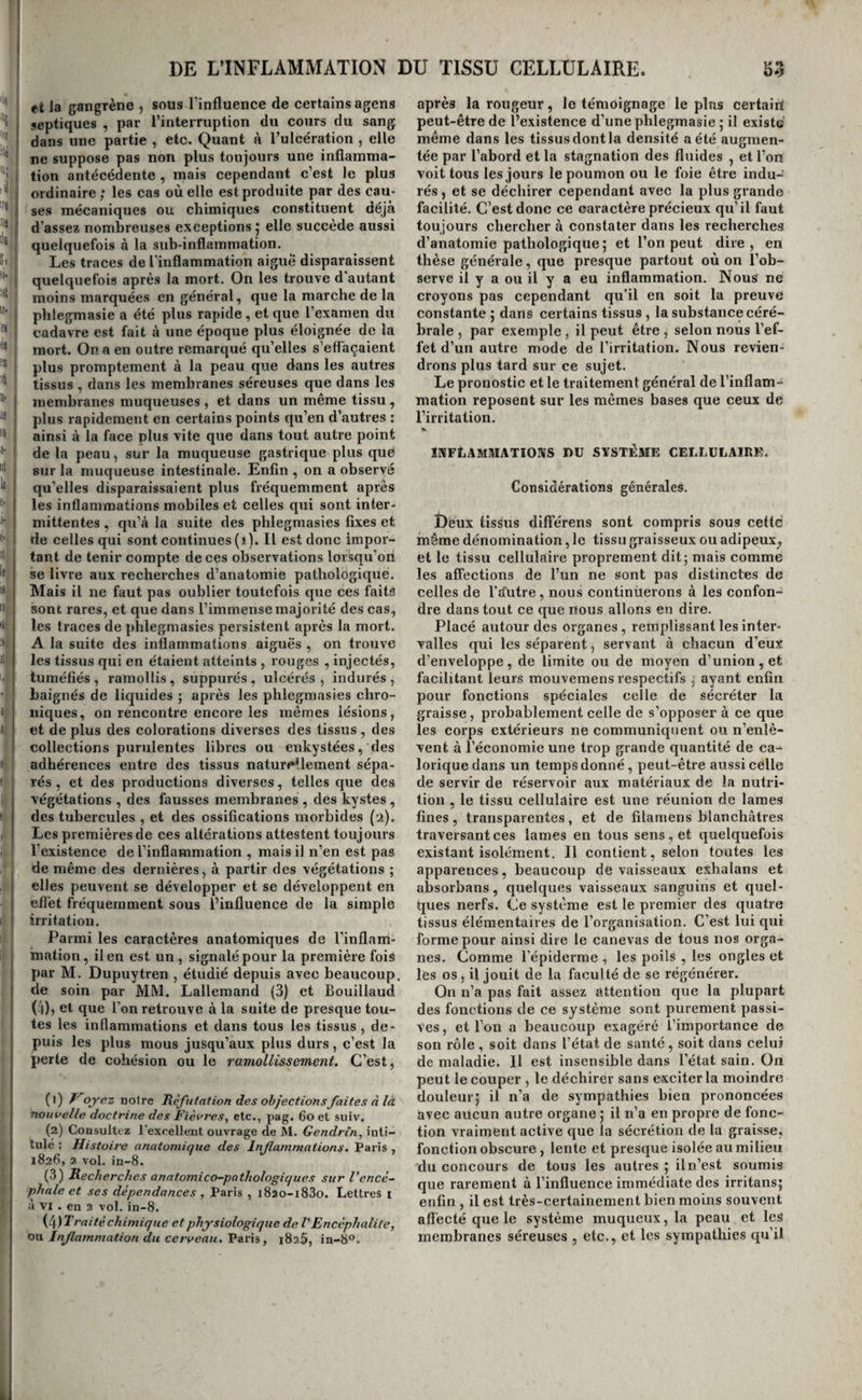 Ces dernières causes agissent en modifiant la composition du sang , en lui imprimant des qualités nouvelles, en le rendant plus excitant pour les organes. Leur action va même quelquefois jusqu’à donner des qualités tellement irritantes à ce li¬ quide , que sans le concours des causes extérieures appréciables , il suffit pour faire naître de violentes inflammations. Mais comme il n’acquiert que gra¬ duellement ces propriétés , on voit ces plilegraasies se préparer , pour ainsi dire, de longue main, pour éclater enfin dans un ou plusieurs organes , sou¬ vent sans cause apparente. C’est ainsi que se fo¬ mentent fréquemment ces pnetimonites, ces ar¬ thrites , etc., que les malades disent qu’ils cou¬ vaient depuis long-temps , lesquelles se déclarent en effet sans qu’on puisse en deviner les causes occasionelles. En quoi consiste la modification que le sang a éprouvée dans ces circonstances ? La chimie ne nous l’a point appris 5 mais la simple inspection fait voir qu’il est plus riche en fibrine, et qu’il se recouvre d'une couenne inflammatoire en se coagulant. Nous ferons remarquer en pas¬ sant qu’une saignée faite à propos , en débarrassant ce liquide de son excès de fibrine et augmentant par suite la proportion du sérum qui entre dans sa composition , diminuerait ses qualités irritantes , préviendrait probablement le développement d’une phlegmasie souvent imminente, et que par consé¬ quent les saignées dites de précaution ne sont pas toujours inutiles , comme on le prétend générale¬ ment aujourd’hui. Nous verrons en traitant de chaque phlegmasie en particulier quelles en sont les causes spéciales. L’inflammation consistant, comme nous l’avons dit, dans l’augmentation de l’action organique d’un tissu avec appel plus considérable du sang, est caractérisée principalement par la coloration en rouge qui annonce la présence de ce liquide , par l’accroissement de température et le gonflement de la partie qui en sont les effets, et par l’aug¬ mentation de la sensibilité. Roitgeur ^ douleur^ chaleur et tumeur, tels sont donc les caractères de l’inflammation 5 tâchons de les bien apprécier. La rougeur est le caractère fondamental de l’inflammation 5 indice de l’abord et du séjour plus considérable du sang dans la partie où on l’ob¬ serve , c’est elle par conséquent qui différencie l’irritation inflammatoire des irritations nerveuse, sécrétoire , hémorragique , etc. Il faudrait donc à la rigueur la constater dans un tissu pour pouvoir affirmer qu’il a été enflammé. Cependan.t elle di¬ minue et disparaît même quelquefois après la mort ; c’est un fait qui a été maintes fois constaté dans l’érysipèle et l’angine. Son absence ne prouve donc pas toujours qu’une partie n’a pas été en¬ flammée ; mais elle n’en est pas moins une très- forte présomption contre l’existence de toute plileg- masie dans un organe ; et pour admettre qu’il y a eu inflammation là où on ne voit pas de rougeur , il faut que les autres symptômes aient été telle¬ ment évidens et que les analogies avec d’autres faits non équivoques soient tellement puissantes , que le doute ne soit plus possible. Les nuances de la rougeur inflammatoire sont très-variées 5 depuis la teinte rosée et à peine ap¬ préciable f jusqu’au violet et au brun noirâtre , on trouve tous les tons intermédiaires. Diverses cir¬ constances produisent ces résultats. D’abord, l’intensité de l’inflammation ; plus elle est forte et plus la rougeur est vive ; en second lieu , son de¬ gré d’ancienneté et de chronicité : plus elle est ancienne et chronique , et plus la coloration vio¬ lette ou noirâtre est prononcée', troisièmement, la texture des tissus : on la trouve plus marquée dans les parties abondamment pourvues de vais¬ seaux sanguins que dans les autres tissus qui, comme les os , n’en ont qu’un petit nombre. La douleur est un symptôme commun à tontes les formes de l’irritation et à beaucoup d’autres maladies j elle n’est donc pas réellement caracté¬ ristique de l’inflammation. Cependant, il importe de la ranger parmi les signes de cet état morbide, car souvent rien ne le distinguerait de la stase mécanique du sang produite par un obstacle au cours de ce liquide , si la douleur n’existait pas pour prouver que l’abord du sang qui le constitue est bien un phénomène actif et non passif. La douleur ajoute donc à la valeur , comme signe, de la coloration en rouge des tissus. Mais elle n’existe pas toujours , ou elle n’est pas toujours sentie. D’abord, elle existe à peine et quelquefois même elle est nulle dans les tissus peu pourvus de nerfs ; dans les parenchymes , qui en raison de leur mollesse peuvent se tuméfier beaucoup , sans que les nerfs qui les pénètrent éprouvent de com¬ pression marquée ; dans les organes qui ne com¬ muniquent pas directement par leurs cordons nerveux avec le cerveau ou le prolongement ra¬ chidien ; dans l’extrême vieillesse, et souvent dans les phlegmasies chroniques. Enfin, elle n’est pas aperçue, et par conséquent pas accusée par le ma lade, s’il est plongé dans Je coma ou s’il délire Quand donc la douleur manque ainsi, c’est en¬ core par les autres symptômes et par les faits ana¬ logues que l’on s’éclaire. Ses caractères et son intensité sont extrême¬ ment variables. En général, plus l’inflammation est vive et plus la douleur est intense ; la nature de la cause influe aussi sur sa force : ainsi la dou¬ leur de la brûlure est très-vive. Tantôt elle est si violente qu’elle tue très- promptement j et tantôt elle est si légère que le malade la sent à peine ; il arrive souvent qu’elle ne se manifeste que si on la provoque, tandis que, dans d’autres cas, elle est en quelque sorte spontanée; enfin , suivant les tissus qui sont enflammés, elle se présente avec •les caractères de la démangeaison , de la brûlure, des élancemens , etc. La chaleur n’est pas non plus un caractère con¬ stant de l’inflammation , car on la retrouve dans quelques névroses. Cependant elle paraît si bien liée à l’abord du sang , il est si ordinaire de la voir s’accroître et diminuer avec la congestion locale, qu’on ne peut s’empêcher de reconnaître qu’a- près la rougeur elle ne soit un des signes les plus certains de l’existence de cet état morbide. Plus les tissus enflammés sont riches en vaisseeux sanguins, plus l’inflammation à laquelle ils sont en proie est violente, et plus la chaleur locale et générale est considérable ; elle manque souvent dans les phlegmasies chroniques, dans les phleg- raasies aiguës des vieillards, et dans celles qui