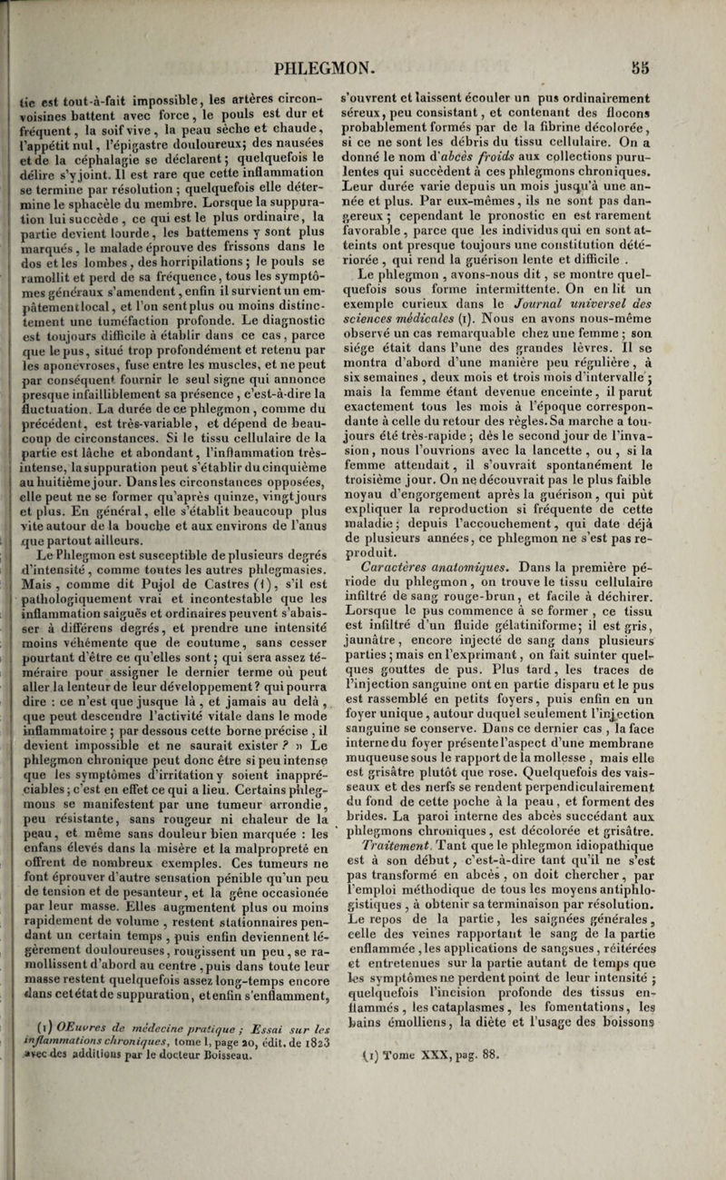 et la gangrène , sous l’influence de certains agens septiques , par l’interruption du cours du sang dans une partie , etc. Quant à l’ulcération , elle ne suppose pas non plus toujours une inflamma¬ tion antécédente , mais cependant c’est le plus I ordinaire ; les cas où elle est produite par des cau¬ ses mécaniques ou chimiques constituent déjà d’assez nombreuses exceptions ; elle succède aussi quelquefois à la sub-inflainmation. Les traces de l'inflammation aiguë disparaissent quelquefois après la mort. On les trouve d'autant I moins marquées en général, que la marche de la pblegmasie a été plus rapide , et que l’examen du cadavre est fait à une époque plus éloignée de la mort. On a en outre remarqué qu’elles s’etfaçaient plus promptement à la peau que dans les autres 1 tissus , dans les membranes séreuses que dans les membranes muqueuses , et dans un même tissu, plus rapidement en certains points qu’en d’autres : ainsi à la face plus vite que dans tout autre point de la peau, sur la muqueuse gastrique plus que sur la muqueuse intestinale. Enfin , on a obseryé qu’elles disparaissaient plus fréquemment après les inflammations mobiles et celles qui sont inter¬ mittentes , qu’à la suite des phlegmasies fixes et de celles qui sont continues (i). Il est donc impor¬ tant de tenir compte de ces observations lorsqu’on se livre aux recherches d’anatomie pathologique. Mais il ne faut pas oublier toutefois que ces faits sont rares, et que dans l’immense majorité des cas, les traces de phlegmasies persistent après la mort. A la suite des inflammations aiguës , on trouve les tissus qui en étaient atteints , rouges , injectés, tuméfiés , ramollis , suppurés , ulcérés , indurés , baignés de liquides ; après les phlegmasies chro¬ niques, on rencontre encore les mêmes lésions, et de plus des colorations diverses des tissus , des collections purulentes libres ou enkystées, des adhérences entre des tissus naturellement sépa¬ rés , et des productions diverses, telles que des végétations , des fausses membranes , des kystes, des tubercules , et des ossifications morbides (2). Les premières de ces altérations attestent toujours l’existence de l’inflammation , mais il n’en est pas de même des dernières, à partir des végétations ; elles peuvent se développer et se développent en eflét fréquemment sous l’influence de la simple irritation. Parmi les caractères anatomiques de l’inflam¬ mation, il en est un , signalé pour la première fois par M. Dupuytren , étudié depuis avec beaucoup, de soin par MM. Lallemand (3) et Bouillaud (j), et que l’on retrouve à la suite de presque tou¬ tes les inflammations et dans tous les tissus, de¬ puis les plus mous jusqu’aux plus durs, c’est la perte de cohésion ou le raviollissement. C’est, (1) oj'ez noire Réfutation des objections faites à là nouvelle doctrine des Fièvres., etc., pag. 60 et suiv. (2) Consultez l’excellent ouvrage de M. Gendn'n, inti¬ tulé : Histoire anatomique des Inflammations. Paris , 1826, 3 vol. in-8. (3) Recherches anatomico-pathologiques sur Vencè~ phale et ses dépendances , Paris , i820-i83o. Lettres i à VI . en 2 vol. in-8. {l^)Traité chimique et physiologique de V Encéphalite, ou Inflammation du cerveau. Paris, 1825, in-8®. après la rougeur, le témoignage le pins certairt peut-être de l’existence d’une phlegmasie ; il existe même dans les tissus dont la densité a été augmen¬ tée par l’abord et la stagnation des fluides , et l’on voit tous les jours le poumon ou le foie être indu¬ rés , et se déchirer cependant avec la plus grande facilité. C’est donc ce caractère précieux qu’il faut toujours chercher à constater dans les recherches d’anatomie pathologique ; et l’on peut dire, en thèse générale, que presque partout où on l’ob¬ serve il y a ou il y a eu inflammation. Nous ne croyons pas cependant qu’il en soit la preuve constante; dans certains tissus , la substance céré¬ brale , par exemple , il peut être , selon nous l’ef¬ fet d’un autre mode de l’irritation. Nous revien¬ drons plus tard sur ce sujet. Le pronostic et le traitement général de l’inflam¬ mation reposent sur les mêmes bases que ceux de l’irritation. inflammations du système cellulaire. Considérations générales. Deux tissus différens sont compris sous cette même dénomination, le tissu graisseux ou adipeux^ et le tissu cellulaire proprement dit; mais comme les affections de l’un ne sont pas distinctes de celles de l’a'utre, nous continuerons à les confon¬ dre dans tout ce que nous allons en dire. Placé autour des organes, remplissant les inter¬ valles qui les séparent, servant à chacun d’eux d’enveloppe, de limite ou de moyen d’union, et facilitant leurs mouvemens respectifs , ayant enfin pour fonctions spéciales celle de sécréter la graisse, probablement celle de s’opposer à ce que les corps extérieurs ne communiquent ou n’enlè¬ vent à l’économie une trop grande quantité de ca¬ lorique dans un temps donné, peut-être aussi celle de servir de réservoir aux matériaux de la nutri¬ tion , le tissu cellulaire est une réunion de lames fines, transparentes, et de filarnens blanchâtres traversant ces lames en tous sens, et quelquefois existant isolément. Il contient, selon toutes les apparences, beaucoup de vaisseaux exhalans et absorbans, quelques vaisseaux sanguins et quel¬ ques nerfs. Ce système est le premier des quatre tissus élémentaires de l’organisation. C’est lui qui forme pour ainsi dire le canevas de tous nos orga¬ nes. Comme l'épiderme , les poils , les ongles et les os, il jouit de la faculté de se régénérer. On n’a pas fait assez attention que la plupart des fonctions de ce système sont purement passi¬ ves , et l’on a beaucoup exagéré l’importance de son rôle , soit dans l’état de santé, soit dans celui de maladie. Il est insensible dans l’état sain. On peut le couper , le déchirer sans exciter la moindre douleur; il n’a de sympathies bien prononcées avec aucun autre organe ; il n’a en propre de fonc¬ tion vraiment active que la sécrétion de la graisse, fonction obscure, lente et presque isolée au milieu du concours de tous les autres ; il n’est soumis que rarement à l’influence immédiate des irritans; enfin , il est très-certainement bien moins souvent affecté que le système muqueux, la peau et les membranes séreuses , etc., et les sympathies qu’il