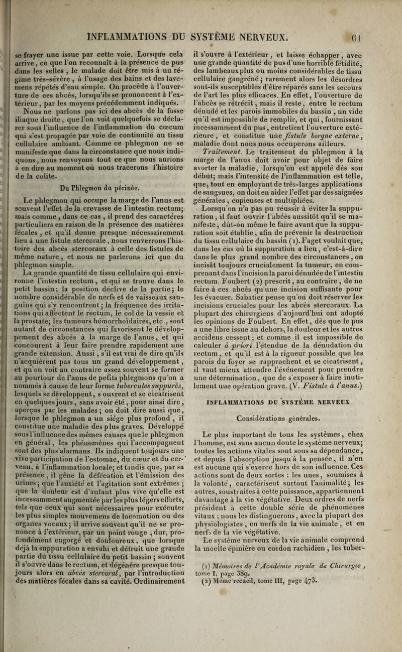 so frayer une issue par cette voie. Lorsque cela arrive, ce que l’on reconnaît à la présence de pus dans les selles , le malade doit être mis à un ré¬ gime très-sévère , à l’usage des bains et des lave- mens répétés d’eau simple. On procède à l’ouver¬ ture de ces abcès, lorsqu’ils se prononcent à l’ex¬ térieur, par les moyens précédemment indiqués. Nous ne parlons pas ici des abcès de la fosse iliaque droite , que l’on voit quelquefois se décla¬ rer sous l’influence de l’inflammation du cæcum qui s’est propagée par voie de continuité au tissu cellulaire ambiant. Comme ce phlegmon ne se manifeste que dans la circonstance que nous indi¬ quons , nous renvoyons tout ce que nous aurions à en dire au moment où nous tracerons l’histoire de la colite. Du Phlegmon du périnée. Le phlegmon qui occupe la marge de l’anus est souvent l’ellet Je la crevasse de l’intestin rectumj mais comme , dans ce cas , il prend des caractères particuliers en raison de la présence des matières fécales , et ([u’il donne presque nécessairement lieu à une fistule stercorale , nous renverrons l’his¬ toire des abcès stercoraux à celle des fistules de même nature , et nous ne parlerons ici que du phlegmon simple. La grande quantité de tissu cellulaire qui envi¬ ronne l’intestin rectum, et qui se trouve dans le petit bassin; la position déclive de la partie; le nombre considérable de nerfs et de vaisseaux san¬ guins qui s’y rencontrent; la fréquence des irrita¬ tions qui afl’ectent le rectum, le col de la vessie et la prostate; les tumeurs hémorrhoïdaires, etc., sont autant de circonstances qui favorisent le dévelop- jiement des abcès à la marge de l’anus, et qui concourent k leur faire prendre rapidement une grande extension. Aussi , s’il est vrai de dire qu’ils n’acquièrent pas tous un grand développement, et qu’on voit au contraire assez souvent se former au pourtour de l’anus de petits phlegmons qu’on a nommés à cause de leur forme tuberculessuppurés, lesquels se développent, sbuvrent et se cicatrisent en quelques jours , sans avoir été , pour ainsi dire, aperçus par les malades; on doit dire aussi que, lorsque le phlegmon a un siège plus profond , il constitue une maladie des plus graves. Développé sous rinfluence des mêmes causes que le phlegmon en général, les phénomènes qui l’accompagnent sont des plusùlarmans. Ils indiquent toujours une vive participation de l’estomac, du cœur et du cer-' veau, à l’inflammation locale; et tandis que, par sa présence, il gêne la défécation et l’émission des urines; que l’anxiété et l’agitation sont extrêmes ; que la douleur est d’autant plus vive qu’elle est incessamment augmentée par les plus légers efforts, tels que ceux qui sont nécessaires pour exécuter les plus simples mouvemens de locomotion ou des organes vocaux ; il arrive souvent qu’il ne se pro¬ nonce à l’extérieur, par un point rouge ,dur, pro¬ fondément engorgé et douloureux, que lorsque déjà la suppuration a envahi et détruit une grande partie du tissu cellulaire du petit bassin ; souvent il s’ouvre dans le rectum, et dégénère presque tou¬ jours alors en abcès siercoral, par l’introduction des matières fécales dans sa cavité. Ordinairement il s’ouvre à l’extérieur, et laisse échapper, avec une grande quantité de pus d’une horrible fétidité, des lambeaux plus ou moins considérables de tissu cellulaire gangréné ; rarement alors les désordres sont-ils susceptibles d’être réparés sans les secours de l’art les plus efficaces. En effet, l’ouverture de l'abcès se rétrécit, mais il reste, entre le rectum dénudé et les parois immobiles du bassin , un vide qu’il est impossible de remplir, et qui, fournissant incessamment du pus, entretient l’ouverture exté¬ rieure , et constitue une Jistide borgne externe ^ maladie dont nous nous occuperons ailleurs. Traitement. Le traitement du phlegmon à la marge de l’anus doit avoir pour objet de faire avorter la maladie, lorsqu’on est appelé dès son début; mais l’intensité de l’inflammation est telle, que, tout en employant de très-larges applications de sangsues, on doit en aider l’efl'et par des saignées générales , copieuses et multipliées. Lorsqu’on n’a pas pu réussir à éviter la suppu¬ ration, il faut ouvrir l’abcès aussitôt qu’il se ma¬ nifeste, dût-on même le faire avant que la suppu¬ ration soit établie , afin de prévenir la destruction du tissu cellulaire du bassin ( i).Faget voulait que, dans les cas où la suppuration a lieu, c’est-à-dire dans le plus grand nombre des circonstances , on incisât toujours crucialement la tumeur, en com¬ prenant dans l’incision la paroi dénudée de l’intestin rectum. Eoubert (2) prescrit, au contraire , de ne faire à ces abcès qu'une incision suffisante pour les évacuer. Sabatier pense qu’on doit réserver les incisions cruciales pour les abcès stercoraux. La plupart des chirurgiens d’aujourd’hui ont adopté les opinions de Eoubert. En effet, dès que le pus a une libre issue au dehors, la douleur et les autres accideus cessent; et comme il est impossible de calculer à priori l’étendue de la dénudation du rectum, et qu’il est à la rigueur possible que les parois du foyer se rapprochent et se cicatrisent, il vaut mieux attendre l’événement pour prendre une détermination, que de s’exposer à faire inuti¬ lement une opération grave. (V. Fistule à l’anus.) INFLAMMATIONS DU SYSTÈME NERVEUX Considérations générales. Le plus important de tous les systèmes, chez rhonune, est sans aucun doute le système nerveux; toutes les actions vitales sont sous sa dépendance, et depuis l’absorption jusqu’à la pensée, il n’en est aucune qui s’exerce hors de son influence. Ces actions sont de deux sortes ; les unes, soumises à la volonté, caractérisent surtout l’animalité; les autres, soustraites à cette puissance, appartiennent davantage à la vie végétative. Deux ordres de nerfs président à cette double série de phénomènes vitaux ; nous les distinguerons, avec la plupart des physiologistes , en nerfs de la vie animale , et en nei'L de la vie végétative. Le système nerveux de la vie animale comprend la moelle épinière ou eordon rachidien , les tuber- (i) Mémoires de l’Académie royale de Chirurgie , tome I, page 889. (2^ Même recueil, tome III, page /j73.
