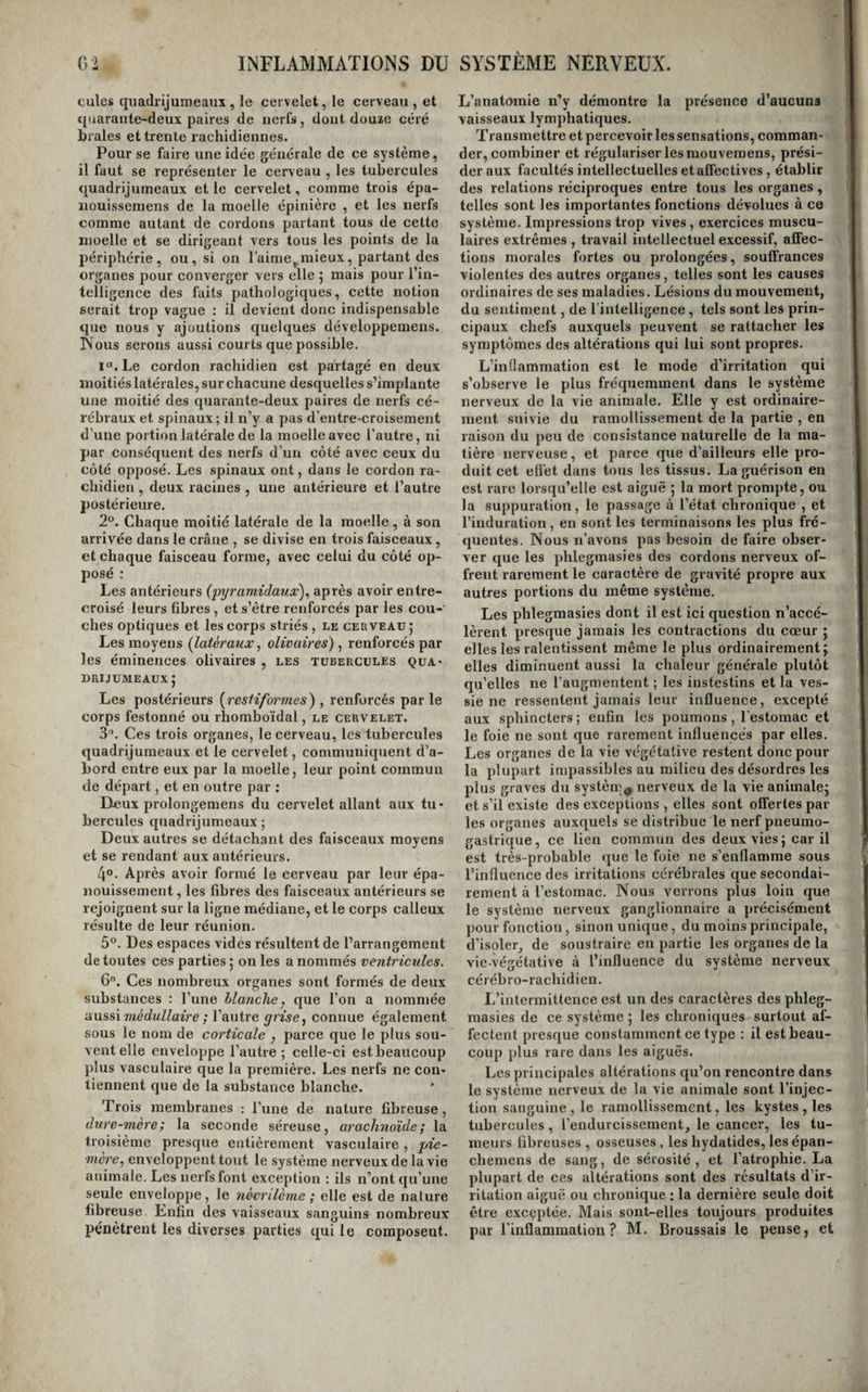 peut être avantageux. L’incision par laquelle on donne issue au pus doit toujours être petite pour empêcher l’accès de l’air , et afin d’éviter la réu- jiion trop prompte de l’ouverture de ses lèvres, on y introduit, pendant les premiers jours, une tente de charpie ou une mèche de linge effilé sur ses bords. On continue les topiques émolliens tant qu’il reste un peu de douleur et d’engorgement. Il arrive assez souvent que lorsque la fluctuation s’étant d’abord fait sentir profondément vers la partie supérieure du sein, on a été conduit à faire une ouverture dans ce lieu , on soit quelque temps après obligé d’en pratiquer une autre vers la par¬ tie inférieure : parce que le pus, fusant derrière la masse glandulaire , vient se présenter à la partie la plus déclive. Du phlegmon du médiastln. La double masse de tissu cellulaire à laquelle on donne le nom de médiastin, s’enflamme quel¬ quefois ; mais c’est surtout le médiastin antérieur qui est exposé à cet accident. Ce phlegmon est quelquefois l’effet d’une percussion sur le sternum; mais le plus communément il se développe, sans cause appréciable bien connue, chez les individus atteints depuis long-temps de syphilis ou de scro¬ fules 5 et presque toujours alors il accompagne, comme cause ou effet, la carie du sternum. Les symptômes en sont fort obscurs, en raison du siège qu’il occupe dans une partie qui n’est en relation sympathique avec aucune autre, et en outre , parce qu’il est presque toujours peu dou¬ loureux et lent dans sa marche. Une douleur plus ou moins vive sous le sternum , que la pression exercée sur cet os augmente, et que les mouve- inens d’inspiration réveillent, en est, au début, le seul sympôtme. S’il a été précédé par un coup ou une chute sur le sternum, cette circonstance jette quelque jour sur le diagnostic 5 mais lorsqu’il est survenu sans cause connue , l’obscurité est presque toujours des plus profondes. Cependant le siège de la douleur, l’absence de symptômes d’affections du poumon , de la plèvre , du cœur ou de l’estomac ; puis les pulsations ressenties dans la partie, les frissons vagues et passagers dans la région dorsale, les sueurs , la mollesse et la plé¬ nitude du pouls , peuvent faire soupçonner la na¬ ture de la maladie. Malgré tous ces signes, les doutes ne sont ordinairement levés que lorsque le pus, fusant le long des vaisseaux , vient se ras¬ sembler en abcès sur les côtés du sternum ou à l’épigastre. Quelquefois ce liquide se fait jour à travers l’os lui-même ; cela ne peut avoir lieu sans qu’il soit carié (voyez Ostéite). Le phlegmon du médiastin est toujours une maladie longue , grave et souvent dangereuse ; il est important d’en pré¬ venir le développement, et d’empêcher qu’il ne se termine par suppuration. Si donc on a quelque raison de croire à son existence , après un coup surtout, il ne faut pas balancer à faire des appli¬ cations de sangsues sur la l’égion sternale , jusqu’à ce qu’on en ait obtenu la résolution j mais le plus ordinairement ce sont les abcès qui en sont les suites que l’on est seulement appelé à traiter. Dans un cas de cette espèce, où le pus s’étant fait jour à travers le sternum , était venu soulever les tégu- menS , J.-L. Petit agrandit l'ouverture faite à l’os, à l’aide du trépan perforatif, et parvint à vider complètement le foyer. Du phlegmon de l’abdomen. Toutes les portions du tissu cellulaire abdomi¬ nal peuvent s'enflammer 5 mais celui qui remplit I le petit bassin en fournit le plus grand nombre j d’exemples 5 cela dépend de ce qu’il est soumis à | un plus grand nombre de causes d’irritation. La i plus puissante de ces causes est l’état de couches j il n’est pas rare d’observer des femmes qui, quatre oucinq jours ordinairement après l’accouchement, éprouvent de la pesanteur et des douleurs sourdes dans le bassin, qui se propagent bientôt aux i cuisses et aux aines, dont les glandes s’engorgent. Des frissons irréguliers se déclarent ; il survient 1 du malaise, de l’accélération dans le pouls, la perte de l’appétit, de la soif, la peau s’échauffe , et or¬ dinairement une cuisse seule ne tarde pas à s’en¬ gourdir et s’infiltrer. Les douleurs augmentent, l’irritation se propage aux ganglions et aux vais¬ seaux iymphathiques du membre; celui-ci se tu¬ méfie, le mouvement et l'extension en sont dou¬ loureux. Nous aurons occasion de revenir sur ces symptômes. MM Alard et Gardien les rapportent à l’inflammation des vaisseaux et des ganglions Ij’^mphatiques du bassin et des membres abdomi¬ naux ; mais M. Velpeau , qui s’est livré à quelques recherches d’anatomie pathologique sur cette ma¬ tière , l’attribue à l’inflammation de la symphyse sacro-iliaque ; toutefois , ce médecin a en même temps rencontré dçs abcès dans le petit bassin et I le long de la cuisse malade, de sorte que l’on 1 ignore si le p’nlegmon du bassin est, dans ces cas, 1 primitif ou secondaire à l’inflammation delà sym- ' physe. Il règne donc encore de l’incertitude sur . ce point de pathologie. Cette phlegmasie est sou- ' vent grave et suivie de la mort 5 c’est dire assez que le traitement antiphlogistique le plus énergi- I que doit être employé dès le début, afin de préve- . iiir la suppuration, s’il est possible. ' Lorsqu’un phlegmon s’est développé dans toute ' autre partie de l’abdomen , il est toujours difficile de le reconnaître, tant qu’il ne vient pas former une tumeur aux parois abdominales. Cependant, au caractère de la douleur, qui est pulsative , à l’absence des signes de l’inflammation des organes contenus dans la cavité abdominale, aux frissons irréguliers qui passent rapidement dans le dos et les lombes , à la moiteur de la peau , enfin à la mollesse et à la plénitude du pouls , il n’est pres¬ que pas permis d'en méconnaître l’existence. Ce qui jette surtout de l’obscurité sur le diagnostic de ces phlegmons, c’est que, placés nécessaire¬ ment dans le voisinage d’un organe, et même presque toujours en contact avec lui, leurs symp¬ tômes se trouvent confondus avec ceux de l’irri¬ tation de celui-ci et masqués par eux.. Quand en¬ fin le pus s’est rassemblé en foyer, et qu’il forme une tumeur aux parois abdominales , on doit lui donner issue, afin de prévenir son épanchement dans la cavité du péritoine. Quelquefois des adhé¬ rences ont lieu avec l’intestin , et le pus finit par