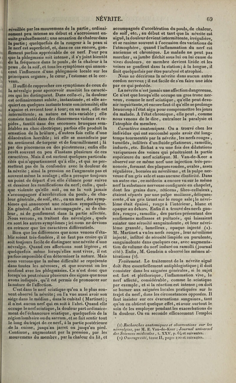 09 NÉVRITE. rcvfilHée par les mouvemens de la partie, ordinai¬ rement peu intense au début et s’accroissant en¬ suite graduellement; une sensation de chaleur dans la partie ; quelquefois de la rougeur à la peau si le nerf est superficiel, et, dans ce cas encore, gon¬ flement parfois appréciable de ce nerf. Pour peu que la phleginasie soit intense , il s’y joint bientôt de la fréquence dans le pouls , de la chaleur à la peau , de la soif, et tous les symptômes qui annon¬ cent l'influence d’une phlegmasie locale sur les principaux organes , le cœur, l’estomac et le cer¬ veau. Il suffit de rapprocher ces symptômes de ceux de la névralgie pour apercevoir aussitôt les caractè¬ res qui les distinguent. Dans celle-ci, la douleur est ordinairement subite , instantanée, et elle ac¬ quiert en quelques instants toute son intensité; elle s’apaise et revient tour à tour; en un mot, elle est intermittente ; sa nature est très-variable ; elle consiste tantôt dans des élancemens violens et ra¬ pides , tantôt aans des secousses brusques sem¬ blables au choc électrique; parfois elle produit la sensation de la brûlure , d’autres fois celle d’une dilacération horrible; ici elle se manisfesle par un sentiment de torpeur et de fourmillement ; là par des pincemens ou des picotemens ; enfin elle revêt souvent en peu d’instans plusieurs de ces caractères. Mais il est surtout quelques particula¬ rités qui n’appartiennent qu’à elle, et qui ne per¬ mettent pas de la confondre avec la douleur de la névrite ; ainsi la pression ne l’augmente pas et souvent même la soulage ; elle a presque toujours un point de départ d’où elle s’élance pour suivre et dessiner les ramifications du nerf; enfin , quel¬ que violente qu’elle soit, on ne la voit jamais s’accompagner d’accélération du pouls , de cha¬ leur générale, de soif, etc., en un mot, des symp¬ tômes qui annoncent une réaction sympathique. En général, elle n’est accompagnée , ni de cha¬ leur , ni de gonflement dans la partie affectée. Nous verrons, en traitant des névralgies , quels eu sont les autres symptômes ; ici nous ne devions en retracer que les caractères différentiels. Bien que les différences que nous venons d’éta¬ blir soient très-fondées , il ne faut pas croire qu’il soit toujours fiicile de distinguer une névrite d’une névralgie. Quand ces affections sont légères , et quelquefois même lorsqu’elles sont vives, il est parfois impossible d’en déterminer la nature. Mais nous verrons que la même difficulté se représente dans toutes les névroses, et que souvent on les confond avec les phlegmasies. Ce n’est donc que lorsqu’on peut réunir plusieurs des signes que nous avons indiqués, qu’il est permis de prononcer sur la nature de l’affection. C’est dans le nerf sciatique qu’on a le plus sou¬ vent observé la névrite; on l’a vue aussi avoir son siège dans le médian , dans le cubital (Martinet) ; il n’est aucun nerf qui en soit à l’abri. Quand elle occupe le nerf sciatique, la douleur part ordinaire¬ ment de l’échancrure sciatique, quelquefois de la région lombaire ou du sacrum, et se fait sentir tout le long du trajet de ce nerf, à la partie postérieure delà cuisse, jusqu’au jarret ou jusqu’au pied. Continue, augmentant par la pression, par les accompagnée d’accélération du pouls, de chaleur, de soif, etc., au début et tant que la névrite est aiguë, la douleur devient intermittente, irrégulière, et se ranime souvent à l’occasion des variations de l’atmosphère, quand l’inflammation du nerf est ancienne et chronique. Le malade ne peut pas marcher, sa jambe fléchit sous lui ou lui cause de vives douleurs, ce membre devient livide et les veines se gonflent dans la station; à la longue, il finit quelquefois par être paralysé et atrophié. Nous ne décrirons la névrite dans aucun autre cordon nerveux ; il est facile de s’en faire une idée par ce qui précède. La névrite n'est jamais une affection dangereuse. Ce n’est que lorsqu’elle occupe un gros tronc ner¬ veux , comme le nerf sciatique , qu’elle peut deve¬ nir inquiétante, et encore faut-il qu’elle se prolonge beaucoup à l’état aigu pour compromettre les jours du malade. A l’état chronique, elle peut, comme nous venons de le dire, entraîner la paralysie et l’atrophie du membre. Caractères anatomiques, On a trouvé chez les individus qui ont succombé après avoir été long¬ temps tourmentés par la névrite, les nerfs rouges , tuméfiés , infiltrés d’un fluide gélatineux , ramollis, indurés, etc. Bichat a vu une fois des dilatations variqueuses des veines qui pénétraient la partie supérieure du nerf sciatique. M. Van-de-Keer a observé sur ce même nerf une injection très-pro¬ noncée , formant des plaques rondes, ovales , assez régulières , bornées au névrilème , et la pulpe ner¬ veuse d’nn gris sale et sans aucune élasticité. Dans un autre cas , ce médecin a encore vu sur le même nerf la substance nerveuse configurée en chapelet, dont les grains durs, réticens, fibro-celluleux, étaient séparés par une pulpe mollasse , déliques¬ cente, d’un gris tirant sur le rouge sale ; le névri¬ lème était épaissi, rouge à l’intérieur, blanc et opaque au dehors. Enfin il a trouvé des nerfs gon¬ flés , rouges , ramollis , des parties présentant des renflemens mollasses et pultacés, qui laissaient suinter une sérosité sanguinolente, et leur névri¬ lème granulé, lamelleux, opaque injecté (i). M. Martinet a vu les nerfs rouges , leur névrilème injecté, infiltré de sérosité limpide ou purulente, sanguinolente dans quelques cas, avec augmenta¬ tion de volume du nerf induré ou ramolli (journal cité). Enfin, M. Gendrin a observé les mêmes al¬ térations (2). Traitement, Le traitement de la névrite aiguë doit être essentiellement antiphlogistique ; il doit consister dans les saignées générales, si le sujet est fort et pléthorique, l’inflammation vive, le nerf affecté, considérable, comme le sciatique par exemple , et si la réaction est intense ; on doit se borner aux saignées locales pratiquées sur le trajet du nerf, dans les circonstances opposées. Il faut insister sur ces évacuations sanguines, tant qu’on en obtient quelque effet, et avoir surtout le soin de les employer pendant les exacerbations de la douleur. On en seconde efficacement l’emploi * {^i)lReclierclies anatomiques et observations sur les névralgies,, par M. E. Van-de-Keer ; Journal universel des Sciences médicales , t. XXV, p. 64 et suivantes.