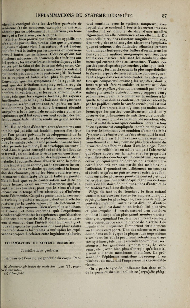 t I jchond a consigné dans les Archives générales de [médecine nombreux exemples de guérison lobtenue par ce médicament, à l’intérieur , en tein¬ ture, et à l’extérieur, en frictions. S’il était bien prouvé que l’irritation syphilitique ti’a rien de particulier, c’est-à-dire que la présence du virus n’ajoute rien à sa nature, il est évident .ju’il faudrait la traiter par les moyens qui convien¬ nent à toutes les irritations. C’est ce qu’ont fait plusieurs médecins, et beaucoup de vénériens ont été guéris, les uns par les seuls sudorifiques , et les autres par la faim et des boissons délayantes. Ce¬ pendant ces expériences n’avaient encore entraîné qu’un très-petit nombre depraticiens; M. Richond les a reprises et faites avec plus de précision. Convaincu que les symptômes de la syphilis ne sont que des irritations simples , ordinaires , du système lymphatique , il a traité un très-grand nombre de vénériens par les seuls anti-phlogisti- ques , tels que les saignées locales , les vapeurs émollientes , les nains , les boissons délayantes et an régime sévère , et tous ont été guéris en très- aeu de temps (2). On se sent fortement ébranlé orsqu’on a lu le travail de ce médecin ; et, si les îspérances qu’il fait concevoir sont confirmées par jle nouveaux faits , il aura rendu un grand service i l’humanité. M. Ratier vient d’émettre tout récemment une )pinion qui, si elle est fondée , permet d’espérer jue l'on pourra prévenir le développement de la yphilis. Suivant lui, la syphilis, comme la vac- ûne, la variole , etc., a une période d’incubation j ;ette période terminée , il se développe un travail ocal dans le point contagie'; et si dès le début de ;e travail, on neutralise le virus par un caustique, in prévient sans retour le développement de la naladie. Il conseille donc d’ouvrir avec la pointe l’une lancette bien acérée, ou de tout autre instru- jnent, les petites vésicules qui précèdent la forma- ;ion des chancres, et de les bien cautériser avec m morceau de nitrate d’argent taillé en pointe. Mais il faut que cette cautérisation soit faite de sonne heure , avant ou immédiatement après la rupture des vésicules , pour que le virus n’ait pas Lîncore eu le temps d’être absorbé et d’infecter toute l’économie* Ce qui se passe dans la vaccine , l a variole, la pustule maligne , dont on arrête les Ipustules par la cautérisation , milite fortement en faveur de cette opinion. Rien n’est plus séduisant în théorie, et nous espérons qufe l’expérience viendra réaliser toutes les espérances que fait naître l’idée très-heureuse de M. Ratier. Nous le dési¬ rons vivement, dans l’intérêt de l’humanité ; et aous engageons les praticiens qui sont placés dans les circonstances favorables, à multiplier les expé- ■iences propres à éclairer cette ingénieuse théorie. INFLA.HMATIOM Dü SYSTÈME DERMOIDE. Considérations générales. La peau est l’enveloppe générale du corps. Par- (1) Archives générales de médecine, tome VI , pages '(O et suivantes. (2) /</ew, il)icl. tout continue avec le système muqueux, avec lequel elle se confond à toutes les ouvertures na¬ turelles , il est difficile de dire d’une manière rigoureuse où elle commence et où elle finit. Du tissu cellulaire, des vaisseaux sanguins nombreux, des nerfs , des exhalans , des absorbans lymphati¬ ques et veineux , des follicules sébacés sécrétant une humeur huileuse, des bulbes d’où naissent les poils, et une matière inorganique qui recouvre toutes ces parties, tels sont les nombreux élé- mens qui entrent dans sa structure. Toutes ces parties sont disposées par couches, ainsi qu’il suit : ïéfiderme, formant la couche la plus superficielle j le derme , espèce de tissu cellulaire condensé, ser¬ vant à loger dans ses aréoles toutes les autres par¬ ties qui composent l’organe ; les papilles^ dont la texture paraît être vasculaire et nerveuse 5 Vépi- derme des papilles, dont on ne connaît pas bien la nature 5 la couche colorée, formée, suppose-t-on , par un réseau capillaire contenant la matière à la¬ quelle la peau doit sa couleur, et qui est sécrétée par les papilles ; enfin la couche cornée, qui est mal connue. Les actes vitaux n’y sont pas moins nom¬ breux que les parties constituantes ; ainsi on y observe des phénomènes de nutrition , de circula¬ tion , d’absorption , d’exhalation , de sécrétion, etc. Or il suffit de remarquer combien l’organisation de ce système est compliquée, combien de parties diverses le composent, et combien d’actions vitales s’y trouvent réunies , et de faire attention à la mul¬ titude et à la variété des causes qui agissent con¬ tinuellement sur lui, pour ne plus être étonné de la variété des affections dont il est le siège. Pour peu qu’on réfléchisse en même temps à l’obscurité qui règne encore sur la texture et les propriétés des differentes couches qui le constituent, on con¬ cevra pourquoi tant de données nous restent en¬ core à acquérir sur une partie des maladies qui l’affectent. Cependant ces différences ne sont pas si absolues qu’on ne puisse trouver entre les affec¬ tions cutanées plusieurs points de contact 5 et tout fait espérer que l’incertitude qui règne sur certains points de l’histoire de quelques-unes d’entre elles ne tardera pas à être dissipée. Siège du tact et du toucher, le tissu cutané transmet au cerveau toutes les impressions qu’il reçoit, même les plus fugaces, avec plus de fidélité peut-être qu’aucun autre : c’est dire , en d’autres termes , qu’il est doué d’une irritabilité plus vive et plus exquise. Il serait naturel d’en conclure qu’il est le siège d’un plus grand nombre d’irrita¬ tions , et cependant l’expérience apprend combien cette conséquence serait éloignée delà vérité. Les membranes muqueuses l’emportent certainement sur lui sous ce rapport. Une des raisons en est sans doute dans ce fait, que la plupart des impressions vives exercées sur la peau vont retentir sur d’au¬ tres systèmes, tels que les membranes muqueuses, séreuses, les ganglions lymphatiques , le cer¬ veau, etc. , avec bien plus d’énergie qu’elles n’a- p-issent sur cette membrane elle-même, La pré¬ sence de l’épiderme contribue beaucoup à ce résultat, en modérant l’impression des agens exté¬ rieurs. On a pris le type de l’inflammation dans celle de la peau et du tissu cellulaire {érysipèle phlcg-