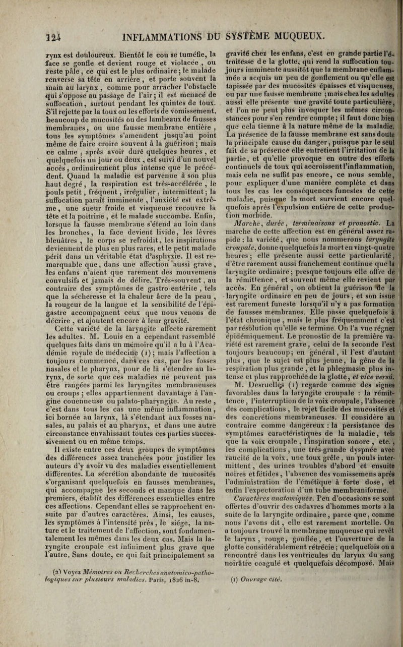 < INFLAMMATIONS DU SYSTÈME MUQUEUX. 12A rynx est douloureux. Bientôt le cou se tuméfie, la face se gonfle et devient rouge et violacée , ou reste pôle , ce qui est le plus ordinaire ; le malade renverse sa tête en arrière , et porte souvent la main au larynx , comme pour arracher l’obstacle qui s’oppose au passage de l’air 5 il est menacé de suffocation, surtout pendant les quintes de toux. S’il rejette par la toux ou les efforts de vomissement, beaucoup de mucosités ou des lambeaux de fausses membranes, ou une fausse membrane entière , tous les symptômes s’amendent jusqu’au point même de faire croire souvent à la guérison ; mais ce calme ^ après avoir duré quelques heures , et quelquefois un jour ou deux , est suivi d’un nouvel accès , ordinaireitient plus intense que le précé¬ dent. Quand la maladie est parvenue à son plus haut degré , la respiration est très-accélérée , le pouls petit , fréquent , irrégulier ^ intermittent ; la suffocation paraît imminente , l’anxiété est extrê¬ me , une sueur froide et visqueuse recouvre la tête et la poitrine , et le malade succombe. Enfin, lorsque la fausse membrane s’étend au loin dans les bronches, la face devient livide, les lèvres bleuâtres , le corps se refroidit, les inspirations deviennent de plus en plus rares, et le petit malade périt dans un véritable état d’asphyxie. Il est re¬ marquable que, dans une affection'aussi grave, les en fans n’aient que l’arement des mouvemens convulsifs et jamais de délire. Très-souvent, au contraire des symptômes de gastro-entérite , tels que la sécheresse et la chaleur âcre de la peau , la rougeur de la langue et la sensibilité de l’épi¬ gastre accompagnent ceux que nous venons de décrire , et ajoutent encore à leur gravité. Cette variété de la laryngite affecte rarement les adultes. M. Louis en a cependant rassemblé quelques faits dans un mémoire qu’il a lu à l’Aca¬ démie royale de médecine (i) ; mais l’aflèction a toujours Commencé, dans ces cas, par les fosses nasales et le pharynx, pour de là s’étendre au la¬ rynx, de sorte que ces maladies ne peuvent pas être rangées parmi les laryngites membraneuses ou croups; elles appartiennent davantage à l’an¬ gine couenneuse ou palato-pharyngite. Au reste , c’est dans tous les cas une même inflammation , ici bornée au larynx, là s’étendant aux fosses na¬ sales, au palais et au pharynx, et dans une autre circonstance envahissant toutes ces parties succes¬ sivement ou en même temps. Il existe entre ces deux groupes de symptômes des différences assez tranchées pour justifier les auteurs d’y avoir vu des maladies essentiellement différentes. La sécrétion abondante de mucosités s’organisant quelquefois en fausses membranes, qui accompagne les seconds et manque dans les premiers, établit des différences essentielles entre ces affections. Cependant elles se rapprochent en¬ suite par d’autres caractères. Ainsi, les causes, les symptômes à l’intensité près , le siège, la na¬ ture et le traitement de l’affection, sont fondamen¬ talement les mêmes dans les deux cas. Mais la la¬ ryngite croupale est infiniment plus grave que l’autre. Sans doute, ce qui fait principalement sa (2) Voyez Mémoires ou Recherches annfomico~patJio~ ioÿiques sur plusieurs maladies, Paris, 1826 iii-8. gravité chez les enfans, c'est en grande partie l’é¬ troitesse de la glotte, qui rend la suffocation tou¬ jours imminente aussitôt que la membrane enflam¬ mée a acquis un peu de gonflement ou qu’elle est tapissée par des mucosités épaisses et visqueuses, ou par une fausse membrane ;mais chez les adultes aussi elle présente une gravité toute particulière, et l’on ne peut plus invoquer les mêmes circon¬ stances pour s’en rendre compte; il faut donc bien que cela tienne à la nature même de la maladie. La présence de la fausse membrane est sans doute la principale cause du danger, puisque par le seul fait de sa présence elle entretient l’irritation de la partie, et qu’elle provoque en outre des efforts continuels de toux qui accroissent l’inflammation, mais cela ne suffit pas encore, ce nous semble, pour expliquer d’une manière complète et dans tous les cas les conséquences funestes de cette maladie, puisque la mort survient encore quel¬ quefois après l’expulsion entière de cette produc¬ tion morbide. Marche,, dnree,, terminaisons et pronostic. La marche de cette affection est en général assez ra¬ pide : la variété, (juc nous nommerons laryngite crowy.’a/e, donne quelquefois la mort en vingt-quatre heures; elle présente aussi cette particularité, d’être rarement aussi franchement continue que la laryngite ordinaire; presque toujours elle oflïe de la rémittence , et souvent même elle revient par accès. En général, on obtient la guérison de la laryngite ordinaire en peu de jours, et son issue est rarement funeste lorsqu’il n’y a pas formation de fausses membranes. Elle passe quelquefois à l’état chronique , mais le plus fréquemment c’est par résolution qu’elle se termine. On l’a vue régner épidémiquement. Le pronostic de la première va¬ riété est rarement grave, celui de la seconde l’est toujours beaucoup; en général, il l’est d’autant plus , que le sujet est plus jeune, la gêne de la respiration plus grande , et la phlegmasie plus in¬ tense et plus rapprochée de la glotte, et vice versa. M. Desruellq^ (1) regarde comme des signes favorables dans la laryngite croupale ; la rémit¬ tence , l’interruption de la voix croupale, l’absence . des complications , le rejet facile des mucosités et , des concrétions membraneuses. Il considère au contraire comme dangereux : la persistance des symptômes caractéristiques de la maladie, tels que la voix croupale , l’inspiration sonore , etc. , les complications , une très-grande dyspnée avec raucité de la voix, une toux grêle , un pouls inter¬ mittent , des urines troubles d’abord et ensuite noires et fétides, l’absence des vomissemens après l’administration de l’émétique à forte dose, et enfin l'expectoration d’un tube membraniforme. Caractères anatomiques. Peu d’occasions se sont 1 offertes d’ouvrir des cadavres d’hommes morts a la suite de la laryngite ordinaire , parce que, comme nous l’avons dit, elle est rarement mortelle. On j a toujours trouvé la membrane muqueuse qui revêt le larynx, rouge, gonflée, et l’ouverture de la glotte considérablement rétrécie ; quelquefois on a rencontré dans les ventricules du larynx du sang noirâtre coagulé et quelquefois décomposé. Mais (i) Ouvrage cité.